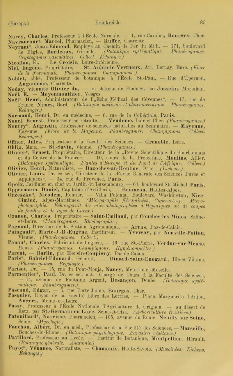 Narcy, Charles, Prot'esseuv ä l’Ecole Normale, — 1, rue Carolus, Bourges, Cher. Navrancourt, Marcel, Pharmacien, — Ruffec, Charente. Neyraut*, Jean-Edmond, Employe au Chemin de Fer du Midi, — 171, boulevard ’ de Begles, Bordeaux, Gironde. , (Botanique systematique. 'Phancrogames. Cryptogames vasculaires. Collect. Echanges.) Nicolion, E., — Le Croisic, Loire-Interieure. Niel, Eugene. Proprietaire, — St.-Aubin-le-Vertueux, Arr. Bernay, Eure. (Flore de la Normandie. Phancrogames. Champignons..) Noblet, abbe, Professeur de botanique ä l’Ecole St.-Paul, — Rue d’Epernon, Angonleme, Charente. Noday, vicomte Olivier du, — au chateau de Penhoet, par Josselin, Morbihan. Noel, E., — Moyenmouthier, Vosges. Noel*, Henri, Administrateur de l’„Ecko Medical des Cevennes“, — 17, rue de France, Nimes, Gard. (Botanique medicalc ei pharmaceutique. Phancrogames. Echanges.) Normaud, Henri, Dr. en medecine, — 6, rue de la Collegiale, Paris. Nonei, Ernest, Professeur en retraite, — Venddino, Loir-et-Cher. (Phancrogames.) Nourry*, Augustin, Professeur de Sciences naturelles au Seminaire, — Mayenne, Mayenne. (Flore de la Mayenne. Phancrogames. Champignons, Collect. Echanges.) Offner, Jules, Preparateur ä la Faculte des Sciences, — Grenoble, Isere. Ohlig, Mine., — St.-Savin, Vienne. (Phancrogames.) Olivier*, Ernest, Proprietaire, Directeur de la „Revue Scientifique du Bourbonnais et du Centre de la France“, — 10, cours de la Prefecture, Moulins, Allier. (Botanique systematique. Plantes d’Europe et du Nord de VAfrique. Collect.) Olivier, Henri, Naturaliste, — Bazoches-au-Houlme, Orne. (Lichens.) Olivier, Louis, Dr. es sei., Directeur de la „Revue Generale des Sciences Pures et Appliquees“, — 34, rue de Provence, Paris. Opoix, Jardinier en clief au Jardin du Luxembourg, — 64, boulevard St.-Michel, Paris. Oppermann, Daniel, Capitaine d’Artillerie, — Brianeon, Hautes-Alpes. Orzeszko*, Nicodem, Rentier, — Villa Polonia, Boulevard Washington, Nice- Cimiez, Alpes-Maritimes. (Micrographie [Graminees, Cyperacees]. Micro- photographie. Echangerait des microphotographies d’Hepatiques ou de coupes de feuiUes et de iiges de Carex.) Ozanon, Charles, Proprietaire — Saint-Emiland, par Couches-les-Mines, Saöne- et-Loire. (Phancrogames. Rhodographie.) Pagnoul, Directeur de la Station Agronomique, — Arras, Pas-de-Calais. Paingault* Marie-J.-B.-Eugene, Instituteur, Yversay, par Neuville-Poitou, Vienne. (Phancrogames. Collect.) Pan au*, Charles, Fabricant de lingerie, — 16, rue St.-Pierre, Vordun-sur-Meuse, Meuse. (Phancrogames. Champignons. Hymcnomycctes.) Parent, Barlin, par Hersin-Coupigny, Pas-de-Calais. Paris*, Gabriel-Edouard, General, — Üinard-Saint-Enogard, Ille-et-Vilaine. (Phancrogames. Bryologie.) Parisot, Dr., — 15, nie du Pont-Mouja, Nancy, Meurthe-et-Moselle. Parmcnticr*, Paul, Dr. es sei. nat., Charge de Cours ä la Faculte des Sciences, — 14, avenue de Fontaine Argent, ßesauQon, Doubs. (Botanique syste- matique. Phancrogames.) Pascaud, Edgar, — 5, rue Porte-Jaune, Bourgcs, Cher. Pasquier, Doyen de la Faculte Libre des Lettres, — Place Marguerite d’Anjou, Angers, Meine-et-Loire. Passv, Professeur ä l’Ecole Nationale d’Agriculture de Grignon, — au desert de Retz, par St.-Germain-en-Laye, Seine-et-Oise. (Arhoriculture fruitüre.) Patouillard*, Narcisse, Pharmacien, — 105, avenue du Roule, Neuilly-sur-Seine, Seine. (Mycologie.) Panchon, Albert, Dr. en med., Professeur ä la Faculte des Sciences, — Marseille, Bouches-du-Rhöne. (Botanique physiologiquc. Parasites vegetaux.) Pavillard, Professeur au Lycce, — Institut de Botanique, Montpellier, Ilerault. (Botanique generale. Anatomie.) PayoJ*, Venance, Naturaliste, — Chamonix, Ilaute-Savoie. (Muscinees. Lichens. Echanges.)