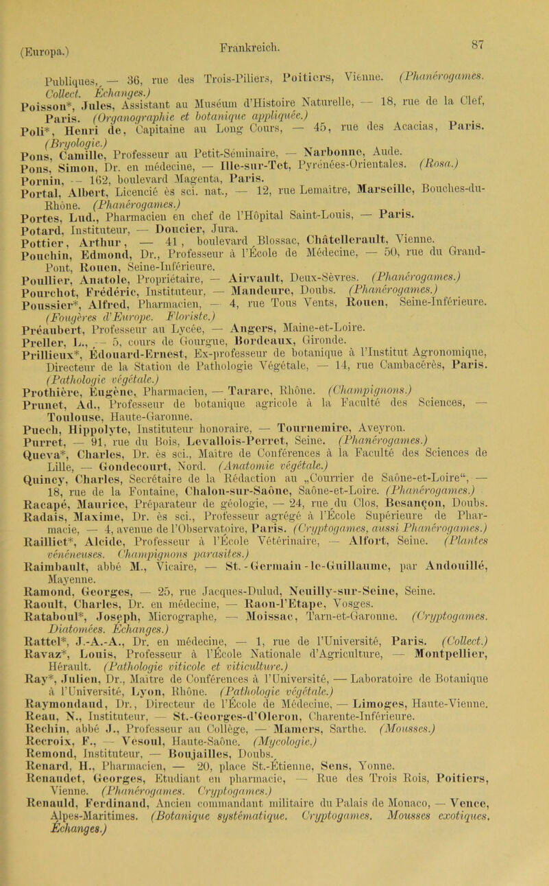 Publiqnes, — 36, nie des Trois-Piliers, Poiticrs, Vienne. (Phanerogames. Collect. Echanges.) . . ^ „ .. . , ™ „ Poisson*, Jules, Assistant au Museum d’Histoire Naturelle, - 18, rue de la ulet, Paris. (Organographie et botanique appliquee.) Poli*, Henri de, Capitaine au Long Cours, — 45, rue des Acacias, J ans. (Bryologie.) . Pons Camille, Professeur au Petit-Sennnaire, — Narbonne, Aude. Pons. Simon, Dr. en medecine, — Ille-sur-Tet, Pyrenees-Orientales. (Rosa.) Pornin, - 162, boulevanl Magenta, Paris. Portal, Albert, Licencie es sei. nat., — 12, rue Lemaitre, Marseille, Bouches-du- Rliöne. (Phanerogames.) Portes, Lud., Pharmacien en chef de l’Höpital Saint-Louis, — Paris. Potard, Instituteur, — Doucier, Jura. Pottier, Arthur, — 41, boulevard Blossac, Chätellerault, Vienne. Pouchin, Edmond, Dr., Professeur ä l’Ecole de Medecine, — 50, rue du Grand- Pont, Rouen, Seine-Inferieure. Poullier, Anatole, Proprietaire, — Airvault, Deux-Sevres. (Phanerogames.) Pourehot, Frederic, Instituteur, — Mandeure, Doubs. (Phanerogames.) Poussier*, Alfred, Pharmacien, — 4, rue Tous Vents, Rouen, Seine-Inferieure. (Fouyeres d’Europe. Floriste.) Preaubert, Professeur au Lycee, — Angers, Maine-et-Loire. Preller, L., -- 5, cours de Gourgue, Bordeaux, Gironde. Prillieux*, Edonard-Ernest, Ex-professeur de botanique ä l’Institut Agronomique, Directeur de la Station de Pathologie Vegetale, — 14, rue Oambaceres, Paris. (Pathologie vegetale.) Prothierc, Eugene, Pharmacien, — Tarare, Rhone. (Champignons.) Prunet, Ad., Professeur de botanique agricole ä la Faculte des Sciences, — Toulouse, Haute-Garonne. Puech, Hippolyte, Instituteur honoraire, — Tournemire, Aveyron. Pnrret, — 91, rue du Bois, Levallois-Perret, Seine. (Phanerogames.) Queva*, Charles, Dr. es sei., Maitre de Conferences ä la Faculte des Sciences de Lille, —■ Gondecourt, Nord. (Anatomie vegetale.) Quincy, Charles, Secretaire de la Redaction au „Courrier de Saöne-et-Loire“,— 18, nie de la Fontaine, Chalon-snr-Saöne, Saone-et-Loire. (Phanerogames.) Racape, Maurice, Preparateur de geologie, — 24, rue /lu Clos, Bcsaneon, Doubs. Radais, Maxime, Dr. es sei., Professeur agrege ä l’Ecole Superieure de Phar- macie, — 4, avenue de PObservatoire, Paris. (Cryptogamcs, aussi Phanerogames.) Raillict*, Alcide, Professeur ä l’Ecole Veterinaire, — Alfort, Seine. (Plantes veneneuses. Champignons parasites.) Raimbault, abbe M., Vicaire, — St. - Gcrmain -le-Gnillaume, par AndouHle, Mayenne. Ramond, Georges, — 25, rue Jacques-Dulud, Neuilly-sur-Seine, Seine. Raoult, Charles, Dr. en medecine, — Raon-l’Etape, Vosges. Rataboul*, Joseph, Micrographe, — Moissae, Tarn-et-Garonne. (Cryptogames. Diatornces. Echanges.) Rattel*, J.-A.-A., Dr. en medecine, — 1, rue de l’Uuiversite, Paris. (Collect.) Ravaz*, Louis, Professeur ä l’Ecole Nationale d’Agriculture, — Montpellier, Herault. (Pathologie viticole et viticulture.) Ray*, Julien, Dr., Maitre de Conferences ä l’Universite, — Laboratoire de Botanique ä l’Universite, Lyon, Rhone. (Pathologie vegetale.) Raymondaud, Dr., Directeur de l’Ecole de Medecine, — Limoges, Haute-Vienne. Reau, N., Instituteur, — St.-Georges-d’Oleron, Charente-Inferieure. Rechin, abbe J., Professeur au College, — Marners, Sarthe. (Mousses.) Reeroix, F., — Vesoul, Haute-Saöne. (Mycologie,) Ilemond, Instituteur, — Boujailles, Doubsv Renard, H., Pharmacien, — 20, place St.-Etienne, Sens, Yonne. Renaudet, Georges, Etudiant en pharmacie, — Rue des Trois Rois, Poitiers, Vienne. (Phanerogames. Cryptogames.) Renauld, Ferdinand, Ancien commandant militaire du Palais de Monaco, — Vence, Alpes-Maritimes. (Botanique systematique. Cryptogames. Mousses exotiques. Behanges.)