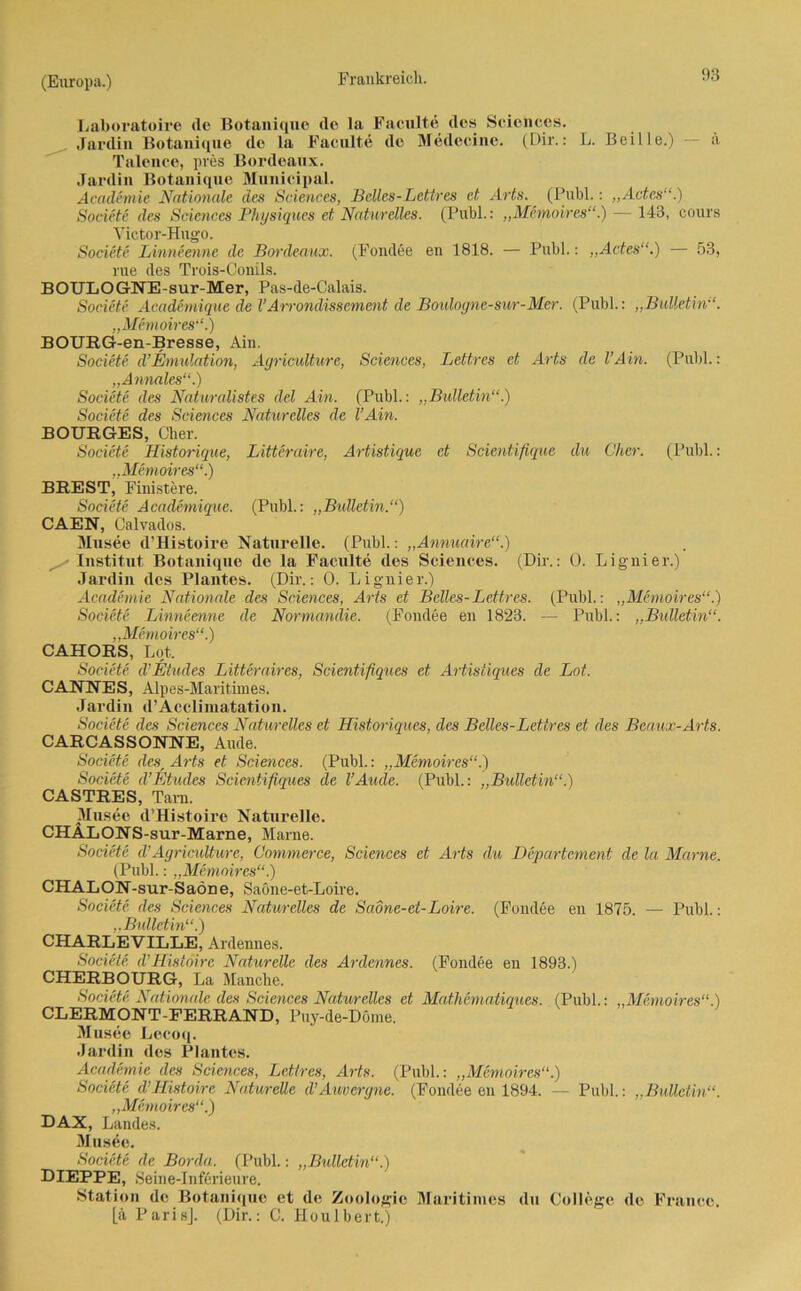 Laboratoire de Botanique de la Faculte des Sciences. Jardin Botanique de la Faculte de Medecinc. (Dir.: L. Beille.) — ä Talonce, pres Bordeaux. Jardin Botanique Munieipal. Academie Nationale des Sciences, Beiles-Lettres et Arts. (Puhl.: „Ades'1.) Soeiete des Sciences Physiques et Naturelles. (Publ.: „Memoires“.) — 143, cours Victor-Hugo. Soeiete Linneenne de Bordeaux. (Fondee en 1818. — Puhl.: „Actes“.) — 53, nie des Trois-Conils. BOULOGNE-sur-Mer, Pas-de-Calais. Soeiete Academique de VArrondissement de Boulogne-su/r-Mer. (Publ.: „Bulletin“. „Memoires“.) BOURG-en-Bresse, Ain. Soeiete d’Emulation, Agriculture, Sciences, Lettres et Arts de VAin. (Publ.: „Annales“.) Soeiete des Naturalistes del Ain. (Publ.: „Bulletin“.) Soeiete des Sciences Naturelles de l’Ain. BOURGES, Cher. Soeiete Historique, Litteraire, Artistique et Scientifique du Cher. (Publ.: „Memoires“.) BREST, Finistere. Soeiete Academique. (Publ.: „Bulletin.“) CAEN, Calvados. Musee d’Histoire Naturelle. (Publ.: „Annuaire“.) Institut Botanique de la Faculte des Sciences. (Dir.: 0. Lignier.) Jardin des Plantes. (Dir.: 0. Lignier.) Academie Nationale des Sciences, Arts et Beiles-Lettres. (Publ.: „Memoires“.) Soeiete Linneenne de Normandie. (Fondee en 1823. — Publ.: „Bulletin“. „Memoires“.) CAHORS, Lot. Soeiete d’Eiudes Litteraires, Scientifiques et Artisüques de Lot. CANNES, Alpes-Maritimes. Jardin d’Acclimatation. Soeiete des Sciences Naturelles et Historiques, des Bclles-Letires et des Beaux-Arts. CARCASSONNE, Aude. Soeiete desr Arts et Sciences. (Publ.: „Memoires“.) Soeiete d’Etudes Scientifiques de l’Aude. (Publ.: „Bulletin“.) CASTRES, Tara. Musee d'Histoire Naturelle. CHALONS-sur-Marne, Marne. Soeiete d’Agricidtwre, Commerce, Sciences et Arts du Departement de la Marne. (Publ.: „Memoires“.) CHALON-sur-Saöne, Saöne-et-Loire. Soeiete des Sciences Naturelles de Saone-et-Loire. (Fondee en 1875. — Publ.: „Bulletin“.) CHARLEVILLE, Ardennes. Soeiete d'Histoire Naturelle des Ardennes. (Fondee en 1893.) CHERBOURG, La Manche. Soeiete Nationale des Sciences Naturelles et Mathematiques. (Publ.: „Memoires“.) CLERMONT-FERRAND, Puy-de-Döme. Musee Lecoq. Jardin des Plantes. Academie des Sciences, Lettres, Arts. (Publ.: „Memoires“.) Soeiete d’Histoire Naturelle d’Auvergne. (Fondee en 1894. — Publ.: „Bulletin“. „Memoires“.) DAX, Landes. Musee. Soeiete de Borda. (Publ.: „Bulletin“.) DIEPPE, Seine-Inferieure. Station de Botanique et de Zoologie Maritimes du College de France, [a Paris]. (Dir.: C. Houlbert.)