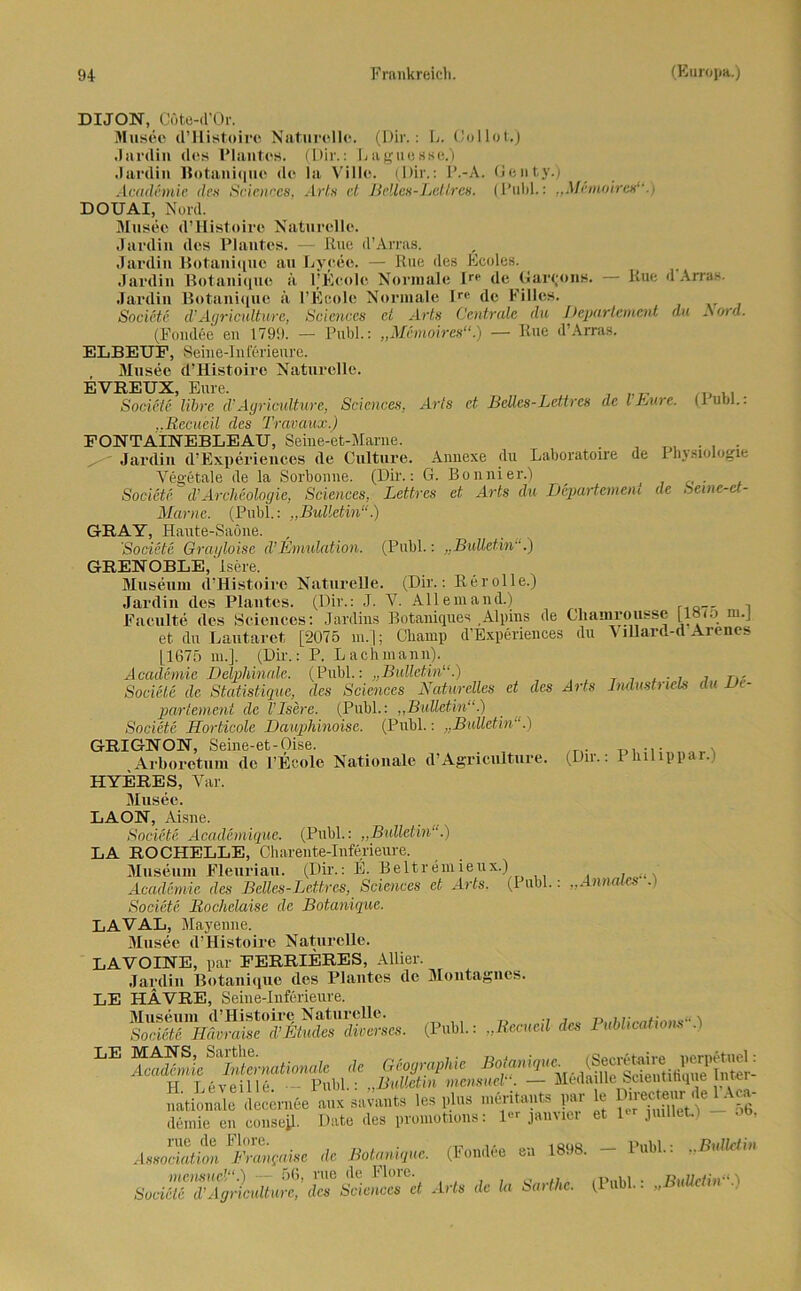 Arts et, Beiles-Lettres de l’Eure. (Publ.: DIJON, Cöte-d’Or. Musee d’Histoire Naturelle. (Dir.: L. Collot.) Jardin des Plantos. (Dir.: LagueSse.) Jardin Botaniquo de la Ville. (Dir.: P.-A. Genty.) Academie des Sciences, Art» et Bclles-Letlrcs. (Puhl.: „Memoiren“ ) DOUAI, Nord. Museo d’Histoiro Naturelle. Jardin des Plantes. — Eue d’Arras. Jardin Botaniquo au Lyceo. — Eue des Ecoles. Jardin Botaniquo a PEcole Normale lr(‘ de Gallons. — Eue d'Arras. Jardin Botaniquo ä I’Eeole Normale Ir‘‘ de Eilies. Societc (V Agr ic ult uv c, Sciences ei Arts Centrale du Departement du A ord. (Fondee eil 1799. — Publ.: „Memoires“.) — Eue d’Arras. ELBEUF, Seine-Inferieure. Musee d’Histoire Naturelle. EVREUX, Eure. Societc libre d’Ayriculture, Sciences, ..ßccueil des Travaux.) FONTAINEBLEAU, Seine-et-Marne. . . Jardin d’Experiences de Culture. Annexe du Laboratoire de Ihjsiologie Vegetale de la Sorbonne. (Dir.: G. Bonnier.) Societc, d’Archäologie, Sciences, Lettres et Arts du Departement de Seme-et- Marne. (Publ.: „Bulletin“.) GRAY, Haute-Saöne. 'Societc Grayloise d’Emulation. (Publ.: „Bulletin.) GRENOBLE, isere. Museum d’Histoire Naturelle. (Dir.: Rer olle.) Jardin des Plantes. (Dir.: J. Y. Allemand.) , Faculte des Sciences: Jardins Botaniques Alpins de Gliamrousse [18io m.J et du Lautaret [2075 in.]; Champ d’Experiences du Villard-d Arenes [1675 m.]. (Dii-.: P. L ach mann). Academie Detphinale. (Publ.: „Bulletin“.) Societc de Statistique, des Sciences Naturelles et partement de VIsere. (Publ.: „Bulletin“.) Societc Horticole Dauphinoise. (Publ.: „Bulletin“.) GRIGNON, Seine-et-Oise. Arboretum de l’Ecole Nationale d’Agriculture. HYERES, Var. Musee. LAON, Aisne. Societc Academique. (Publ.: „Bulletin“.) LA ROCHELLE, Charente-Inferieure. Museum Fleuriau. (Dir.: E. Beltremieux.) Academie des Beiles-Lettres, Sciences et Arts. (1 ubl.. Societc Rochelaise de Botanique. LA VAL, Mayenne. Musee d’Histoire Naturelle. LAVOINE, par FERRIERES, Allier. Jardin Botanique des Plantes de Montagnes. LE HAVRE, Seine-Inferieure. Museum d’Histoire Naturelle. Societc Hävraise d’Etudes diverses. LE Smm * mop-apiic H Leveil 16. - Publ.: „Bulletin mensuel“. — Meda Ile bcientiüque inter nationale decemee aux savants les plus meritauts par le » e 1A^ demie en consep. Date <les proinotions: 1- janvicr et 1- jmllet.) - ob, nie de Flore. Association Frangaise de Botanique. (Fondee en des Arts Industrieh du De- (Dir.: Philip par.) .Annales“.) (Publ.: „Rccueil des Publications 1898. — Publ.: ..Bulletin mensuce /“.) — 56, rue de Flore. Societc d’Agriculture, des Sciences et Arts de la Sarthc. (Publ.: „Bulletin)