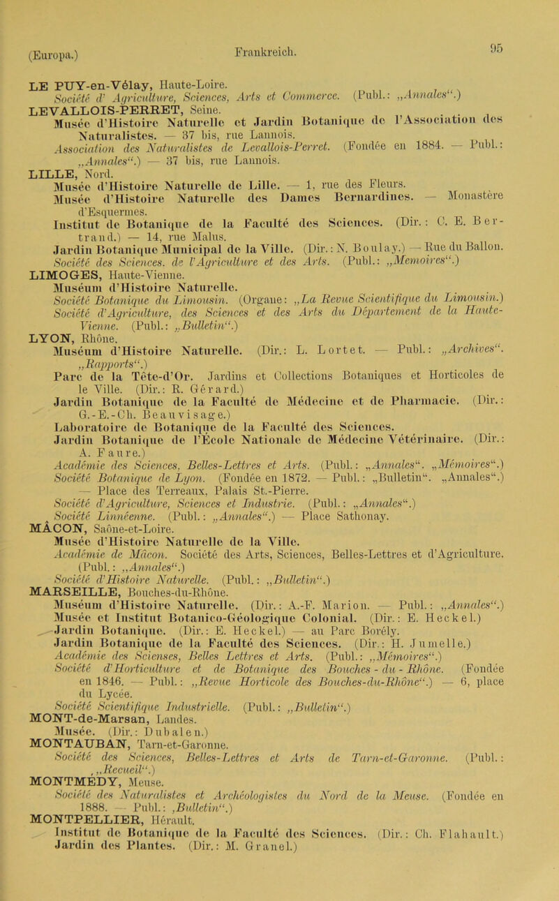 LE PUY-en-V61ay, Haute-Loire. Societe d’ Agriculture, Sciences, Arts et Commerce. (Publ.: „Annales .) LEVALLOIS-PERRET, Seine. Museo d’Histoire Naturelle et Jardin Botanique de 1*Association des Natnralistes. — 37 bis, nie Lannois. Association des Natur allstes de Lcvallois-Perret. (Fondee en 1884. Publ.: „Annales“.) — 37 bis, nie Lannois. LILLE, Nord. Musee d’Histoire Naturelle de Lille. — 1, rue des Fleurs. Musee d’Histoire Naturelle des Dames Bernardines. — Monastere d’Esquermes. _ _ , Institut de Botanique de la Faculte des Sciences. (Dir.: 0. E. Ber- trand.) — 14, rue Malus. Jardin Botanique Municipal de la Villc. (Dir.: N. Boulay.) — Rue du Ballon. Societe des Sciences, de VAgriculture et des Arts. (Publ.: „Memoires“.) LIMOGES, Haute-Vienne. Museum d’Histoire Naturelle. Societe Botanique du Limousin. (Organe: „La Revue Scientifique du Limousin.) Societe d’Agriculture, des Sciences et des Arts du Departement de la Haute- Vienne. (Publ.: „Bulletin“.) LYON, Rhone. Museum d’Histoire Naturelle. (Dir.: L. Lortet. — Publ.: „Archives“. „Rapports“.) Pure de la Tete-d’Or. Jardins et Collections Botaniques et Horticoles de le Ville. (Dii-.: R. Gerard.) Jardin Botanique de la Faculte de Medecine et de Pliarniacie. (Dir.: G.-E.-Ch. Be au visage.) Laboratoire de Botanique de la Faculte des Sciences. Jardin Botanique de l’Ecolc Nationale de Medecine Veterinaire. (Dir.: A. Fan re.) Academie des Sciences, Belles-Lettres et Arts. (Publ.: „Annales“. „Memoires“.) Societe Botanique de Lyon. (Fondee en 1872. — Publ.: „Bulletin“. „Annales“.) — Place des Terreaux, Palais St.-Pierre. Societe d’Agriculture, Sciences et Industrie. (Publ.: „Annales“.) Societe Linneenne. (Publ.: „Annales“.) — Place Sathonay. MÄCON, Saöne-et-Loire. Musee d’Histoire Naturelle de la Ville. Academie de Mäcon. Societe des Arts, Sciences, Belles-Lettres et d’Agriculture. (Publ.: „Annales“.) Societe d’Histoire Naturelle. (Publ.: „Bulletin“.) MARSEILLE, Bouches-du-Rhöne. Museum d’Histoire Naturelle. (Dir.: A.-F. Marion. — Publ.: „Annales“.) Musee et Institut Botanico-Geologique Colonial. (Dir.: E. Heckei.) ^-Jardin Botanique. (Dir.: E. Heckei.) — au Parc Borely. Jardin Botanique de la Faculte des Sciences. (Dir.: H. Jumelle.) Academie des Scienses, Beiles Lettres et Arts. (Publ.: „Memoires“.) Societe d’Horticulture et de Botanique des Bouclics - du - Rhone. (Fondee en 1846. — Puhl.: „Revue Horticole des Bouches-du-Rhone“.) — 6, place du Lycee. Societe Scientifique Industrielle. (Publ.: „Bulletin“.) MONT-de-Marsan, Landes. Musee. (Dir.: Dubalen.) MONTAUBAN, Tam-et-Garonne. Societe des Sciences, Belles-Lettres et Arts de Tam-et-Garonne. (Publ.: ,,,Recueil“.) MONTMEDY, Meuse. Societe des Natnralistes et Archeologistes du Nord de la Meuse. (Fondee en 1888. Publ.: ,Bulletin“.) MONTPELLIER, llerault. Institut de Botanique de la Faculte des Sciences. (Dir.: Ch. Flahault.) Jardin des Plantes. (Dir.: M. Gräuel.)