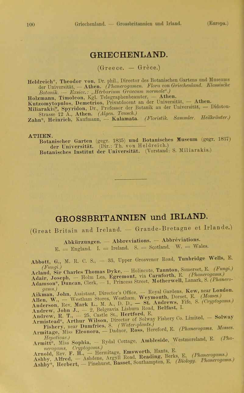 GRIECHENLAND. (Greece. — Grece.) Heldreich*, Theodor von, Dr. phil., Director des Botanischen Gartens und Museums der Universität, — Athen. (Phanerogamen. Flora von Griechenland. Klassische Botanik. — Exsicc.: „Herbarium Graecum normale“.) Holzmann, Timoleon, Kgl. Telegraphenbeamter, — Athen. Kutzomytopulos, Demetrios, Priyatdocent, an der Universität, Athen. Miliarakis*, Spyridon, Dr., Professor der Botanik an der Universität, — Dulotou- Strasse 12 A., Athen. (Algen. Tausch.) . „ , T, „ - , Zahn*, Heinrich, Kaufmann, — Kalamata. (Floristik. Sammler. Heukrauta.) Botanischer Garten (gegr. 1835) und Botanisches Museum (gegr. 1837) der Universität. (Dir.: Th. von Heldreich.) Botanisches Institut der Universität, (Vorstand: S. Miliarakis.) GROSSBRITANNIEN und IRLAND. (Great Britain and Ireland. — Grande-Bretagne et Irian de.) Abkürzungen. — Abbreviations. Abbrev iations. E. = England. I. = Ireland. S. = Scotland. W. = Wales. Abbott, G., M. R. C. S., - 33, Upper Grosvenor Road, Tunbridge Wells, E. AtdiS’Ir Charles Thomas Dyke, - Holi.cote Aflnii- Tnsenli — Holm Lea, Egrcmont, via Carnforth, E. (Jrnanei ogams. i iiÄ»Ä -1. Eincess Streut, Motherwell, Lan.rk, S. (H-» AikS!;john, Assistant, Director'. Ofäce, - Eoyal Garte.« Kew, (»'.do,,. Andrew, John J., — 2, Belgravia Lisburn Road, Belfast, I. uirÄiefort, *. A,Ä“ms Sophia, - Hy,Ul Cottage, Amhlcsidc, Westmoreland, E. (Phc nerogams, Cryptogams.) ™