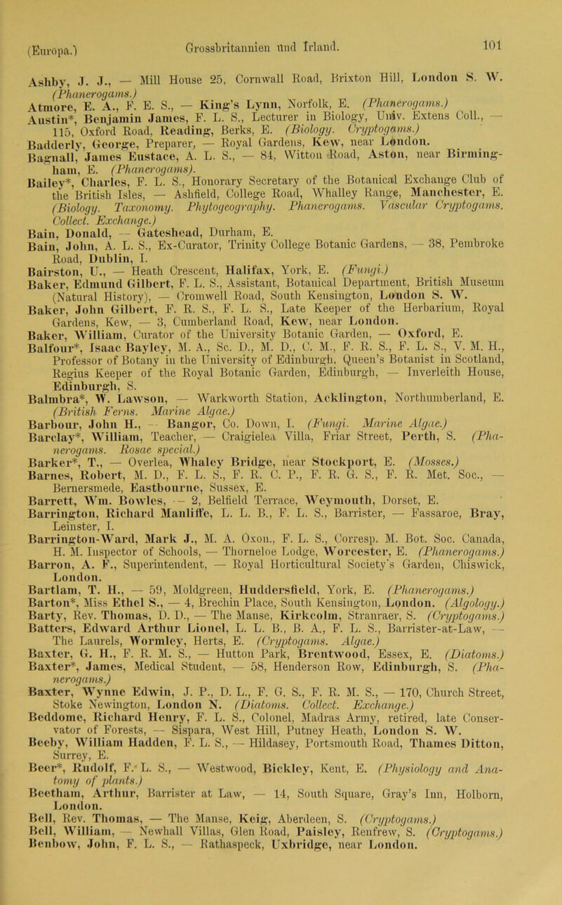 Ashby, J. j., — Mill House 25, Cornwall Road, Brixton Hill, London S. W. (Phanerogams.) Atmore, E. A., E. E. S., — King’s Lynn, Norfolk, E. (Phanerogams.) Austin*, Benjamin James, F. L. S„ Lecturer in Biology, Univ. Extens Coli., - 115, Oxford Road, Reading, Berks, E. (Biology. Cryptogams.) Badderly, George, Preparer, — Royal Gardens, Kew, near London. BagnaU, James Enstace, A. L. S., — 84, Witton (Road, Aston, near Birming- ham, E. (Phanerogams). Bailey*, Charles, F. L. S., Honorary Secretary of the Botanical Exchange Club of the British Isles, — Ashtield, College Road, Whalley Range, Manchester, E. (Biology. Taxonomy. Phytogeography. Phanerogams. Vascular Cryptogams. Collect. Exchange.) Bain, Donald, — Gateshead, Durhain, E. Bain, John, A. L. S., Ex-Curator, Trinity College Botanic Gardens, — 38, Pembroke Road, Dublin, I. Bairston, U., — Heath Crescent, Halifax, York, E. (Fungi.) Baker, Edmund Gilbert, F. L. S., Assistant, Botauical Department, British Museum (Natural History), — Cromwell Road, South Kensington, London S. AAL Baker, John Gilbert, F. R. S., F. L. S., Late Keeper of the Herbarium, Royal Gardens, Kew, — 3, Cumberland Road, Kew, near London. Baker, AVilliam, Curator of the University Botanic Garden, — Oxford, E. Balfour*, Isaae Bayley, M. A., Sc. D., M. D., C. M., F. R. S., F. L. S., V. M. H., Professor of Botany in the University of Edinburgh, Queen’s Botanist iu Scotland, Regius Keeper of the Royal Botanic Garden, Edinburgh, — Inverleith House, Edinburgh, S. Balmbra*, AV. Lawson, — AVarkworth Station, Acklington, Northumherland, E. (British Ferns. Marine Alyae.) Barbour, John H., — Bangor, Co. Down, I. (Fungi. Marine Algae.) Barclay*, AVilliam, Teacher, — Craigielea Villa, Friar Street, Perth, S. (Pha- nerogams. Rosae special.) Banker*, T., — Overlea, AA'haley Bridge, near Stockport, E. (Mosses.) Barnes, Robert, M. D., F. L. S., F. R. C. P., F. R. G. S., F. R. Met. Soc., — Bemersmede, Eastbourne, Sussex, E. Barrett, AVm. Bowles, -- 2, Belfield Terrace, AVeymouth, Dorset, E. Barrington, Richard Manlifte, L. L. B., F. L. S., Barrister, — Fassaroe, Bray, Leinster, I. Barrington-AVard, Mark J., M. A. Oxon., F. L. S., Oorresp. M. Bot. Soc. Canada, H. M. Inspector of Schools, — Thorneloe Lodge, AVorcester, E. (Phanerogams.) Barron, A. F., Superintendent, — Royal Horticultural Society's Garden, Chiswick, London. Bartlam, T. H., — 59, Moldgreen, Huddersfleld, York, E. (Phanerogams.) Barton*, Miss Ethel S., — 4, Brechin Place, South Kensington, London. (Algology.) Barty, Rev. Thomas, D. D., — The Manse, Kirkcolm, Stranraer, S. (Cryptogams.) Batters, Edward Arthur Lionel, L. L. B., B. A., F. L. S., Barrister-at-Law, — The Laureis, AA'ormley, Herts, E. (Cryptogams. Algae.) Baxter, G. IL, F. R. M. S., — Hutton Park, Brentwood, Essex, E. (Diatoms.) Baxter*, James, Medical Student, — 58, Henderson Row, Edinburgh, S. (Pha- nerogams.) Baxter, Wynne Edwin, J. P., D. L., F. G. S., F. R. M. S., — 170, Church Street, Stoke Newington, London N. (Diatoms. Collect. Exchange.) Bcddome, Richard Henry, F. L. S., Colonel, Madras Army, retired, late Conser- vator of Forests, — Sispara, AVest Hill, Putney Heath, London S. AV. Beeby, AAHlliam Hadden, F. L. S., — Hildasey, Portsmouth Road, Thames Ditton, Surrey, E. Beer*, Rudolf, F. L. S., — Westwood, Biekley, Kent, E. (Physiology and Ana- tom]) of plante.) Beetham, Arthur, Barrister at Law, — 14, South Square, Gray’s Inn, Holborn, London. Bell, Rev. Thomas, — The Manse, Keig, Aberdeen, S. (Cryptogams.) Bell, AVilliam, — Newhall Villas, Gien Road, Paisley, Renfrew, S. (Cryptogams.) Benhow, John, F. L. S., — Rathaspeck, Uxbridge, near London.