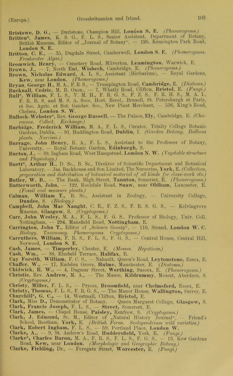 Bristowe, D. G., — Durlstone, Champion Hill. London S. E. (Phanerogams.) Britten*, James, K. S. G., F. L. S„ Senior Assistant, Department of Botany, British Museum, Editor of „Journal of Botany“, — 126, Kengington Park Ko ad, London S. E. Britton, C. E., — 35, Dugdale Street, Camberwell, London S. E. (Phanerogams. Freshioater Algae.) Bromwich, Henry, — Cemetery Koad, Milverton, Leamington, Warwick, E. Brown, J., — 7, North End, Wisbecli, Cambridge, E. (Phanerogams.) Brown, Nicholas Edward, A. L. S., Assistant (Herbarium), — Royal Gardens, Kew, near London. (Phanerogams.) Bryan, George H., M. A., F. K. S., — Trumpington Koad, Cambridge, E. (Diatoms.) Bucknall, Cedric, M. B. Oxon., — 7, Whatly Koad, Clifton, Bristol, E. (Fungi.) Bull*, William, F. L. S., Y. M. H., F. R. G. S„ F. Z. S., F. R. H. S., M. A. I., F. R. B. S. and M. S. A. Socc. Hort. Berol., Bruxell, St. Petersburgk et Paris, et Soc. Agric. et Bot. Gandav. Soc., New Plant Merchant, — 536, King’s Road, Clielsea, London S. W. Bullock-Webster*, Rev. George Russell, — The Palace, Ely, Cambridge, E. (Cha- raceae. Collect. Exchange.) Burbidge, Fredericlt William, M. A„ F. L. S., Curator, Trinity College Botanic Gardens, Dublin, — 91, Haddington Road, Dublin, I. (Garden Botany. Bulbous plants. Narcissi.) Burrage, John Henry, B. A., F. L. S., Assistant to the Professor of Botany, University, — Royal Botanic Garden, Edinburgh, S. Burton, J., — 39, Ingbam Road, WestHampstead, London N. W. (Vegetable structwre and Physiology.) Burtt*, Arthur H., D. Sc., B. Sc., Direktor of Scientific Department and Botanical Laboratory, — Jas. Backliouse and Son Limited, The Nurseries, York, E. (Collection, preparation and distribution of botanical material of all kinds for class-work etc.) Butler, W. B., — The Bank, High Street, Tannton, Somerset, E. (Phanerogams.) Butterworth, John, — 122, Rochdale Road, Suaw, near Oldham, Lancaster, E. (Fossil coal measure plants.) Calman, William T., B. Sc., Assistant in Zoology, Dundee, S. (Biology.) Campbell, John Mac Naught, C. E., F. Z. S., F. R. S. Museum, Glasgow, S. (Cryptogams.) University College, Kelvingrove of Biology, Univ. Coli. G. S„ — Cryptogams.) F. G. S. Central House, Central Hill, (Mosses. Hepaticae.) Carr, John Wesley, M. A., F. L. S., F. G. S., Professor Nottingham, — 294, Mansfield Road, Nottingham, E. Carrington, John T., Editor of „Science Gossip“, — 110, Strand, London W. C. Biology. Taxonomy. Phanerogams. Carruthers, William, F. R. S„ F. L. S., Norwood, London S. E. Cash, James, — Timperley, Chester, E. Cash, Wm., — 38, Elmfield Terrace, Halifax, E. Cay Forsith, AVilliam, F. C. S„ — Nahault, Queen’s Road, Leytonstone, Essex, E. Chaffcr, W., — 17, Embden Grove, Hulme, Manchester, E. (Diatoms.) Chidwick, R. W., — 4, Dagmar Street, Worthing, Sussex, E. (Phanerogams.) Christie, Rev. Andrew, M. A., — The Manse, Kildrummy, Mossat, Aberdeen, S. (Cryptogams.) Christy, Miller, F. L. S., — Pryors, Broomfield, near Chelmsford, Essex, E. Christv, Thomas, F. L. S„ F. R. G. S„ — The Mauor House, Wallington, Surrey, E. Churchill*, G. C., — 14, Westmall, Clifton, Bristol, E. Clark, Miss D., Demonstrator of Botany, — Queen Margaret College, Glasgow, S. Clark, Francis Joseph, F. L. S., — Street, Somerset, E. Clark, .James, — Chapel House, Paisley, Renfrew, S. (Cryptogams.) Clark, J. Edmund, Sc. M., Editor of „Natural Bistory Journal“, — Friend’s School, Bootham, York, E. (British Ferns. Scolopendrium wild varieties.) Clark, Robert Ingham, F. L. S., — 59, Portland Place, London W. Clarke, A., — 9, St. Andrew’s Road, Iluddersfield, York, E. (Fungi.) Clarke*, Charles Baron, M. A„ F. R. S., F. L. S„ F. G. S„ — 13, Kew Gardens Road, Kew, near London. (Morphologie and Geographie Botany.) Clarke, Fielding, Dr., — Foregate Street, Worcester, E. (Fungi.)