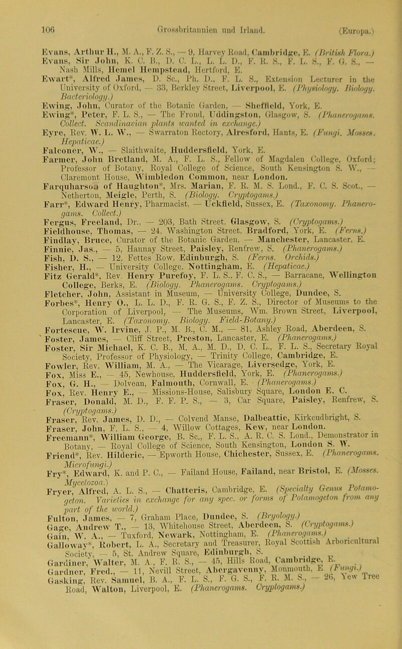 Evans, Arthur H., M. A., F. Z. S., — 9, Harvey Road, Cambridge. E. (British Flora.) Evans, Sir John, K. C. B., D. C. L., L. L. D., F. R. S., F. L. S., F. G. S., — Nash Mills, Hemel Hempstcad, Hertford, E. Ewart*, Alfred James, I). Sc., Ph. D., F. L. S., Extension Lecturer in the University of Oxford, — 33, Berkley Street, Liverpool, E. (Physiology. Bioloyy. Baderioloy y.) Ewing, John, Curator of tlie Botanic Garden, Sheffield, York, E. Eving*, Peter, F. L. S., — The Frond, Uddingston, Glasgow, S. (Phanerogams. Collect. Scandinavian plant» wanted in exnhanye.) Eyre, Rev. IV. L. W., — Swarraton Rectory, Alresford, Hants, E. (Fungi. Möwen. Hepaticae.) Falconer, W., — Slaithwaite, Huddersfield, York, E. Farmer, John Bretland, M. A., F. L. S., Fellow of Magdalen College, Oxford; Professor of Botany, Royal College of Science, South Kensington S. W., - Claremont House, Wimbledon Common, near London. Farquharson of Haugliton*, Mrs. Marian, F. R. M. S. Lond., F. C. S. Scot., - Netherton, Meiglc, Perth, S. (Bioloyy. Cryptogams.) Farr*, Edward Henry, Pharmacist, — Uckfield, Sussex, E. (Taxonomy. Phanero- gams. Collect.) Fergus, Freeland, Dr„ — 203, Bath Street, Glasgow, S. (Cryptogams.) Fieldhouse, Thomas, — 24, Washington Street, Bradford, York, E. (Fern».) Findlay, Bruce, Curator of the Botanic Garden, — Manchester, Lancaster, E. Finnie, Jas., — 5, Hannay Street, Paisley, Renfrew, S. (Phanerogams.) Fish, D. S., — 12, Fettes Row, Edinburgh, S. (Ferns. Orchids.) Fisher, H., — University College, Nottingham, E. (Hepaticae.) Fitz Gerald*, Rev. Henry Pnrefoy, F. L. S.. F. C. S., — Barracane, Wellington College, Berks, E. (Bioloyy. Phanerogams. Cryptogams.) Fletcher, John, Assistant in Museum, — University College, Dundee, S. Forhes*, Henry O., L. L. D., F. R. G. S., F. Z. S., Director of Museums to the Corporation of Liverpool, — The Museums, Wm. Brown Street, Liverpool, Lancaster, E. (Taxonomy. Bioloyy. Field-Botany.) Fortescue, W. lrvine, J. P., M. ß., C. M„ — 81, Ashley Road, Aberdeen, S. Foster, James, — Cliff Street, Preston, Lancaster, E. (Phanerogams.) Foster, Sir Michael, K. C. B., M. A, M. D., D. C. L., F. L. S., Secretary Royal Society, Professor of Pliysiology, — Trinity College, Cambridge, E. Fowler, Rev. William, M. A., - The Yicarage, Liversedge, York, E. Fox, Miss E., — 45, Newhouse, Huddersfield, York, E. (Phanerogams.) Fox, G. H., — Dolvean, Falmouth, Cornwall, E. (Phanerogams.) Fox, Rev. Henry E., — Missions-Honse, Salisbury Square, London E. C. Fraser, Donald, M. D., F. F. P. S., — 3, Car Square, Paisley, Renfrew, S. (Cryptogams.) Fraser, Rev. James, D. D., — Colvend Mause, Dalbeattie, Ivirkcudbnght, S. Fraser, John, F. L. S„ — 4, Willow Cottages, Kew, near London. Freemann*, William George, B. Sc., F. L. S., A. R. C. S. Lond., Demonstrator m Botany, — Royal College of Science, South Kensington, London S. W. Fricnd*, Rev. Hilderic, — Epworth House, Chichester, Sussex, E. (Phanerogams. Microfungi.) . Ery*, Edward, K. and P. C., — Failand House, FaUand, near Bristol, E. (Jlosses. Mi/cetozoa.) . „ _ „ . Fryer, Alfred, A. L. S., — Cliatteris, Cambridge, E. (SpeciaUy Genus Pofamo- geton. Varidies in cxchange for any spiee, or forms of Potamogcton front■ any pari of the world.) Fulton, James, — 7, Graham Place, Dundee, S. (Bryology.) Ga«-e Andrew T., — 13, Whitehouse Street, Aberdeen, S. (Cryptogams.) Gafn, W. A., — Tuxford, Newark, Nottingham, E. (Phanerogams.) Galloway* Robert, L. A., Secretary and Treasurer, Royal Scottash Arboncultural Society, — 5, St. Andrew Square, Edinburgh, S. Gardiner, Walter, M. A . F. R. S„ - 45, Hills Road Cambridge, E. Gardner, Fred., -11, Nevill Street, Abergavenny, Monmouth, PJFtmgt.) Gasking, Rev. Samuel, B. A„ F. L. S„ F. G. S., F. R. M. S - 2b, Yew Tree Road, Walton, Liverpool, E. (Phanerogams. Cryptogams.)