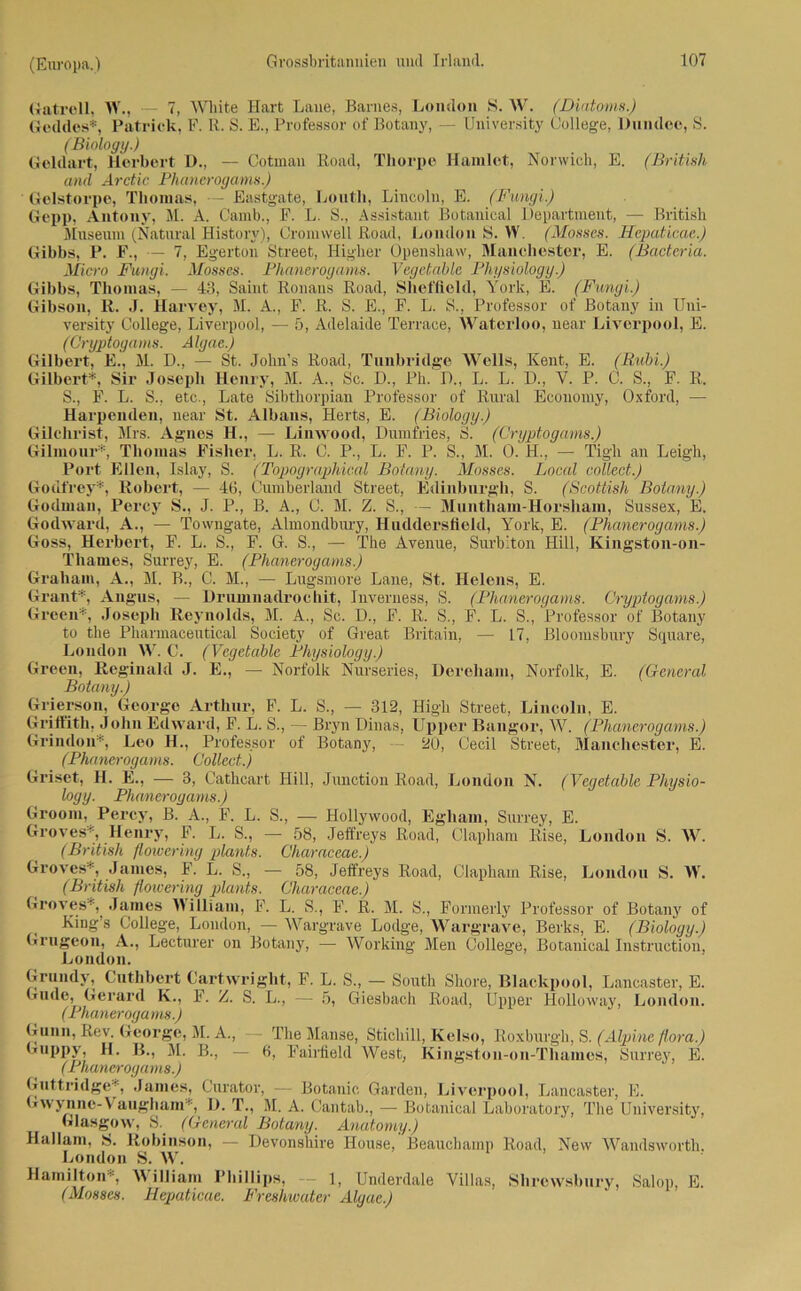 Gatreil, Vf., — 7, White Hart Laue, Barnes, London S. W. (Diatoms.) Gcddes*, Patrick, F. R. S. E., Professor of Botany, — University College, Dundee, S. (Biology.) Geldart, Herbert D., — Cotmau Road, Thorpe Hamlet, Norwich, E. (British and Arctic Phanerogams.) Gclstorpe, Thomas, Eastgate, Loutli, Lincoln, E. (Fungi.) Gepp, Antony, M. A. Camb., F. L. S., Assistant Botanical Department, — British Museum (Natural History), Cromvvell ßoad, London S. W. (Mosses. Hepaticae.) Gibbs, P. F., — 7, Egertou Street, Higher Openshaw, Manchester, E. (Bacteria. Micro Fungi. Mosses. Phancrogams. Vegetable Physiology.) Gibbs, Thomas, — 43, Saint Ronans Road, Sheffield, Arork, E. (Fungi.) Gibson, R. J. Harvey, M. A., F. ß. S. E., F. L. S., Professor of Botany in Uni- versity College, Liverpool, — 5, Adelaide Terrace, Waterloo, near Liverpool, E. (Cryptogams. Algae.) Gilbert, E., M. D., — St. John’s ßoad, Tunbridge Wells, Kent, E. (Bubi.) Gilbert*, Sir Joseph Henry, M. A„ Sc. D., Ph. D„ L. L. D., Y. P. C. S., F. R, S., F. L. S., etc., Late Sibthorpian Professor of Rural Economy, Oxford, — Harpenden, near St. Albans, Herts, E. (Biology.) Gilchrist, Mrs. Agnes H., — Linwood, Dumfries, S. (Cryptogams.) Gilmour*, Thomas Fisher, L. ß. C. P., L. F. P. S., M. 0. H., — Tigh an Leigli, Port Ellen, Islay, S. (Topographical Botany. Mosses. Local collect.) Godfrey*, Robert, — 46, Cumberland Street, Edinburgh, S. (Scottish Botany.) Godmau, Percy S., J. P., B. A., C. M. Z. S., — Muntham-Horsham, Sussex, E. Godward, A., — Towugate, Almondbmy, Huddersfleld, York, E. (Phancrogams.) Goss, Herbert, F. L. S., F. G. S., — The Avenue, Surbiton Hill, Kingston-on- Thames, Surrey, E. (Phancrogams.) Graham, A., M. B., C. M., — Lugsmore Laue, St. Helens, E. Grant*, Angus, — Drumnadrochit, Inverness, S. (Phancrogams. Cryptogams.) Green*, Joseph Reynolds, M. A., Sc. D., F. ß. S., F. L. S., Professor of Botany to the Pharmaceutical Society of Great Britain, — 17, Bloomsbury Square, London W. C. (Vegetable Physiology.) Green, Reginald J. E., — Norfolk Nurseries, Dereham, Norfolk, E. (General Botany.) Grierson, George Arthur, F. L. S., — 312, High Street, Lincoln, E. Griffith, John Edward, F. L. S., — Bryn Dinas, Upper Bangor, W. (Phancrogams.) Grindon*, Leo H., Professor of Botany, — 20, Cecil Street, Manchester, E. (Phanerogams. Collect.) Griset, H. E., — 3, Cathcart Hill, Junction Eoad, London N. (Vegetable Physio- logy. Phanerogams.) Groom. Percy, B. A., F. L. S., — Hollywood, Egliarn, Surrey, E. Groves*, Henry, F. L. S., — 58, Jeffreys ßoad, Clapham Eise, London S. W. (British fl owering plant.s. Characeae.) Groves*, James, F. L. S., — 58, Jeffreys Eoad, Clapham Rise, London S. Vf. (British flowering plants. Characeae.) Groves*, James William, F. L. S., F. ß. M. S., Formerly Professor of Botany of King’s College, London, — Wargrave Lodge, Wargrave, Berks, E. (Biology.) Grngeon, A., Lecturer on Botany, — Working Men College, Botanical Instruction, London. Grundy, Cuthbert C'artwright, F. L. S., — South Shore, Blackpool, Lancaster, E. Gude, Gerard K., F. Z. S. L., — 5, Giesbach ßoad, Upper Holloway, London. (Phanerogams.) Gunn, Rev. George, M. A., - The Manse, Sticliill, Kelso, Roxburgh, S. (Alpine flora.) Guppy, H. B., M. B., — 6, Faiilield West, Kingston-on-Tliames, Surrey, E. (Phanerogams.) Guttridge*, James, Curator, — Botanic Garden, Liverpool, Lancaster, E. Gwynne-Y augham', D. T., M. A. Cantab., — Botanical Laboratory, The University, Glasgow, S. (General Botany. Anatomy.) Hallam, s>. Robinson, — Devonshire House, Beauchamp Eoad, New Wandsworth. London S. W. Hamilton*, William Phillips, 1, Underdale Villas, Shrowsbury, Salop, E. (Mosses. Hepaticae. Freshwatcr Algae.)