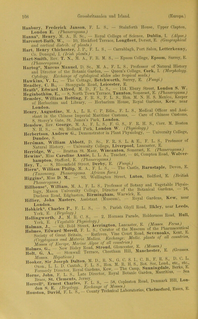 llanbury, Ercdorick Janson, F. L. S., — Stainfortb House, (Jpper Claptou, London E. (Phanerogams.) Hanna*, Henry, M. A., B. Sc., — Royal College of Science, Dublin, I. (Algae.) Harcourt-Batli, W., - 10, Heckford Terrace, Longfiect, Dornet, E. (Geographical and vertical distrib. of plants.) Hart, Henry Cbie hester, J. P., P. L. S., — Carrablagli, Port Salon, Lettcrkenny, Co. Donegal, I. (Irish -plants.) Hart-Smitb, Rev. T. N., M. A., F. R. M. S., — Epsom College, Epsom, Surrey, E. (Phanerogams.) Hartog*, Marcus Manuel, D. Sc., M. A., F. L. S., Professor of Natural Hintory and Director of the Botanic Garden, — Queen’s College, Cork, I. (Morpholoyy. Cytology. Exchange of cytological slides also tropical sceds.) Hawkins, V. L., — The Cottage, Betchworth, Surrey, E. (Fungi.) Headley, C. B., — Stonygade Road, Leicester, E. T Heatli* Edward Alfred, M. D., F. L. S., — 114, Ebury Street, London S. W . Heo'inbotliam, E., — 8, North Town Terrace, Taunton, Somerset, E. (Phanerogams.) Hcmsley, William Botting, F. R. S., F. L. S., Hon. M. X. H. S. Mexico, Keeper of Herbarium aud Library, — Herbarium House, Royal Gardens, Kcw, near Henry,'Augustine, M. A., L. R. C. P. Edin., F. L. S, Medical Officer and Assi- stant in the Chinese Imperial Maritime Gustoms, — Care of Chinese Cuntoms, 8, Storey’s Gate, St. James’s Park, London. Henslow, Rev. George, M. A, F. L. S„ F. G. S., F. R. H. S„ Corr. M. Boston N. H. S., — 80, Holland Park, London W. (Physiology.) . Herbertson, Andrew G., Demonstrator in Plant Physiology, — University College, H er dman ^°Wüliam Abbott, D. Sc., F. R. S. L. & E„ F. L. S., Professor of Natural History, — University College, Liverpool, Lancaster, E. Herridge, W., — Brattan St. Maur, Wincanton, Somerset, E. (Phanerogams.) Hewins*, Miss Caroline Annie, L. L. A., Teacher, — 46, Comptou Road, M olver- hampton, Stafford, E. (Phanerogams.) Hev, T.. — 8, Blooinfield Street, Derby, E. (Fungi.) , „ Hiern*, William Philip, M. A., F. L. S., — The Castle, Barnstaple, Devon, E. (Taxonomy. Phanerogams. African flora.) .. , v Higgins*, Miss D. M., — 93, Wellington Street, Luton, Bedfoid, E. (British Hillhouse^Wüliani, M. A, F. L. S„ Professor of Botany and Yegetable Physio- logy, Mason University College, Director of the Botamcal Garden», — 16, Duchess Road, Edgbaston, Birmingham, Warwick, E Hi liier, John Masters, Assistant (Museum), — Royal Garden», Kew, near llobkirk^Charles P„ F. L. S., - 9, Parish Ghyü Road, Illdey, near Leeds. Ho 1Hngworth/ .'!° M^R• C. S„ — 2, Hornsea Parade, Holderness Road, Hüll, York, E. (Veqetable Physiology.) „ . Holman J , — 69, Bold Street, Accrington, Lancaster, E. (Mosscs. Fei ns.) Holmes’ Edward Morell. F. L. S., Curator of the Museum ot the Pharmaceutical H01 Sodety orGit Britain, - Ruthven Vine Court Road, Sevenoaks, KenL E. (Crvptogams and Matena Medica. Exchange: Mcdic. plants of all countnes, Mosscs of Europe, Marine Algae of all countnes.) Holmes G — New Bisley Road, Stroud, Gloucester, E. (Mosscs.) Holt G A, — Stonwall Terrace, Cheetham Hill, Manchester, E. (Giass . VLI W S: f. k S&Z SÄ K4 -53, — M ?—* » «~ „„„r»,sbSidM; Ääfflw* ci“>nsfor4'*