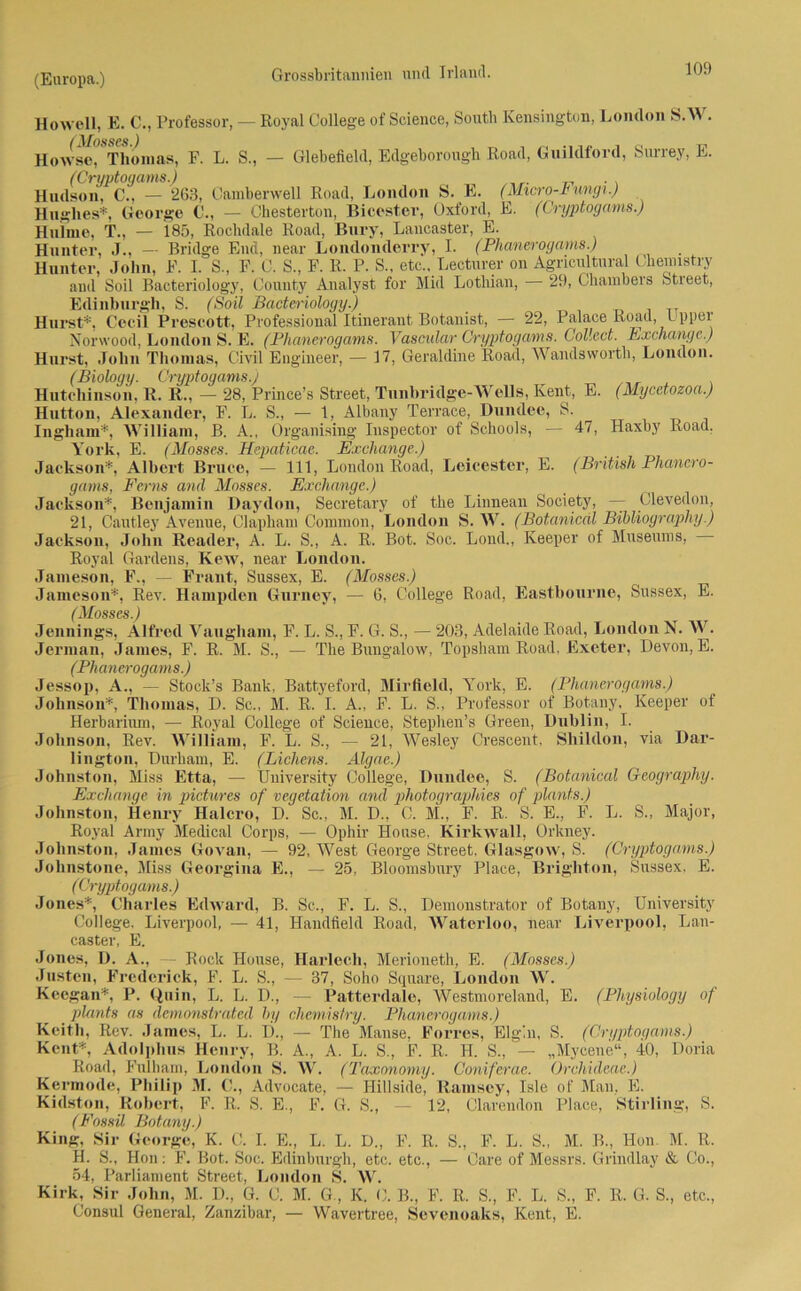 Howell, E. C., Professor, — (Mosses.) Howse, Thomas, F. L. S., Royal College of Science, South Kensington, London S.W. — Glebefield, Edgeborougli Road, Guildford, Surrey, E. (Cryptogams.) . Hudson, C., — 263, Camberwell Road, London S. E. (Micro-i ungi.) Hughes*, George C., — Chesterton, Bicester, Oxford, E. (Cryptogams.) Hulme, T., — 185, Rochdale Road, Bury, Lancaster, E. Hunter, J., — Bridge End, near Londonderry, I. (Phanerogams.) Hunter, John, F. I. S., F. C. S., F. R. P. S., etc.. Lecturer on Agricultural Chemistry and Soil Bacteriology, County Analyst for Mid Lotliian, — 29, Chambers Street, Edinburgh, S. (Soil Bacteriology.) Hurst*, Cecil Prescott, Professional Itinerant Botanist, — 22, Palace Road, Upper NjOrwood, London S. E. (Phanerogams. Vascular Cryptogams. Collect. Exchange.) Hurst, John Thomas, Civil Engineer, — 17, Geraldine Road, Wandsworth, London. (Biology. Cryptogams.; Hutchinson, R. R., — 28, Prince’s Street, Tunhridge-WeUs, Kent, E. (Mycetozoa.) Hutton, Alexander, F. L. S., — 1, Albany Terrace, Dundee, S. Ingliam*, William, B. A., Organising Inspector of Schools, — 47, Haxby Road. York, E. (Mosses. Hepaticae. Exchange.) Jackson*, Albert Bruce, — 111, London Road, Leicester, E. (British Phanero- gams, Ferns and Mosses. Exchange.) Jackson*, Benjamin Daydon, Secretary of the Linnean Society, — Clevedon, 21, Cautley Avenue, Clapham Common, London S. W. (Botanicdl Bibliography.) Jackson, John Reader, A. L. S., A. R. Bot. Soc. Lond., Keeper of Museums, - Royal Gardens, Kew, near London. Jameson, F., — Frant, Sussex, E. (Mosses.) Jameson*, Rev. Hampden Gurney, — 6, College Road, Eastbourne, Sussex, E. ( Mosses.) Jennings, Alfred Vaugham, F. L. S., F. G. S., — 203, Adelaide Road, London N. W. Jerman, James, F. R. M. S., — The Bungalow, Topsham Road, Exeter, Devon, E. (Phanerogams.) Jessop, A., — Stock’s Bank, Battyeford, Mirfleld, York, E. (Phanerogams.) Johnson*, Thomas, D. Sc., M. R. I. A., F. L. S., Professor of Botany, Keeper of Herbarium, — Royal College of Science, Stephen’s Green, Dublin, I. Johnson, Rev. William, F. L. S., — 21, Wesley Crescent. Sliildon, via Dar- lington, Durham, E. (Lichens. Älgae.) Johnston, Miss Etta, — University College, Dundee, S. (Botanical Geography. Exchange in pietwres of Vegetation and photographies of plants.) Johnston, Henry Halcro, D. Sc., M. D., C. M., F. R. S. E., F. L. S., Major, Roval Anny Medical Corps, — Ophir House, Kirkwall, Orkney. Johnston, James Govan, — 92, West George Street, Glasgow, S. (Cryptogams.) Johnstone, Miss Georgina E., — 25, Bloomsbury Place, Brighton, Sussex, E. (Cryptogams.) Jones*, Charles Edward, B. Sc., F. L. S., Demonstrator of Botany, University College. Liverpool, — 41, Haudfield Road, Waterloo, near Liverpool, Lan- caster, E. Jones, D. A., — Rock House, Harlech, Merioneth, E. (Mosses.) Justen, Frederick, F. L. S., — 37, Soho Square, London W. Kccgan*, P. Quin, L. L. D., — Patterdale, Westmoreland, E. (Physiology of plants as demonstrated by chemisiry. Phanerogams.) Keith, Rev. James, L. L. D., — The Mause, Forres, Elg'.n, S. (Cryptogams.) Keilt*, Adolphus Henry, B. A., A. L. S., F. R. H. S., — „Mycene“, 40, Doria Road, Fulham, London S. W. (Taxonomy. Coniferae. Orchideae.) Kermode, Philip M. C., Advocate, — Hillside, Ramsey, Isle of Man, E. Kidston, Robert, F. R. S. E., F. G. S., — 12, Clarendon Place, Stirling, S. (Fossil Botany.) King, Sir George, K. C. I. E., L. L. D„ F. R. S., F. L. S., M. B., Hon. M. R. H. S., Hon: F. Bot. Soc. Edinburgh, etc. etc., — Care of Messrs. Grindlay & Co., 54, Parliament Street, London S. W. Kirk, Sir John, M. D., G. C. M. G., K. C. B., F. R. S., F. L. S., F. R. G. S., etc., Consul General, Zanzibar, — Wavertree, Sevenoaks, Kent, E.