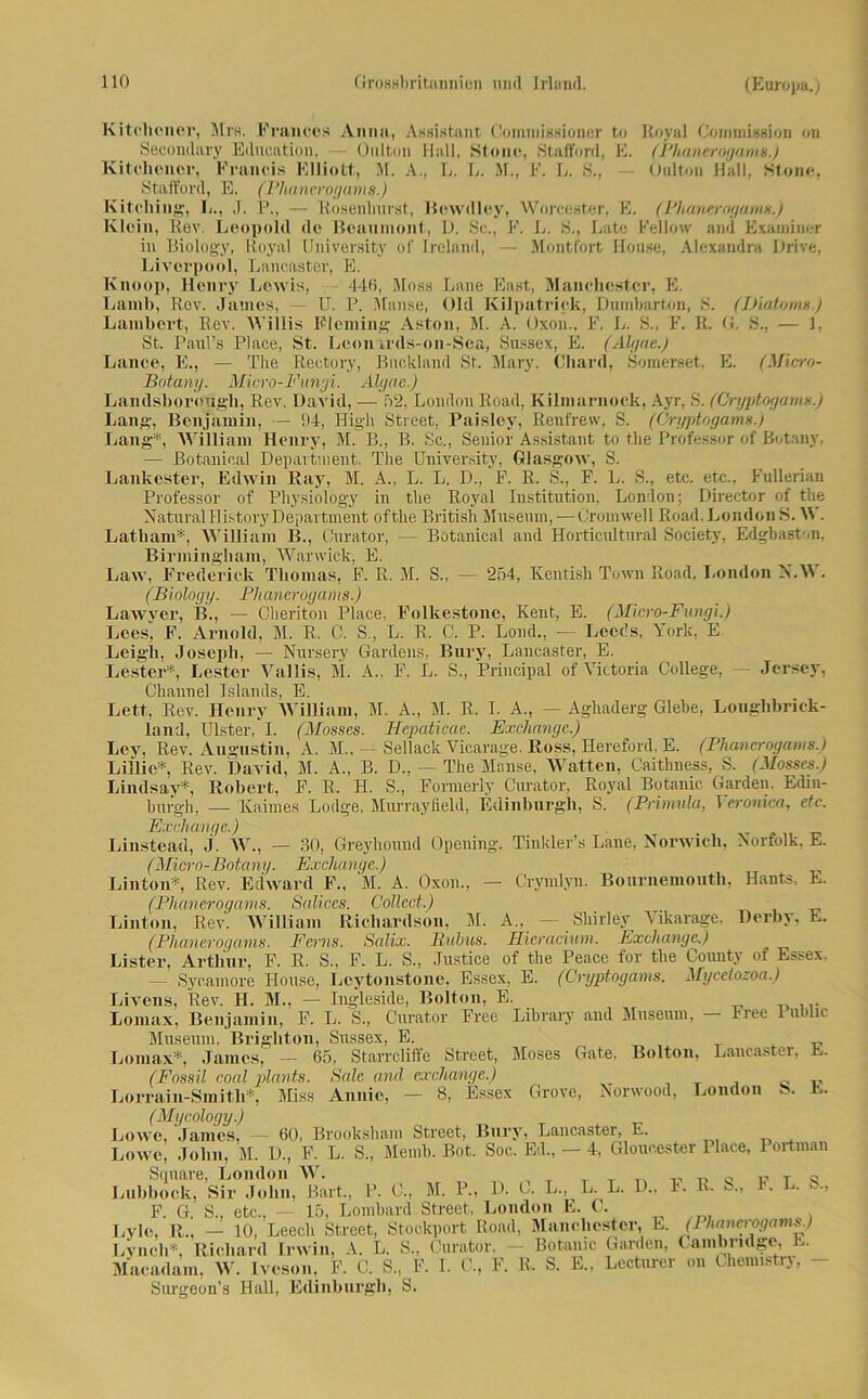 Kitehener, Mrs. Francos Anna, Assistant Commissioner to Royal Commission on Secondary Education, —- Oulton Hall, Stouc, Stafford, E. (Phanerogams.) Kitclioner, Francis Elliott, M. A., L. L. M., F. L. S., — Oulton Hall, Stone, Stafford, E. (Phanerogams.) Kitching, L., J. P., — Rosenhurst, Bewdlcy, Worcester, E. (Plianerogums.) Klein, Rev. Leopold de Beaumont, D. Sc., F. L. S., Late Fellow and Examiner in Biology, Royal University of Ireland, — Montfort House, Alexandra Drive, Liverpool, Lancaster, E. Knoop, Henry Lewis, 440, Muss Lane East, Manchester, E. Laml>, Rev. James, — U. P. Manse, Old Kilpatrick, Dumbarton, S. (IJiatoms.) Lambert, Rev. Willis Fleming Aston, M. A. Oxon., F. L. S., F. R. 0. S., — 1, St. Paul’s Place, St. Leon irds-on-Sea, Sussex, E. (Älgne.) Lance, E., — The Rectory, Buckland St. Mary. Chard, Somerset, E. (Mlcro- Botany. Micro-Fimyi. Alyae.) Landsborough, Rev. David, — 52, London Road, Kilmarnock, Ayr, S. (Oryptogams.) Lang, Benjamin, — 94, High Street, Paisley, Renfrew, S. (Oryptogams.) Lang*, William Henry, M. B„ B. Sc., Senior Assistant to the Professor of Botany. — Botanical Department. The University, Glasgow, S. Lankester, Edwin Ray, M. A., L. L. D., F. R. S., F. L. S., etc. etc., Fullerian Professor of Physiology in the Royal Institution, London; Director of the NaturalHistory Department ofthe British Museum, — Cromwell Road.Londons. \V. Latliam*, William B., Onrator, — Botanical and Horticultural Society, Edgbaston, Birmingham, Warwick, E. Law, Frederick Thomas, F. R. M. S., — 254, Kentish Town Road, London N.W . (Biology. Plianerogariis.) Lawyer, B., — Cheriton Place, Folkestone, Kent, E. (Micro-Fungi.) Leesj F. Arnold, M. R. C. S., L. R, C. P. Lond., — Leeds, York, E Leigli, Joseph, — Nursery Gardens, Bury, Lancaster, E. Lester*, Lester Vallis, M. A., F. L. S., Principal of Victoria College, — Jersey, Channel Islands, E. Lett, Rev. Henry WHliam, M. A., M. R, I. A., — Aghaderg Glebe, Longhbrick- land, Ulster, I. (Mosses. Hepaticac. Exchange.) Ley, Rev. Augustin, A. M., — Sellack Vicarage. Ross, Hereford, E. (Phanerogams.) Exchange.) Linstead, j. W., — 30, Greyhound Opening, Tinkler’s Lane, Norwicli, Norfolk, E. (Micro-Botany. Exchange.) Linton*, Rev. Edward F., M. A. Oxon., — Crymlyn. Bournemouth, Hants. L. (Phanerogams. Salices. Collect.) Linton, Rev. William Ricliardson, M. A„ Shirley Vikarage, Derby. E. (Phanerogams. Fcrns. Salix. Rubus. Ricracium. Exchange.) Listen, Arthur, F. R. S„ F. L. S., Justice of the Peace for the County of Essex. — Sycamore House, Leytonstone, Essex, E. (Oryptogams. Mycetozoa.) Livens, Rev. II. M., — Ingleside, Bolton, E. Lomax, Benjamin, F. L. S., Curator Free Library and Museum, — Free lubhc Museum, Brighton, Sussex, E. Lomax*, James, — 65, Starrcliffe Street, Moses Gate. Bolton, Lancaster, E. (Fossil coal plants. Sale and exchange.) 0 Lorrain-Smith*, Miss Annie, — 8, Essex Grove, Aorwood, London S. E. (Mycology.) Lowe, James, — 60, Brooksham Street, Bury, Lancaster, E. Lowe, John, M. D., F. L. S„ Memb. Bot. Soc. Ed., - 4, Gloucester Place, Portman Square, London W. Lubboek, Sir John, Bart., P. 0., M. P., D. C. L., L. L. D„ 1. lv. S„ i. L. S., F. G. S., etc., - 15, Lombard Street, London E. t. Lvle, R,, — 10, Leecli Street, Stockport Road, Manchester, E. (1 hancrogams.) Lynch*, Richard Irwin, A. L. S., Curator, - Botamc Garden, Cambridge, L. Macadam, W. Iveson, F. C. S„ F. 1. G, F. R. S. E., Lecturer on Lhemistrj, - Surgeon’s Hall, Edinburgh, S.