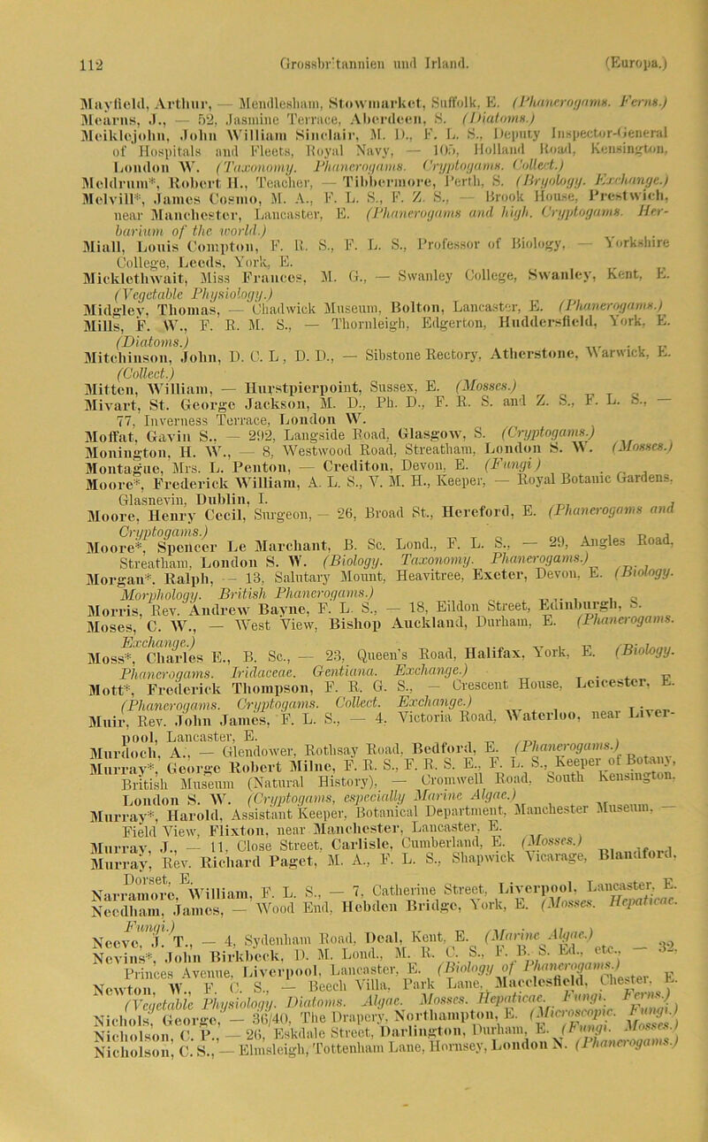 Mayfield, Arthur, Mendlesham, Stowmarket, Suffolk, E. (Phanerogam». Fern».) Mearns, J., — 52, Jasmine Terruce, Aberdeen, 8. (Diätem») Meiklojolin, John William Sinelair, M. 1)., K. E. 8., Dcputy Inspector-Genenil of Hospitals and Fleets, Royal Navy, — 105, Holland Rn ad, Kensington, London W. (Taxonpmy. Phanerogam». Cryptogams. Coüed.) - Tibbermore, Perth, 8. (Bryology. Exchange.) \ L. S., F. Z. 8., — Brook Hou.se, Brest wich, E. (Phanerogam» and high. Cryptogam». Her- F. L. S., Professor of Biology, — Yorkshire — Swanley College, Swanley, Kent, E. Meldrnm*, Robert H., Teachei Melvill*, James Cosmo, M. A., I near Manchester, Lancaster, barium of the world.) Miall, Lonis Coinpton, F. LL S. College, Leeds, York, E. Mickletlnvait, Miss Frances, M. (Vegetablc Physiology.) Midgley, Thomas, — Chadwick Museum, Bolton, Lancaster, E. (Plumerogams.) Mills, F. W., F. R. M. S., — Thornleigh, Edgerton, Huddersfleld, York, E. (Diatoms.) . Mitchinson, John, D. C. L, D. D., — Sibstone Rectory, Atherstone, \\ arwick, E. (Collect.) Mitten, William, — Hurstpierpoint, Sussex, E. (Mosses.) Mivart, St. George Jackson, M. D., Ph. D., F. R. S. anl Z. S., F. L. ft., 77, Inverness Terrace, London W. Moffat, Gavin S.. - 202. Langside Road, Glasgow, S. (Cryptogam».) Monington, H. W., — 8, Westwood Road, Streatham, London S. Vs. (Mosses.) Montaigne, Mrs. L. Penton, — Crediton, Devon, E. (Fungi) . , Moore*, Frederick William, A. L. 8., Y. M. H., Keeper, — Royal Botauic Gardens. Glasnevin, Dublin, I. , ^ , Moore, Henry Cecil, Snrgeon, — 26, Broad St., Hereford, E. (Phanerogam» am Cryptogams.) Moore*, Spencer Le Marcbant, B. Sc. Streatham, London S. W. (Biology. Morgan*. Ralph, 13, Salutary Mount, Morphology. British Phanerogam»\.) Morris, Rev. Andrew Bayne, F. L S Lond., F. L. S., — 20, Angles Road, Taxonomy. Phanerogam».) Heavitree,' Exeter, Devon, E. (Biology. 18, Eildon Street, Edinburgh, S. C>V JLJ 11, x. xj kj., kvj, — 7 Moses, C. W., - West View, Bisliop Auckland, Durham, E. (Phanerogam». Moss%f Chaides E., B. Sc., — 23, Queeu’s Road, Halifax, York, E. (Biology. Pliancroqams. Iridaceae. Gentiana. Exchange.) Mott*, Frederick Thompson, F. R. G. S., — Crescent House, Leicester, (Phanerogam». Cryptogams. Collect. Exchange.) . Muir, Rev. John James, F. L. S., - 4, Victoria Road, Waterloo, near Liver- pool, Lancaster, E. „ „ , ,,, , Murdoch, A., — Glendower, Rothsay Road, Bedford, E. (Phanerogums.) Murray*, George Robert Milnc, F. R. S„ F. R. 8. E.. F. L. S. Reeper of Boten}, British Museum (Natural Bistory), — Cromwell Road, South Leasing on, London S. W. (Cryptogams, especially Marine Algac.) Murray*, Harold, Assistant Keeper, Botanical Department, Manchester Museum. - Field View, Flixton, near Manchester, Lancaster, E. Murrav, J., — 11, Close Street. Carlisle, Cumberlaud, E. (Mosses.) Murray, Rev. Richard Paget, M. A., F. L. S, Shapwick Vicarage, Blandford. Narramore.EWilliam, F. L. S., - 7, Catherine Street, Liverpool, Lanot^ E. Ncodham, James, - Wood End, Hcbdcn Bridge, York, E. (Mosses. Hepaticac. Neovo,Mj!'T., - 4, Sydenham Road, Deal, Kent E. pfomm dg/m,) __ Ncvins*, John Birkbeek. D. M. Lond., M. R. C. S., h. B.b. Ed., etc,, Princes Avenue, Liverpool, Lancaster, E. (Biology of Chester E Newton W F C. S., — Beecli Villa, Park Lane, Macclesfleld. Chester, e. }vlwWe Physiology. Diatoms. Algac. Mosses. Hepaheac Fungi. fern».) NichoV George, - 36/40, The Drapcry Northanipton E Nicholson, C. P., — 26, Eskdale Street, Darlington, Durham E. (Fungi. Mosses.) Nicholson, C. S., — Elmsleigh, Tottenham Lane, Hornsey, London N. (1 hanaoga ,)