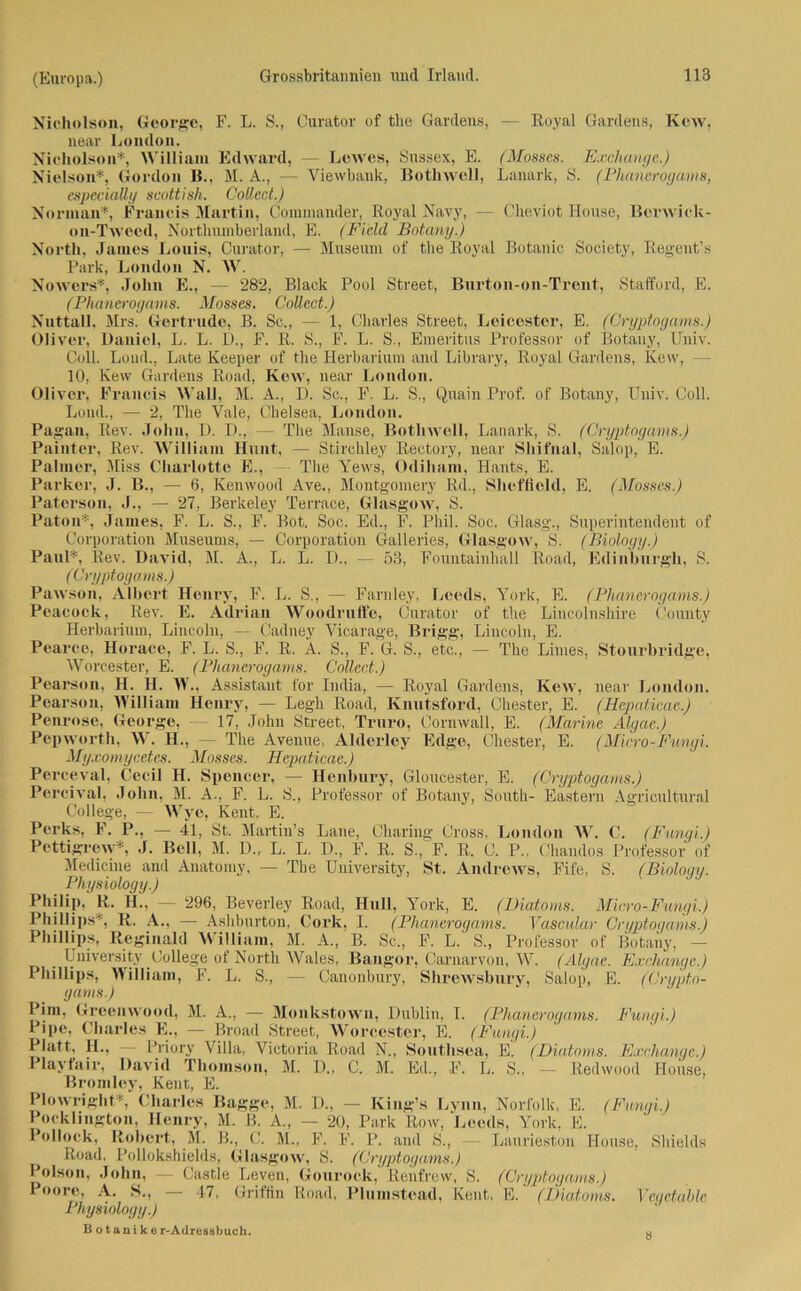 Nicholson, George, F. L. S., Curator of tlie Gardens, — Royal Gardens, Kew, near London. Nicholson*, William Edward, — Lewes, Sussex, E. (Mosses. Exchange.) Nielson*, Gordon B., M. A., — Viewbank, Bothwell, Lanark, S. (Phanerogams, especially scottish. Collect.) Norman*, Francis Martin, Commander, Royal Navy, — Cheviot House, Berwick- on-Twecd, Northumberland, E. (Fi'eld Botany.) North, James Louis, Curator, — Museum of the Royal Botanic Society, Reg'ent’s Park, London N. W. Nowers*, John E., — 282, Black Pool Street, Burton-on-Trent, Stafford, E. (Phanerogams. Mosses. Collect.) Nnttall, Mrs. Gertrude, B. Sc., — 1, Charles Street, Leicestcr, E. (Crypfogams.) Oliver, Daniel, L. L. D., F. R. S., F. L. S., Emeritus Professor of Botany, Univ. Coli. Lond., Late Keeper of the Herbarium and Library, Royal Gardens, Kew, - 10, Kew Gardens Road, Kew, near London. Oliver, Francis Wall, M. A., D. Sc., F. L. S., Quain Prof, of Botany, Univ. Coli. Lond., — 2, The Vale, Chelsea, London. Pagan, Rev. John, D. D., — The Mause, Bothwell, Lanark, S. (Cryptogams.) Painter, Rev. William Hunt, — Stirchley Rectory, near Shifnal, Salop, E. Palmer, Miss Charlotte E., The Yews, Odiham, Hants, E. Parker, J. B., — 6, Kenwood Ave., Montgomery Rd., Sheffield, E. (Mosses.) Paterson, J., — 27, Berkeley Terrace, Glasgow, S. Paton*, James, F. L. S., F. Bot. Soc. Ed., F. Phil. Soc. Glasg\, Superintendent of Corporation Museums, — Corporation Galleries, Glasgow, S. (Biology.) Paul*, Rev. David, M. A., L. L. D„ — 53, Fountainhall Road, Edinburgh, S. (Cryptogams.) Pawson, Albert Henry, F. L. S., — Farnley, Leeds, York, E. (Phanerogams.) Peacock, Rev. E. Adrian Woodrnffe, Curator of the Lincolnshire County Herbarium, Lincoln, — Cadney Vicarage, Brigg, Lincoln, E. Pearco, Horace, F. L. S., F. R. A. S., F. G. S., etc., — The Limes, Stourhridge, Worcester, E. (Phanerogams. Collect.) Pearson, H. H. W., Assistant for India, — Royal Gardens, Kew, near London. Pearson, William Henry, — Legh Road, Knutsford, Chester, E. (Hcpaticae.) Penrose, George, — 17, .John Street, Truro, Cornwall, E. (Marine Algae.) Pepworth, W. H., — The Avenue, Alderley Edge, Chester, E. (Micro-Fungi. Myxomycetes. Mosses. Hepaticae.) Perceval, Cecil H. Spencer, — Henbury, Gloucester, E. (Cryptogams.) Percival, John, M. A., F. L. S„ Professor of Botany, South- Eastern Agricultural College, — Wyc, Kent, E. Perks, F. P., — 41, St. Martin’s Laue, Charing Cross, London W. C. (Fungi.) Pcttigrew*, J. Bell, M. D., L. L. D., F. R. S., F. R. C. P., Chamlos Professor of Medicine and Anatomy, — The University, St. Andrews, Fife, S. (Biology. Physiology.) Philip, R. H., — 296, Beverley Road, Hüll, York, E. (Biatoms. Micro-Fungi.) Phillips*, R. A., — Ashburton, Cork, I. (Phanerogams. Yascular Cryptogams.) Phillips, Reginald William, M. A., B. Sc., F. L. S., Professor of Botany, — University College of North Wales, Bangor, Carnarvon, W. (Algae. Exchange.) Phillips, William, F. L. S., — Canonbury, Shrcwsbury, Salop, E. (Crypto- gams.) Pim, Greenwood, M. A., — Monkstown, Dublin, I. (Phanerogams. Fungi.) Pipe, Charles E., — Broad Street, Worcester, E. (Fungi.) Platt, H., — Priory Villa, Victoria Road N., Southsea, E. (Diatoms. Exchange.) Playfair, David Thomson, M. D., C. M. Ed., F. L. S., — Redwood House, Bromley, Kent, E. Plowriglit*, Charles Bagge, M. D., — King’s Lynn, Norfolk, E. (Fungi.) Pocklington, Henry, M. B. A., — 20, Park Row, Leeds, York, E. Pollock, Robert, M. B., C. M., F. F. P. and S., — Laurieston House, Shields Road, Pollokshields, Glasgow, S. (Cryptogams.) Polson, John, — Castle Leven, Gonrock, Renfrew, S. (Cryptogams.) Poore, A. S., — 47, Griffin Road, Plumstead, Kent, E. (Biatoms. Vegctable Physiology.) B o t anike r-Adrossbuch. w