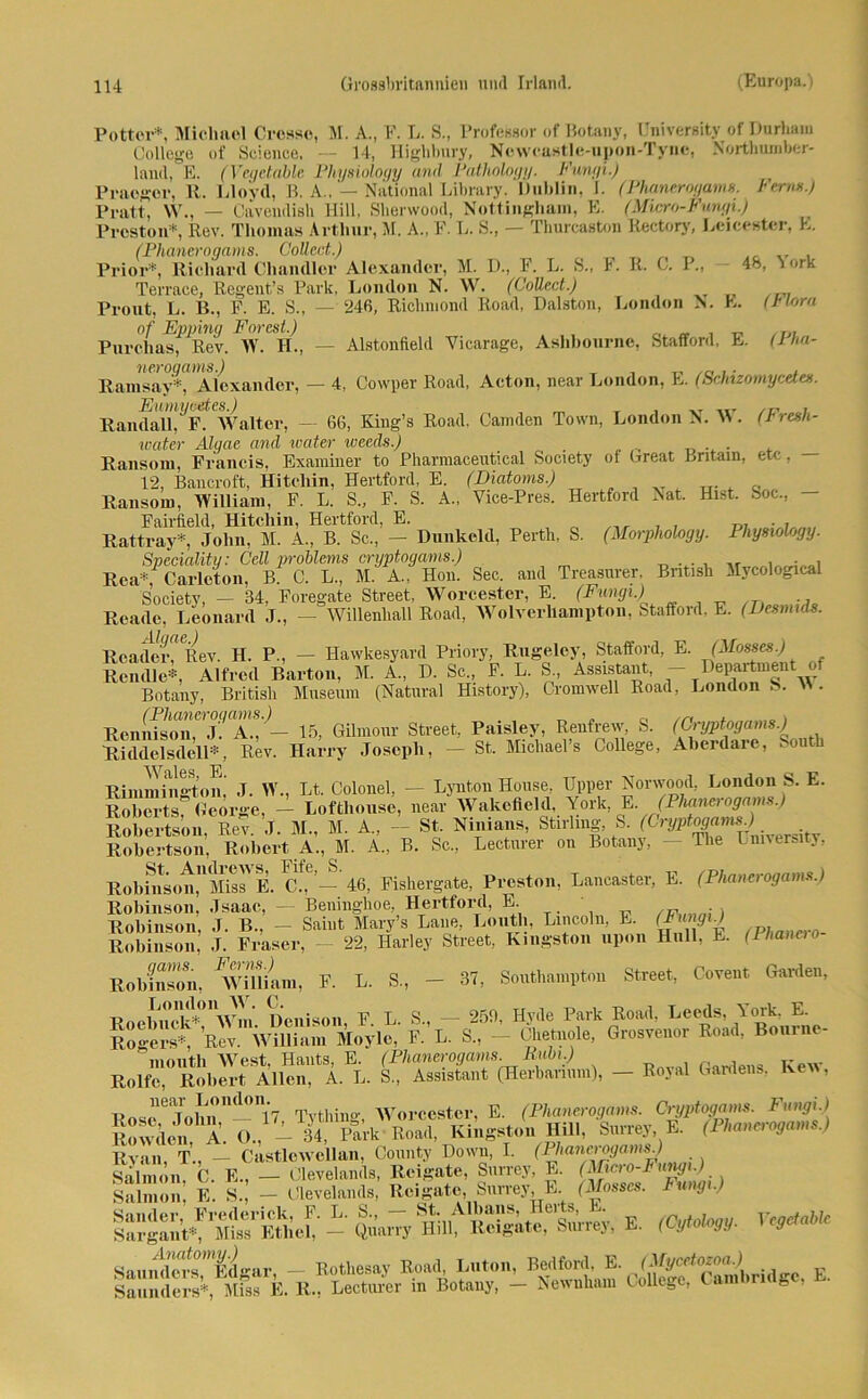 Potter*, Miclmol Crosse, M. A., F. L. S., Professor of Botany, University of Durhaiu College of Science, — 14, Highbury, Newcastle-upon-Tync, Northumber- laud, E. (Yegetable Physiology and Pathology. Fungi.) Praogor, 11. Lloyd, B. A„ — National Library. Dublin, I. (Phanerogams. Ferm.) Pratt, YV., — Cavendish Hill, Sherwood, Nottingham, E. (Micro-Fungi.) Preston*, Rev. Thomas Arthur, M. A„ F. L. S., — Thurcaston Kectory, Leicoster, E. (Phanerogams. Collect.) Prior*, Richard Chandler Alexander, M. D., F. L. S., 1. R. C. P., — 48, York Terrace, Regent’s Park, London N. YYr. (Coücct.) Prout, L. B., F. E. S., — 246, Richmond Road, Dalston, London N. E. (Hora of Epping Forest.) .... Purelias, Rev. YY. II., — Alstonfield Vicarage, Ashbourne, Stafford, E. (rha- neroqams.) , T, ... ,. , Ramsay*, Alexander, - 4, Cowper Road, Acton, near London, E. (Schizomycdes. Rand all!.?* Walter, — 66, King’s Road, Camden Town, London N. YY’. (Fresh- water Algae and water iveeds.) _ . Ransom, Francis, Examiner to Pharmaceutical Society of Great Britam, etc, 12, Bancroft, Hitcliin, Hertford, E. (Diatoms.) Ransom, YYilliam, F. L. S„ F. S. A., YTice-Pres. Hertford Nat. Hist. Soc., Fairfield, Hitcliin, Hertford, E. , r, /lr , , D7 Rattray*, John, M. A., B. Sc., — Dunkcld, Perth, S. (Morphology. Physiology. Sveciaütu: Cell problems cryptogams.) , Rca*/ Carlcton, B. C. L., M. A„ Hon. Sec. and Treasurer, British Mycological Society, — 34, Foregate Street, YYorcester, E. (Fungi.) Reade, Leonard J., - Willenhall Road, YVolverlxampton, Stafford, E. (Desnuds. Reader, Rev. H. P., — Hawkesyard Priory, Rugelcy, Stafford, E. (Mossess.) Rendle*, Alfred Barton, M. A„ D. Sc., F. L. S„ Assistant, - Department of Botany, British Museum (Natural History), Cromwell Road, London b. Y\. Renniso^ii^J^A* ^— 15, GUmour Street, Paisley, Reufrew, S. (Cryptogams.) Riddelsdell*, Rev. Harry Joseph, — St. Michael’s College, Aherdare, , ou i Riinmingtom J. YV., Lt. Colonel, — Lynton House, Upper Nonvood, London S. E. Roberts George, — Loftliouse, near YVakefleld, York, E. (Phanerogams.) Robertson, Rev. ,1. M., M. A„ - St Ninians, Stirlmg, S. (Cryptoga*^ . itT Robertson, Robert A., M. A„ B. Sc., Lecturer on Botany, — The Lmversity, RobHison!UMissVE. eff’— 46, Fishergate. Preston, Lancaster, E. (Phanerogams.) Robinson, Jsaac, — Beninghoe, Hertford, E. Robinson, J. B., - Saint Mary’s Laue, Loutli, Lincoln. E. (Jnnp) Robinson, J. Fraser, 22, Harley Street, Kingston upon Hüll, E. (Phancio Robfnson, William, F. L. S., - 37, Southampton Street, Covent Garden, linirflYra Denison F L. S., - 256. Hyde Park Road, Leeds, York. E. Rogers*^ Rev. William Moyle, F. L. S„ - Chetnole, Grosvenor Road, Bournc- nioutli YVest. Hauts, E. (Phanerogams. Rubi.) K v Rolfe, Robert Allen, A. L. S„ Assistant (Herbarium), — Royal Gardens, Kew, near London. Worcester E (Phanerogams. Cryptogams. Fungi.) ö., -Tfe EÖrf Khi«o„ Hill. W t (Pkwurogams.) Ryan T., — Castlcwellan, County Down, I. (Pliancrogams.) Salmon. C. E., — Clevelands, Reigate, Surrey, E. (Micro-tungi.) Salmon, E. S., - Clevelands, Reigate, Surrey E (J/osses. Fing . ÄÄ - Quarry