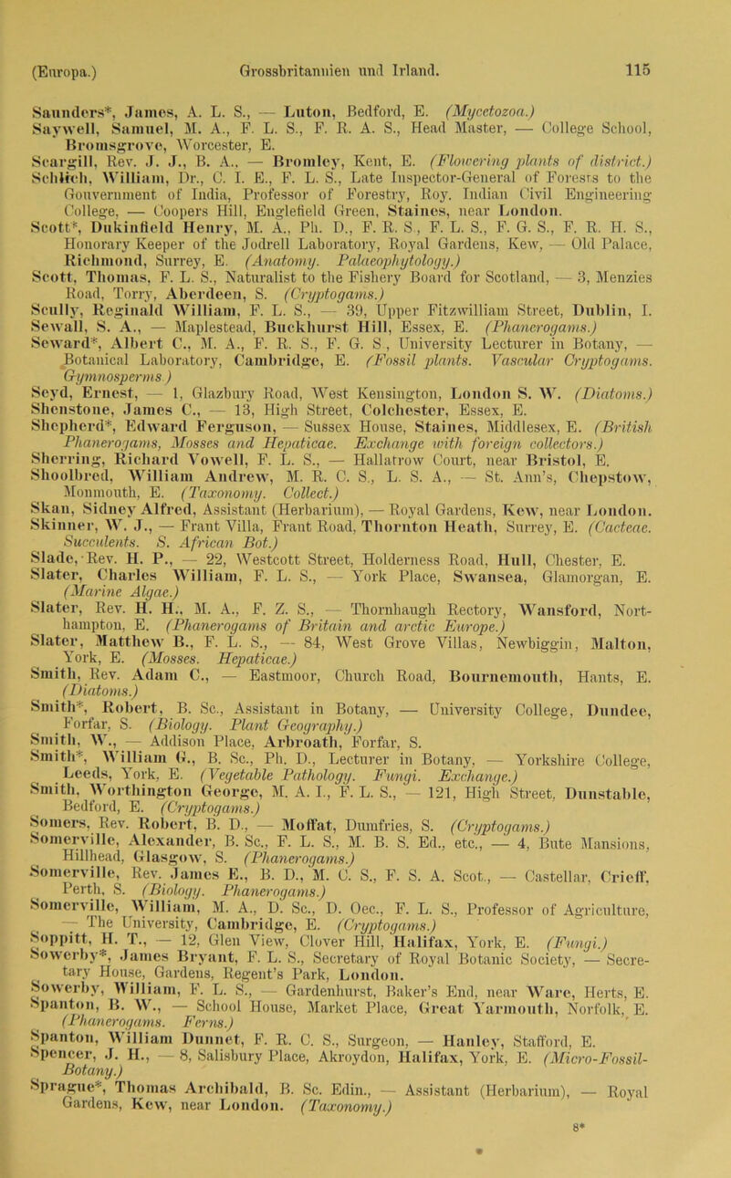 Sannders*, James, A. L. S., — Luton, Bedford, E. (Mycetozon.) Saywell, Samuel, M. A., F. L. S., F. R. A. S., Head Master, — College School, Bromsgrove, Worcester, E. Scargill, Rev. J. J., B. A., — Bromley, Kent, E. (Flowering plcmts of distnct.) Schlich, William, Dr., C. I. E., F. L. S., Late Inspector-General of Forests to the Gouvernment of India, Professor of Forestry, Roy. Indian Civil Engineering- College, — Coopers Hill, Englefield Green, Staines, near London. Scott*5, Dukinfield Henry, M. A„ Ph. D„ F. R. S., F. L. S., F. G. S., F. R. H. S., Honorary Keeper of the Joclrell Laboratory, Royal Gardens, Kew, — Old Palace, Richmond, Surrey, E. (Anatomy. Palaeophytology.) Scott, Thomas, F. L. S., Naturalist to the Fishery Board for Scotland, —• 3, Menzies Road, Torry, Aberdeen, S. (Cryptogams.) Scully, Reginald William, F. L. S., — 39, Upper Fitzwilliam Street, Dublin, I. Sewall, S. A., — Maplestead, Buckhurst Hill, Essex, E. (Phanerogams.) Seward*, Albert C., M. A., F. R. S., F. G. S , University Lecturer in Botany, — Botanical Laboratory, Cambridge, E. (Fossil plants. Vascular Cryptogams. Gymnosperms.) Seyd, Ernest, — 1, Glazbury Road, West Kensington, London S. W. (Diatoms.) Shenstone, James C., — 13, High Street, Colchoster, Essex, E. Shcpherd*, Edward Ferguson, — Sussex House, Staines, Middlesex, E. (British Phanerogams, Mosses and Hepaticae. Exchange with foreign collectors.) Sherring, Richard Vowell, F. L. S., — Hallatrow Court, near Bristol, E. Shoolbred, William Andrew, M. R. C. S., L. S. A., — St. Ann’s, Chepstow, Monmouth, E. (Taxonomy. Collect.) Skan, Sidnev Alfred, Assistant (Herbarium), — Royal Gardens, Kew, near London. Skinner, W. J., — Frant Villa, Frant Road, Tliornton Heath, Surrey, E. (Cacteae. Succülents. S. African Bot.) Slade, Rev. H. P., — 22, Westcott Street, Holderness Road, Hüll, Chester, E. Slater, Charles William, F. L. S., — York Place, Swansea, Glamorgan, E. (Marine Algae.) Slater, Rev. H. H., M. A., F. Z. S„ — Thornhaugh Rectory, Wansford, Nort- hampton, E. (Phanerogams of Britain and arctic Europe.) Slater, Matthew B., F. L. S., — 84, West Grove Villas, Newbiggin, Malton, _ York, E. (Mosses. Hepaticae.) Smith, Rev. Adam C., — Eastmoor, Church Road, Bournemouth, Hants, E. (Diatoms.) Smith*, Robert, B. Sc., Assistant in Botany, — University College, Dundee, Forfar, S. (Biology. Plant Geoyraphy.) Smith, W., — Addison Place, Arbroath, Forfar, S. Smith*, William (!., B. Sc., Ph. D., Lecturer in Botany, -— Yorkshire College, Leeds, York, E. (Vegetable Pathology. Fungi. Exchange.) Smith, Worthington George, M. A. I., F. L. S., — 121, High Street, Dunstable, Bedford, E. (Cryptogams.) Somers, Rev. Robert, B. D., — Molfat, Dumfries, S. (Cryptogams.) Somerville, Alexander, B. Sc., F. L. S., M. B. S. Ed., etc., — 4, Bute Mansions, Hillhead, Glasg(*w, S. (Phanerogams.) Somerville, Rev. James E., B. D.,M. C. S„ F. S. A. Scot., — Castellar, Crieff. Perth, S. (Biology. Phanerogams.) Somerville, William, M. A., D. Sc., D. Oec., F. L. S., Professor of Agriculture, The University, Cambridge, E. (Cryptogams.) Soppitt, H. T., - 12, Gien View, Clover Hill, Halifax, York, E. (Fungi.) Sowerby*, James Bryant, F. L. S., Secretary of Royal Botanic Society, — Secre- tary House, Gardens, Regent’s Park, London. Sowerby, William, F. L. S., — Gardenhurst, Baker’s End, near Ware, Ilerts, E. Spanton, B. W., — School House, Market Place, Great Yarmoutli, Norfolk, E. (Phanerogams. Ferm.) Spanton, William Dunnet, F. R. C. S., Surgeon, — Hanley, Stafford, E. Spencer, J. H., — 8, Salisbury Place, Akroydon, Halifax, York, E. (Micro-Fossil- Botany.) Sprague*, Thomas Archibald, B. Sc. Edin., — Assistant (Herbarium), — Royal Gardens, Kew, near London. (Taxonomy.) m 8*