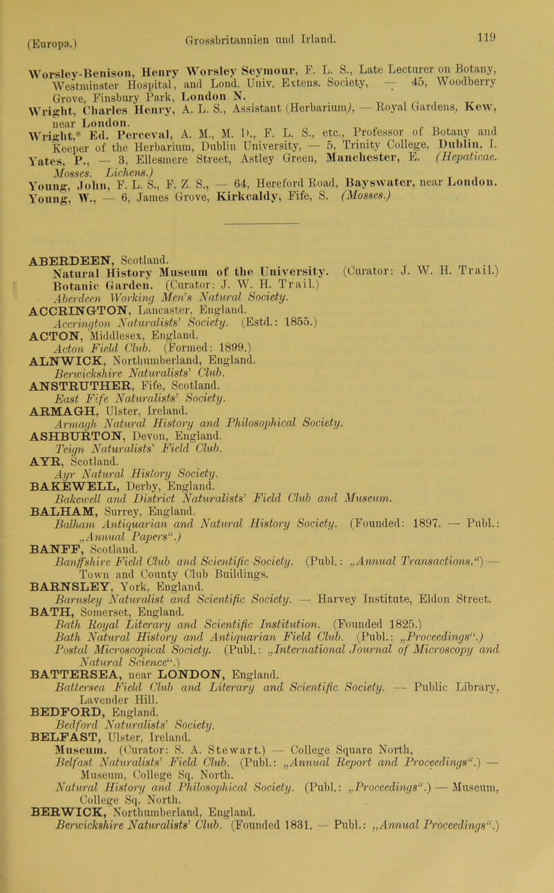 Worsley-Benison, Henry Worsley Seymour, F. L. S., Late Lectnrer on Botany, Westminster Hospital, and Lond. Univ. Extens. Society, — 45, Woodberry Grove, Finsbury Park, London N. , , Wright, Charles Henry, A. L. S., Assistant (Herbarium), — Royal Gardens, Kew, near London. , Wri'Git* Ed. Perceval, A. M., M. 1 >., F. L. S., etc., Professor of Botany and Keeper of tlie Herbarium, Dublin University, — 5, Trinity College, Dublin, I. \ates, P., — 3, EUesmere Street, Astley Green, Manchester, E. (Hepaticac. Mosscs. Lichens.) Young, John, F. L. S., F. Z. S., — 64, Hereford Road, Bayswater, near London. Young, W., — 6, James Grove, Kirkealdy, Fife, S. (Mosses.) ABERDEEN, Scotland. Natural History Museum of the University. (Curator: J. W. H. Trail.) Botanie Garden. (Ciu-ator: J. W. H. Trail.) Aberdeen Working Men’s Natural Society. ACCRINGTON, Lancaster, England. Accrington Naturalists’ Society. (Estd.: 1855.) ACTON, Middlesex, England. Acton Field Club. (Formed: 1899.) ALNWICK, North umberland, England. Berwickshire Naturalists’ Club. ANSTRUTHER. Fife, Scotland. East Fife Naturalists’ Society. ARMAGH, Ulster, Ireland. Armagh Natural History and Philosophical, Society. ASHBURTON, Devon, England. Teiyn Naturalists' Field Club. AYR. Scotland. Ayr Natural History Society. BAKEWELL, Derby, England. Bakewell and District Naturalists’ Field Club and Museum. BALHAM, Surrey, England. Balhatn Antiquarian and Natural History Society. (Founded: 1897. — Publ.: „Annual Papers“.) BANFE, Scotland. Banff'shire Field Club and Scientific Society. (Publ.: „Annual Transactions.“) — Tovvn and County Club Buildings. BARNSLEY. York, England. Barnsley Naturalist and Scientific Society. — Harvey Institute, Eldon Street. BATH, Somerset, England. Bath Royal Literary and Scientific Institution. (Founded 1825.) Bath Natural History and Antiquarian Field Club. (Publ.: „Proceedings“.) Postal Microscopical Society. (Publ.: „International Journal of Microscopy and Natural Science“.) BATTERSEA, near LONDON, England. Battersea Field Club and Literary and Scientific Society. — Public Library, Lavendel- Hill. BEDFORD, England. Bedford Naturalists’ Society. BELFAST, Ulster, Ireland. Museum. (Curator: S. A. Stewart.) — College Square North. Belfast Naturalists’ Field Club. (Publ.: „Annual Report and Proceedings“.) — Museum, College Sq. North. Nutural History and Philosophical Society. (Publ.: „Proceedings“.) — Museum, College Sq. North. BERWICK, Northumberland, England. Berwickshire Naturalists’ Club. (Founded 1831. — Publ.: „Annual Proceedings“.)