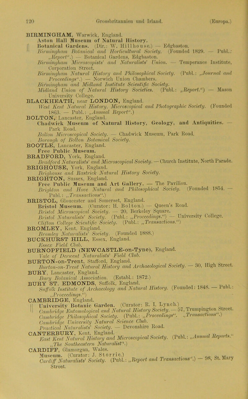 BIRMINGHAM, Warwick, England. Aston Hall Museum of Natural Ilistory. Botanical Gardens. (Dir.: W. Hillhouse.) Edgbastoii. Birmingham Botanical and IInrticultural Society. (Founded 1829. Pub!.; „Report“.) — Botanical Gardens, Edgbaston. Birmingham Microscopists’ and Naturalists’ Union. — Temperance Institute, Corporation Street. Birmingham Natural History and Philosophical Society. (Publ.: ...Journal and Proceedings“.) — Norwicli Union Chambers. Birmingham and Midland Institute Scientific Society. Midland Union of Natural Ilistory Societies. (Publ.: „Report.“) — 51ason Univevsity College. BLACKHEATH, near LONDON, England. TFes( Kcnt Natural Ilistory. Microscopical and Photographie Society. (Fonnded 1863. — Publ.: „Annual Report“.) BOLTON, Lancaster, England. Chadwick Museum of Natural Ilistory, Geology, and Antiquities. Park Road. Bolton Microscopical Society. — Chadwick Museum, Park Road. Borough of Bolton Botanical Society. BOOTLE, Lancaster, England. Free Public Museum. BRADFORD, York, England. Bradford Naturalists’ and Microscopical Society. — Churcli Institute, North Parade. BRIGHOUSE, York, England. Brighouse and Rastrick Natural Ilistory Society. BRIGHTON, Sussex, England. Free Public Museum and Art Gallery. — The Pavilion. Brighton and Hove Natural and Philosophical Society. (Founded 1851. Publ.: „Transactions“.) BRISTOL, Gloucester and Somerset, England. Bristol Museum. (Curator: H. Bolton.) — Queen’s Road. Bristol Microscopical Society. — 20, Berkeley Square. Bristol Naturalists’ Society'. (Publ.: „Proceedings.“) — University College. Clifton College Scientific Society. (Publ.: „Transactions.“) BROMLEY, Kent. England. Bromley Naturalists’ Society. (Founded 1888.) BUCKHURST HILL, Essex, England. Essex Field Club. BURNOPFIELD (NEWCASTLE-on-Tyne), England. Vale of Derwent Naturalists’ Field Club. BURTON-on-Trent, Stafford, England. Burton-on- Trent Natural Ilistory and Archaeological Society. 30, High Street, BURY, Lancaster, England. Bury Botanical Association. (Establ.: 1872.) BURY ST. EDMONDS. Suffolk, England. Suffolk Institute of Archaeology and Natural History. (Founded: 1818. — t um.: „Proceedings.“) CAMBRIDGE, England. University Botanic Garden. (Curator: R. I. Lynch.) . 4 . Cambridge Entomological and Natural History Society. - 5(, Trumpingtoii Street Cambridge Philosophical Society. (Publ.: „Proceedings“. „Transacttons .) Cambridge University Natural Science Club. Practical Naturalists' Society. — Devonshire Road. CANTERBURY, Kent, England. „ ,, , , „ ... East Kent Natural History and Microscopical Society. (Publ.: „Annual Rcpmis. „The Southeastern Naturalist“.) CARDIFF, Glamorgan, Wales. Museum. (Curator: J. Storrie.) oe ,r Cardiff Naturalists’ Society. (Publ.: „Report and Transactions .) — 98, bk Man Street.