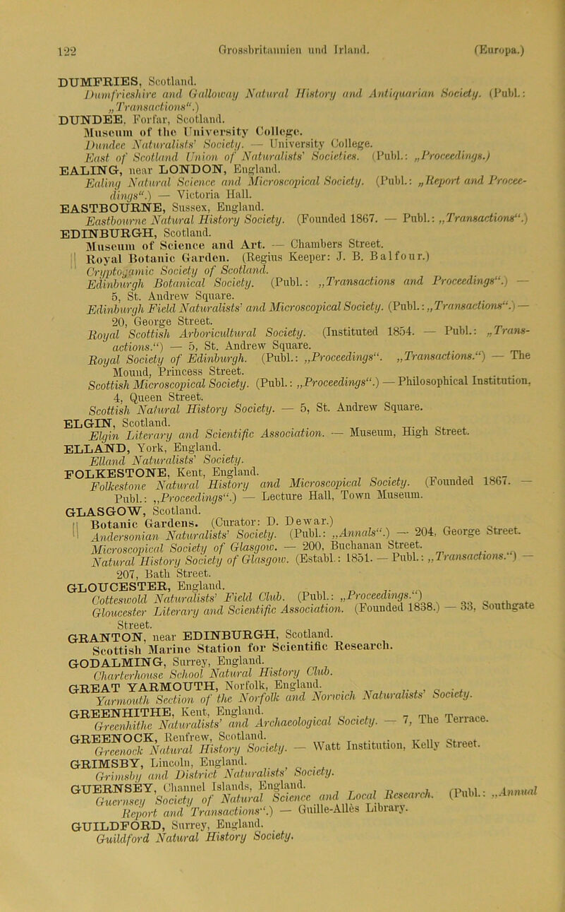 DUMFRIES, Scotland. Dumfrieshire and Galloway Natural History and Antiquarian Society. (PubL: „ Transactions“.) DUNDEE. Forfar, Scotland. Museum of the University College. Dundee Naturalisis’ Society. — University College. East of Scotland Union of Naturalists' Societies. (Publ.: „Proceedings.) EALING, near LONDON, England. Ealing Natural Science and Microscöpical Society. (Publ.: „Report and Procee- dings“.) — Victoria Hall. EASTBOÜRNE, Sussex, England. Eastbourne Natural History Society. (Founded 1867. — Publ.: „Tramactions“.) EDINBURGH, Scotland. Museum of Science and Art. — Chambers Street. Royal Botanic Garden. (Regius Keeper: J. B. Balfour.) Cryptogmnic Society of Scotland. Edinburgh Botanical Society. (Publ.: „Transactions and Proceedings“.) - 5, St. Andrew Square. Edinburgh Field Naturalists’ and Microscopical Society. (Publ.: „Tramachom“. > — 20, George Street. Royal Scottish Arboricultural Society. (Instituted 1854. — Publ.: „Trans- actions.“) — 5, St. Andrew Square. Royal Society of Edinburgh. (Publ.: „Proceedings“. „Tramachom.“) — The Mouud, Princess Street. Scottish Microscopical Society. (Publ.: „Proceedings“.) — Philosophical Institution, 4, Queen Street. Scottish Natural History Society. — 5, St. Andrew Square. EL GIN, Scotland. Eigin Literary and Scientific Association. — Museum, High Street. ELLÄND, York, England. Eiland Naturalists' Society. FOLKESTONE, Kent, England. . _ _ , 1QC7 Folkestone Natural History and Microscopical Society, (hounded 18b (. - Publ.: „Proceedings“.) — Lecture Hall, Town Museum. GLASGOW, Scotland. Botanic Gardens. (Curator: D. De war.) „ c, . Andersoman Naturalists’ Society. (Publ.: „Annals“.) — 204, George Street. Microscopical Society of Glasgow. 200, Buchanan Street. Natural History Society of Glasgow. (Establ.: 1851. — Publ.: „Tramactions. 1 207, Batli Street. GLOUCESTER, England. ,, ...... Cotteswold Naturalists’ Field Club (Publ.: „Proceedings ) Qnllthcrate Gloucester Literary and Scientific Association. (Founded 18o8.) — 33, Southnate i! Street. GRANTON, near EDINBURGH, Scotland. Scottish Marino Station for Scientific Research. GODALMING, Surrey, England. Cliarterhouse School Natural History Club. GREAT YARMOUTH, Norfolk, England Yarmoutli Section of the Norfolk and Normch Ratun alists Society. GREENHITHE, Kent, England. T Greenhithe Naturalists’ and Archacological Society. — 7, Ilie tenace. GREENOCK, Renfrew, Scotland. , . T. „ 0. Grcenock Natural History Society. — Watt Institution, Kelly Street. GRIMSBY, Lincoln, England. Grimsby and District Naturalists Society. GUERNSEY, Channel Islands, England. 7 , rpnld • Inmud Gucrnsey Society of Natural Science and Locu Rcsotich. (lull.. „ Report and Tramactions“.) — Giulle-Alles Libiaij. GUILDFORD, Surrey, England. Guildford Natural History Society.