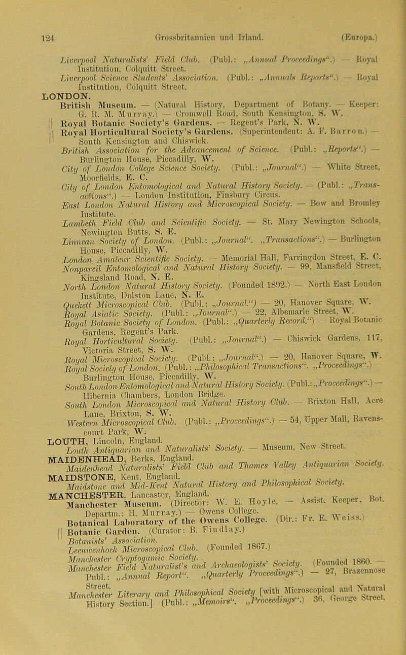 Liverpool Naturalist8’ Fichl Club. (Publ.: „Annual Proceedings“.) Koval Institution, Colquitt Street. Liverpool Science Sludents’ Association. (Publ.: „Annuals Reports“.i Royal Institution, Colquitt Street. LONDON. British Museum. — (Natural History, Department of Rotany. Keeper: G. R. M. Murray.) — Cromwell Road, South Kensington, H. W. Royal Botanic Society’s Gardens. — Regent’» Park, N. W. Royal Hortieultural Society’s Gardens. (Superintendent: A, F. Barron.i * South Kensington and Chiswick. British Association for the Advancement of Science. (Publ.: „Reports“.) - Burlington House, Piccadilly, W. City of London College Science Society. (Publ.: „Journal“.) — White Street, Moorfields, E. C. City of London Entomological and Natural History Society. — (Publ.: „Trans- actions“.) — London Institution, Finsbury Circus. East London Natural History and Microscopical Society. — Bow and Bromley Institute. Lambeth Field Club and Scientific Society. — St. Mary Newington Schools, Newington Butts, S. E. Linnean Society of London. (Publ.: „Journal“. „Transadions“.) — Burlington House, Piccadilly, W. . London Amateur Scientific Society. — Memorial Hall, Farnngdon Street, E. C. Nonpareil Entomological and Natural History Society. — 99, Mansfield Street, Kingsland Road, N. E. North London Natural History Society. (Founded 1892.) — North East London Institute, Dalston Laue, N. E. Quelcett Microscopical Club. (Publ.: „Journal“) — 20, Hanover Square, \\. Roi/al Asiatic Society. (Publ.: „Journal“.) — 22, Albemarie Street, W. Royal Botanic Society of London. (Publ.: „Quarterly Record.“) — Royal Botanic Gardens, Regent’s Park. ,, _ Royal Hortieultural Society. (Publ.: „Journal“.) — Cluswick Gardens, 11/, Victoria Street, S. W. _ TT ... Royal Microscopical Society. (Publ.: „Journal“.) 20, Hanover Square,  . Royal Society of London. (Publ.: „Philosophical Transadions“. „Proceedings. >- Burlington House, Piccadilly, W. South London Entomological and Natural History Society. (Publ.: „Proceedings . Hibernia Chambers, London Bridge. South London Microscopical and Natural History Club. — Brixton Hall. Acie Laue, Brixton, S. W. Western Microscopical Club. (Publ.: „Proceedings“.) — 54, Upper Mall, Ravens- court Park, W. LOUTH, Lincoln, England. Louth Antiquarien and Naturalists’ Society. — Museum, New Street. MAIDENHEAD, Berks. England. . _ . Maidenhead Naturalists’ Field Club and Thames Valley Antiquarum Society. MAIDSTONE, Kent, England. , „ . . Maidstone and Mid-Kent Natural History and Philosophical Society. MANCHESTER. Lancaster, England. Manchester Museum. (Director: W. E. Hoyle. - Assist. Keeper, Bot. Departm.: H. Murray.) Owens College. w , Botanical Laboratory of the Owens College. (Dir.: Fr. E. W eiss. ; Botanic Garden. (Curator: B. Findlay.) ' Botanists’ Association. LeeuwenhoeJc Microscopical Club. (Founded 180/.) Manchester Oryptogamic Society. q ; /; Pnnnded 1860 — Manchester Field Naturalists and Archaeologists Society. (Foundel l^ t . Publ.: „Arnual Report“. „Quarterly Proceedings .) - 27, Brazennose Manchester Literary and Philosophical Society [witli Microscopical»“'Ä™1 History Section.] (Publ.: „Memoirs“. „Proceedings“.) 30, George Street.