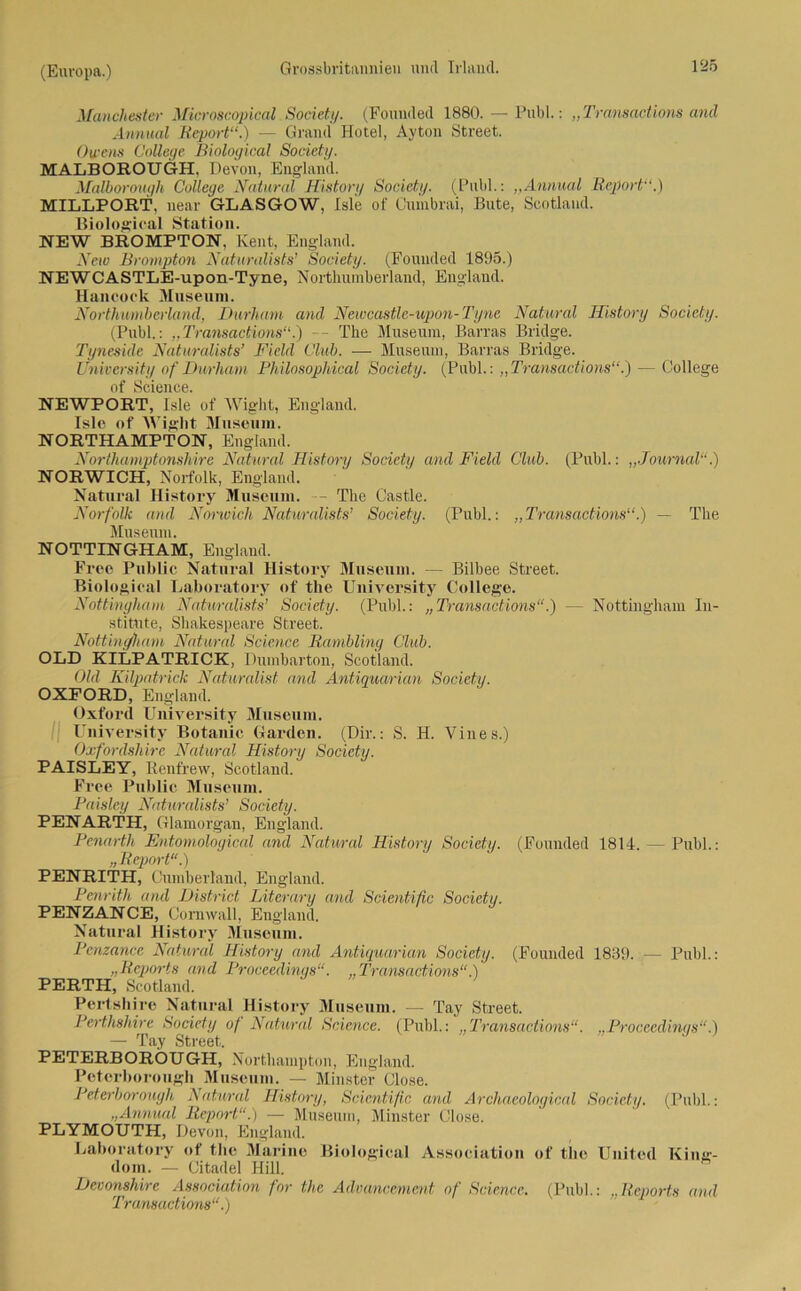 Manchester Microscopical Society. (Fouuded 1880. — Publ.: „Transactions and Annual Report“.) — Grand Hotel, Ayton Street. Owens College Biological Society. MALBOEOUGH, Devon, England. Malborouyh College Natural History Society. (Publ.: ,,Annual Report“.) MILLPORT, near GLASGOW, Isle of Cumbrai, Bute, Scotland. Biological Station. NEW BROMPTON, Keilt, England. New Brompton Naturalists’ Society. (Fouuded 1895.) NEWCASTLE-upon-Tyne, Northuinberland, England. Hancock Museum. Nortlmmberland, Durham and Neiocastle-upon-Tyne Natural ITistory Society. (Publ.: „Transactions“.) -- The Museum, Barras Bridge. Tyneside Naturalists’ Field Club. — Museum, Barras Bridge. Üniversity of Durham Philosophical Society. (Publ.: „Transactions“.) — College of Science. NEWPORT, Isle of Wight, England. Islo of Wight Museum. NORTHAMPTON, England. Northamptonshire Natural History Society and Field Club. (Publ.: „Journal“.) NORWICH, Norfolk, England. Natural History Museum. - The Castle. Norfolk and Norwich Naturalists’ Society. (Publ.: „Transactions“.) — The Museum. NOTTINGHAM, England. Free Public Natural History Museum. — Bilbee Street. Biological Laboratory of the Üniversity College. Nottingham Naturalists’ Society. (Publ.: „Transactions“.) — Nottingham In- stitute, Shakespeare Street. Nottingham Natural Science Rambling Club. OLD KILPATRICK, Dumbarton, Scotland. Old Kilpatrick Naturalist and Antiquarian Society. OXFORD, England. Oxford Üniversity Museum. üniversity Botanic Garden. (Dir.: S. H. Vines.) Oxfordsliire Natural History Society. PAISLEY, Renfrew, Scotland. Free Public Museum. Paisley Naturalists’ Society. PENARTH, Glamorgan, England. Penarth Entomological and Natural History Society. (Fouuded 1814. — Publ.: „Report“.) PENRITH, Cumberland, England. Penrith and District Literary and Scientific Society. PENZANCE, Cornwall, England. Natural History Museum. Penzance Natural History and Antiquarian Society. (Fouuded 1839. — Publ.: Reports and Proceedinqs“. „Transactions“.) PERTH, Scotland. Pertshire Natural History Museum. — Tay Street. PeHhslnre Society of Natural Science. (Puhl.: „Transactions“. „Proceedinqs“.) — Tay Street. PETERBORÖUGH, Northampton, England. Peterboroiigh Museum. — Minster Close. Peterborough Natural History, Scientific and Archaeological Society. (Publ.: „Annual Report“.) — Museum, Minster Close. PLYMOUTH, Devon, England. Laboratory of the Marine Biological Association of the United King- dom. — Citadel Hill. Devonshire Association for the Advancement of Science. (Publ.: „Reports and Transactions“.)