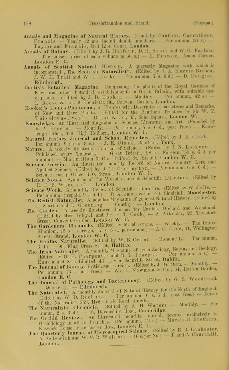 Aunals and Magazine of Natural History. (Cond, by Günther, Carruthers, Francis. — Yearly 12 nrs. includ double numbers. Per annum, .50 s.) — Taylor and Francis, Red Lion Court, London. Aunals of Botany. (Edited by J. B. Balfour, 1). II. Scott and W. G. larlow. — The subscr. price of each volume is 30 s.) — H. Frowde, Amen Corner, London E. C. Ami als of Scottish Natural History. A quarterly Magazine with which is incorporated „The Scottisli Naturalist“. (Edited by J. A. Harvie-Brown, J. W. H. Trail and W. E. Clarke. — Per annum, 7 s. 6 d.) — D. Douglas, Edinburgh. Curtis’s Botanical Magazine. Comprising the plants of the Royal Gardens ot Kew, and other botanical establislinients in Great Britein, with suitable des- criptions. (Edited by J. D. Hooker. — Monthly. — Per annum, 42 L. Reeve & Co., 6, Henrietta St., Convent Garden, London. Hoolter’s Icones Plantarum, or Fi eures with Descriptive Characteres and Remark,, of New and Rare Plants. (Edited for the Bentham Trustees by Sir W. 1. T hi seit on- Dy er.) — Dulau & Co., 35, Solio Square, London W. Knowledge. An illustrated Magazine of Science, Literatore and Art. (Fouuded by R. A. Proctor. — Monthly. — Per annum, 7 s. 6 d., post free.) — Know- ledge Office, 326, High Holborn, London W. C. T ^ , Natural History Journal and School Reporter. (Edited by J. E. C lark. Per annum, 9 parts, 3 s.) — J. E. Clark, Bootham, \ork. Nature. A weekly illustrated Journal of Science. (Edited by J. N. Lockyer. — Published every Thursday. — Great Britain, 28 s.: Foreign, 30 s. b d. per annum.) — Macmillan & Co., Bedford St„ Strand, London W. C. Science Gossip. An illustrated monthly Record of Nature, Country Lore and Applied Science. (Edited by ,T. T. Car ring ton. — Per annum, 6 s. b d.) Science Gossip Office, 110, Strand, London W. C. , , Science Notes. Synopsis of the World’s current Scientific Literature. (Edited by H. F. B. Wheeler.) - London. Science Work. A monthly Review of Scientific Literature. (Edited bj W • , Per annum, prepaid, 2 s. 6 d.) - R. Aikman & Co 20, Shudelnll, Manchester The British Naturalist. A populär Magazine ol general Natural Histoiy. (Edited In J. Smith and L. Gr eening. - Monthly.) — London. , The Garden. A weekly illustrated Journal for Garden, Orchard and (Edited by Miss Jekyll and Mr. E. T. Cook.) — A. Aikman, 20, Tavistock Street, Convent Garden, London W. C. The Gardeiiers’ Chronicle. (Edited by M. Masters. - Weddy. - The Lmted Kingdom, 15 s.; Foreign, 17 s. 6 d. per annum.) — A. G. Cove, 41, Wellington TheSÄÄn (Edited by W. B. Crump. - Bi-monthly. - Per annum. The * Irish Naturalist, T monthly Magazine of Irish Zoology^Botanya^d Geology. (Edited by G. H. Charpenter and R. L Praeger — Per ann , • - Eason and Son Limited, 40, Lower Sfficvii e Street ri'O'lin. , _ The Journal of Botany, British and Foreign. (Edited byJ-Buttem M tU Per annum, 16 s. post free.) - West, Newman & Co., 54, Hatton Garnen, The Journal of Patbology and Bacteriology. (Edited by G. S. W oudhe.id. «.-»a1 »<*w* tt» (Edited bj W. D. Boebuck. - Per w™, 6 *■ b d., post iiee.l of the Naturalist, 259, Hyde Park Road, Leeds. _ M ntUy _ per The Naturalists’ Clironiclc. (Edited by A. W ^ mumm 2 s 6 (15 — 48, Devouslure Road, Cainhiidge. . , , The OÄ Review. An illustrated monthly Journal, ^ Orchidology in all its branches. (Per annimi, 12 s.) - Marshall Keswick House, Paternoster Row, London L. t. ,, T mkester ThC No.) - d. and A. Churchill: London. .