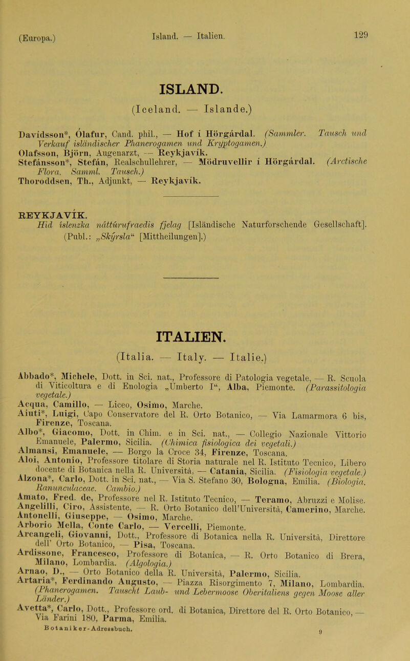 ISLAND. (Iceland. — Islande.) Davidssoll*, Ölafur, Cand. phil., — Hof i Hörgardal. (Sammler. Tausch und Verkauf isländischer Phanerogamen und Kryptogamen.) Olafsson, Björn, Augenarzt, — Reykjavik. Stefänsson*, Stefan, Realscliullehrer, — Mödruvellir i Hörgärdal. (Arctische Flora. Samml. Tausch.) Thoroddsen, Th., Adjunkt, — Reykjavik. REYKJAVIK. Hid islenzka nättürufraedis fjelag [Isländische Naturforschende Gesellschaft]. (Publ.: „Skyrsla“ [Mittheilungen].) ITALIEN. (Italia. — Italy. — Italie.) Abbado*, Michele, Dott. in Sei. nat., Professore di Patologia vegetale, — R. Scuola di Viticoltura e di Enologia „Umberto I“, Alba, Piemonte. (Parassitologia vegetale.) Acqua, Camillo, — Liceo, Osinio, Marche. Aiuti*, Luigi, Gapo Conservatore del R. Orto Botanico, — Via Lamarmora 6 bis, Firenze, Toscana. Albo - , Giacomo, Dott. in Chim. e in Sei. nat., — Collegio Nazionale Vittorio Emanuele, Palermo, Sicilia. (Chimica fisiologica dei vegetali.) Almansi, Emanuele, — Borgo la Croce 34, Firenze, Toscana. Aloi, Antonio, Professore titolare di Storia naturale nel R. Istituto Tecnico, Libero docente di Botanica nella R. Universitä, — Catania, Sicilia. (Fisiologia vegetale.) Alzona , Carlo, Dott. in Sei. nat., — Via S. Stefano 30, Bologna, Emilia. (Bioloqia. Banunculaceae. Cambio.) Amato, b red. de, Professore nel R. Istituto Tecnico, — Teramo, Abruzzi e Molise. Angelilli, Giro, Assistente, — R. Orto Botanico dell’Universitä, Camerino, Marche. Antonelli, Giuseppe, — Osinio, Marche. Arborio Mella, Conto Carlo, — Vercelli, Piemonte. Arcangeli, Giovanni, Dott., Professore di Botanica nella R. Universitä, Direttore delr Orto Botanico, — Pisa, Toscana. Ardissoiie, Francesco, Professore di Botanica, — R. Orto Botanico di Brera, Milano, Lombardia. (Algologia.) Arnao, D., — Orto Botanico deila R. Universitä, Palermo, Sicilia. Artaria*, Ferdinande Augusto, — Piazza Risorgimento 7, Milano, Lombardia. (1 hanerogamen. lauscht Laub- und Lebermoose Oberitaliens gegen Moose aller Lander.) Avetta*, Carlo, Dott., Professore ord. di Botanica, Direttore del R. Orto Botanico — Via Farmi 180, Parma, Emilia. B ot ani k er-Adressbuch.