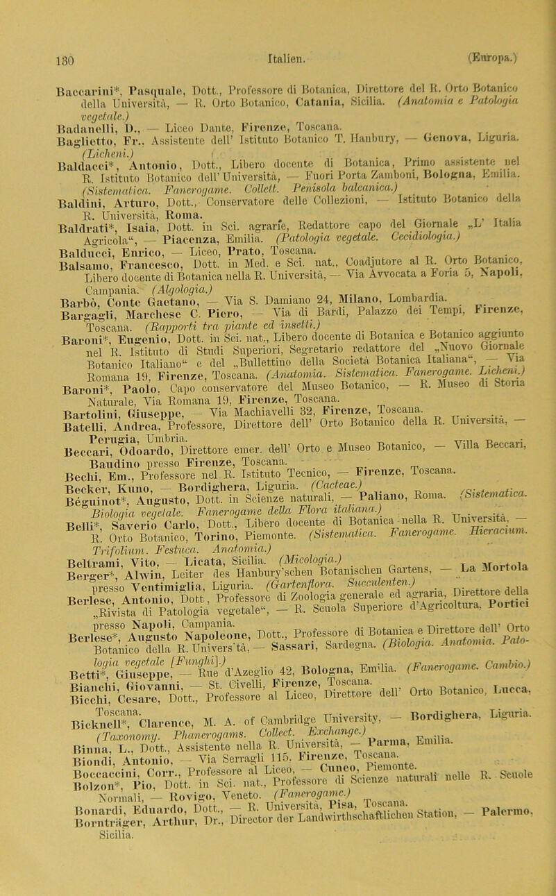 Baccarini*, Pasquille, Dutt., Professore «li Botanica, Diröttore «lei K. Orto Botanico della Universität, — R. Orto Botanico, Catania, Sicilia. (Anutomia e Patohgia vegetale.) Badanelli, D., — Liceo Dante, Firenze, Toscana. Bagliotto, Fr.. Assistente dell’ Istituto Botanico T. Hanbury, Genova, Liguria. (Licheni.) i. . . _ . . , Baldacci*, Antonio, Dutt., Libero docente di Botanica, I rimo assistente nel R,. Istituto Botanico dell’ Universita, — Fnori Porta Zamboni, Bologna, Emilia. (Sistcmatica. Fanerogame. Collelt. Penisola balcanica.) . Baldini, Arturo, Dott., Conservatore delle Collezioni, — Istituto Botanico ‘leila R. Universität, Roma. , . , T, t* i* Baldrati*, Isaia, Dott. in Sei. agrane, Redattore capo del Giornale „L itaha Agricola“, — Piacenza, Emilia. (Patologia vcgdale. Cecidiologia.) Balducci, Enrico, — Liceo, Prato, Toscana. , T) » . „ . . Balsanio, Francesco, Dott. in Med. e Sei. nat., Goadjutore al R. Orto Botanico, Libero docente di Botanica nella R. Universitä, — Via Awocata a Fona 5, Napoli. Campania. (Algologia.) Barbd, Conte Gactano, — Via S. Damiano 24, Milano, Lombardia. Bargagli, Marchese C. Piero, - Via di Bardi, Palazzo dei Tempi, Firenze, Toscana. (Bapporti tra plante ed insetti.) . . Baroni*, Eugenio, Dott. in Sei. nat., Libero docente di Botanica e Botanico aggiunto nel R. Istituto di Studi Superiori, Segretario redattore del „Nuovo Giornale Botanico Italiano“ e del „Bullettino della Societä Botanica Italiana , 'la Romana 19. Firenze, Toscana. (Anatomia. Sistcmatica. Fanerogame. Lichemy Baroni*, Paolo. Capo conservatore del Museo Botanico, — R. Museo di Stona Naturale, Via Romana 19, Firenze, Toscana, Bartolini Giuseppe, - Via Machiavelli 32, Firenze, Toscana, Batelli, Andrea, Professore, Direttore dell’ Orto Botanico della R. Universitä, - Becc^XodöardI)?Dii-ettore einer, dell’ Orto e Museo Botanico, - Villa Beccari, Baudino presso Firenze, Toscana, Beclii, Ein., Professore nel R. Istituto Tecmco, — Firenze, Toscana. Becker, Kuno, — Bordighera, Liguria. (Cacteac.) fP,natica Beguinot*, Augusto, Dott. in Scienze naturall, — Paliano, Roma. .Smemahc . Biologin vegetale. Fanerogame della Flora itahana.) _ Belli* Saverio Carlo, Dott., Libero docente di Botanica nella R. Universitä. 1L Orto Botanico, Torino, Piemonte. (Sistcmatica. Fanerogame. Hieracium. Trifolium. Festuca. Anatomia.) Beltrami, Vito, - Licata, Sicilia. (Micologia.) T Mortoia Berger* Alwin, Leiter des Hanbury’scben Botanischen Gaitens, - La Mortola nrpsso Ventimi°lia Liguria. (Gartenflora. Succulenten.) . bÄÄÄW « Bologna, Eni'lia. (F.„,osa.„c O-M* deir Orto Bo.amco, I.nooa, II. A. of Cambridge Um.er.itj, - Bordier», Ug«™. (Taxonomy. Phancrogams. Collect. . Exchange.) Fmilia Binna, L., Dott., Assistente nella R. Universitä, - Parma, Emilia. Biondi, Antonio, - Via Serragli 115, Kr«««®. T°S^te di Scienze natural! «eile R. • Sende Normali, - Rovigo, Veneto. (Fanerogame.) SÄ«Ä ÄÄäÄZÄ «.*». Sicilia. Palermo,