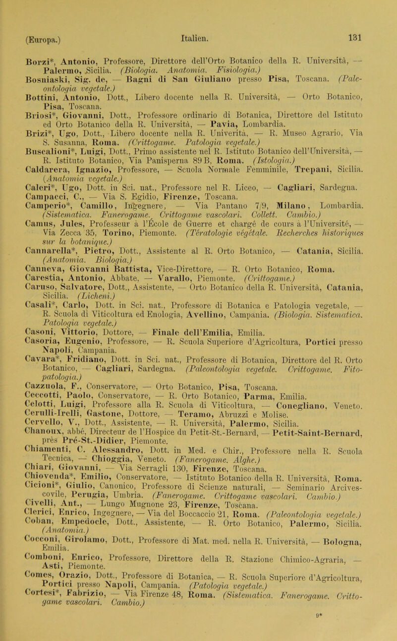 Borzi* Antonio, Professore, Direttore dell’Orto Botanico della R. Universitä, — Palermo, .Sicilia. (Biologia. Anatomia. Fisiologia.) Bosniaski, Sig. de, — Bagni di San Ginliano presso Pisa, Toscana. (Pale- ontologia vegctale.) Bottini, Antonio, Dott., Libero docente nella R. Universitä, — Orto Botanico, Pisa, Toscana. Briosi*, Giovanni, Dott., Professore ordinario di Botanica, Direttore del Istituto ed Orto Botanico della R. Universitä, — Pavia, Lombardia. Brizi*, Ugo, Dott., Libero docente nella R. Univeritä, — R. Museo Agrario, Via S. Susanna, Roma. (Crittogame. Patologia vcgetale.) Bnscalioni*, Lnigi, Dott., Primo assistente nel R. Istituto Botanico dell’Universitä, — R. Istituto Botanico, Via Panisperna 89 B, Roma. (Istologin.) Caldarera, Ignazio, Professore, — Scuola Normale Femminile, Trepani, Sicilia. (Anatomia vcgetale.) Caleri*, Ugo, Dott. in Sei. nat., Professore nel R. Liceo, — Cagliari, Sardegna. Campacci, C., — Via S. Egidio, Firenze, Toscana. Camperio*, Camillo, Ingegnere, — Via Pantano 7/9, Milano, Lombardia. (Sistematica. FanerogameCrittogame vascolari. Collctt. Cambio.) Camus, Jules, Professeur ä l’Ecole de Guerre et Charge de cours ä l’Universite, — Via Zecca 35, Torino, Piemonte. (Teratologie vegetale. Recherches historiques sw la botanique.) Cannarella*, Pietro, Dott., Assistente al R. Orto Botanico, — Catania, Sicilia. (Anatomia. Biologia.) Canneva, Giovanni Battista, Vice-Direttore, — R. Orto Botanico, Roma. Carestia, Antonio, Abbate, — Varallo, Piemonte. (Crittogame.) Caruso, Salvatore, Dott., Assistente, — Orto Botanico della R. Universitä, Catania, Sicilia. (Licheni.) Casali*, Carlo, Dott. in Sei. nat., Professore di Botanica e Patologia vegetale, - R. Scuola di Viticoltura ed Enologia, AveRino, Campania. (Biologia. Sistematica. Patologia vegetale.) Casoni, Vittorio, Dottore, — Finale dell’Emilia, Emilia. Casoria, Eiigenio, Professore, — R. Scuola Superiore d’Agricoltura, Portici presso Napoli, Campania. Cavara*, Fridiano, Dott. in Sei. nat., Professore di Botanica, Direttore del R. Orto Botanico, — Cagliari, Sardegna. (Paleontologia vegetale. Crittogame. Fito- patologia.) Cazznola, F., Conservatore, — Orto Botanico, Pisa, Toscana. Ceccotti, Paolo, Conservatore, — R. Orto Botanico, Parma, Emilia. Celotti, Lnigi, Professore alla R. Scuola di Viticoltura, — Conegliano, Veneto. Cerulli-Irelli, Castone, Dottore, — Teraxno, Abruzzi e Molise. Cervello, V., Dott., Assistente, — R. Universitä, Palermo, Sicilia. Ghanoux, abbe, Directeur de l’Hospice du Petit-St.-Bernard, — Petit-Saint-Bernard, pres Pre-St.-Didier, Piemonte. (hiamenti, C. Alessaiulro, Dott. in Med. e Chir., Professore nella R. Scuola Tecnica, — Chioggia, Veneto. (Fanerogame. Alghe.) Chiari, Giovanni, — Via Serragli 130, Firenze, Toscana. Chiovenda*, Emilio, Conservatore, — Istituto Botanico della R. Universitä, Roma. Gicioni*, Giulio, Canonico, Professore di Scienze naturali, — Seminario Arcives- coyile, Perugia, Umbria. (Fanerogame. Crittogame vascolari. Cambio.) Civelli, Ant., — Lungo Mugnone 23, Firenze, Toscana. Clerici, Enrico, Ingegnere, — Via del Boccaccio 21, Roma. (Paleontologia vegetale.) Coban, Empedocle, Dott., Assistente, — R. Orto Botanico, Palermo, Sicilia. (Anatomia.) Cocconi, Girolamo, Dott., Professore di Mat. med. nella R. Universitä, — Bologna, Emilia. Gomboni, Enrico, Professore, Direttore della R. Stazione Chimico-Agraria, — Asti, Piemonte. Lomes, Orazio, Dott., Professore di Botanica, — R. Scuola Superiore d’Agricoltura, Uortici presso Napoli, Campania. (Patologia vegetale.) LortesP, Fabrizio, — Via Firenze 48, Roma. (Sistematica. Fancroqamc. Cntto- game vascolari. Cambio.) «*