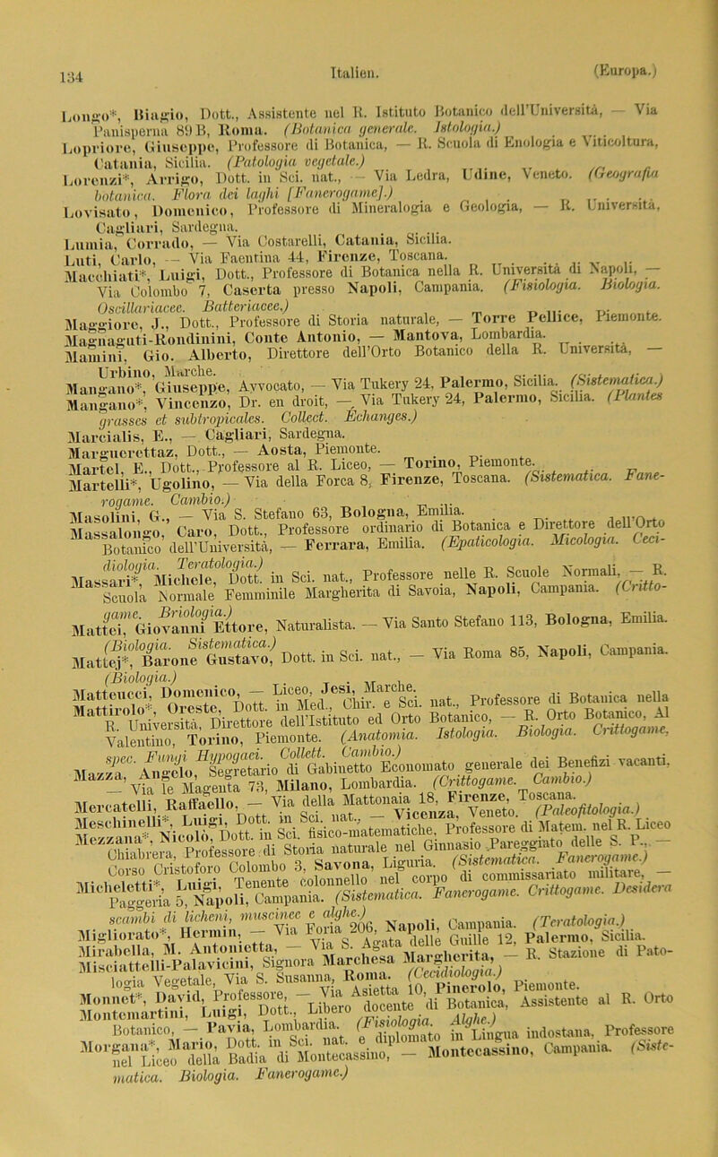 Longo*, Iliagio, Dott., Assistente nel U. Istituto Betanke dell’Universitä, Via Panisperna 89 B, Roma. (Botanica generale. Istologia.) Lopriore, Giuseppe, Pvofessore (li Botanica, — R. Scuola di Enologia e \ lticoltura, Catania, Sicilia. (Patoloyia vcgetale.) Lorenzi*, Arrigo, Pott, in Sei. nat., - Via Ledra, Udine, Veneto. botanica. Flora dei laghi [Fancrogame].) (Geoyrafiu R. Universitä, ÜOianica. r wra um uiym imiw Lovisato, Domonico, Professore di Mineralogia e Geologie, Cagliari, Sardegna. Lumia, Corrado, — Via Costareili, Catania, Sicilia. Luti, Carlo, — Via Faenfina 44, Firenze, Toscana. Maccliiati*. Luigi, Dott., Professore di Botanica nella R. Lmversita di Napoli, Via Colombo 7, Caserta presso Napoli, Campania. (Fmologia. Biologia. Oscillariacee. ßattcriaccc.) Maggiore, J., Dott., Professore di Stona naturale, — Torre Pellice, Piemonte. Magnaguti-Rondinini, Conte Antonio, — Mantova, Lombardia. Mamini. Gio. Alberto, Direttore dell’Orto Botanico della R. Lmversita, Urbino, Marche. , .. Mangano*, Giuseppe, Avvocato, — Via Tukery 24, Palermo, Sicilia. (hxstemahea.) Mangano*, Vincenzo, Dr. en droit, - Via Tukery 24, Palermo, Sicilia. (Plantes grosses et subtropicalcs. Collect. Echanges.) Mareialis, E., — Cagliari, Sardegna. Margucrcttaz, Dott., — Aosta, Piemonte. . Märtel, E., Dott., Professore al R. Liceo, — Torino, Piemonte. Martelli*, Ugolino, — Via della Forca 8, Firenze, Toscana. (Sistematica. Fane- roqame. Cambio.) Masolini, G., - Via S. Stefano 63, Bologna, Emilia. Massalongo, Caro, Dott., Professore ordmano di Botanica e Direttore dellOrto ’ Botanico deU’Universitä, — Ferrara, Emilia. (Epaticologia. Micologia. (-eci- Massari^^MichX^Dotk in Sei. nat., Professore uelle R. Scuole Normali, — R. Scuola Normale Femminüe Margherita di Savoia, Napoli, Campania. (Ci Mo- MatE'GiovamüEttore, Naturalist». - Via State Stefano 113, Bologna, Emilia. M»tt$?Btao„f£Ä Dott. in Sei. nat., _ Via Koma 85, Napoli, Campania. Matteucci, Domenieo, - ^ceo, Jesi^Marcbe Pl.ofessore di Botanica nella ■TSÄ llÄ» ÄfÄ Botanico, - B. Ort. Botanico. Al ValSTloÄ; Piemonte. (Anatomia. i.toleji«. B.ologu,. C.oUog«me, mJ* Benf “ V‘Ca,i' —’ Via fe Magenta 73, Milano, Lombardia. (Cnttoganie. Cambio.) McrcaJlit .Ä ■- > tlella Moseliineu,. Luigi, Co . » jlL' i-uiatematidie, Professore di Matern. nelR. Liceo fS m?a .XSe nel Ginn».» Pareggint. dell« S. P - scambi di licheni, muscmec e a}9h^-) . nia (Teratologie.) Migliorato*, Hennin, - Via 1^a20J’Ja^}l; Guile 12> Palermo. Sicilia. Mirabella, M. Antoinette, - Vl,afnSrp^aÄliSl - R Stazione di Pato- (SSÜ Piemonte. Bgjji i— - B- 0- Botanico, — Pavia, Lombardia. (Fis g ■ J > :n(jostanai Professore <SÜU' matica. Biologia. Fancrogame.)