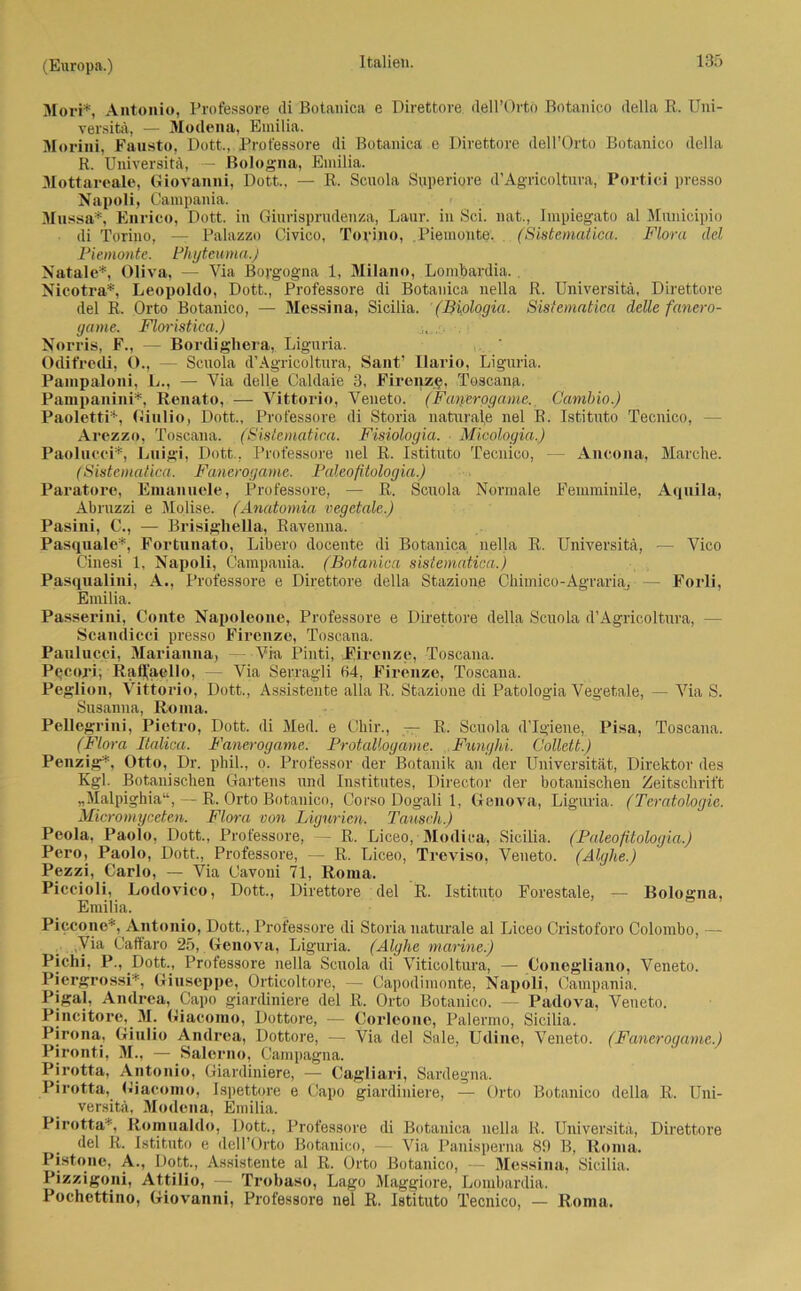 Mori*, Antonio, Professore di Botanica e Direttore. dell’Orto Botanico della R. Uni- versitä, — Modena, Emilia. Morini, Fausto, Dott.,Professore di Botanica e Direttore dell’Orto Botanico della R. Universitä, Bologna, Emilia. Mottareale, Giovanni, Dott., — R. Scuola Superiore d’Agricoltura, Portici presso Napoli, Campania. Mussa*, Enrico, Dott. in Ginrisprudenza, Lanr. in Sei. nat., Impiegato al Municipio di Torino, — Palazzo Civico, Torino, Piemonte. (Sistematica. Flora ilel Piemonte. Pliyteuma.) Natale*, Oliva, — Via Borgogna 1, Milano, Lombardia. Nicotra*, Leopoldo, Dott., Professore di Botanica nella R. Universitä, Direttore del R. Orto Botanico, — Messina, Sicilia. (Biologia. Sistematica delle fanero- game. Floristica.) Norris, E., — Bordighera, Lignria. Odifrecli, O., — Scuola d’Agricoltura, Sant’ Ilario, Liguria. Pampaloni, L., — Via delle Caldaie 3, Firenze. Toscana. Pampanini*, Renato, — Vittorio, Veneto. (Fanerogame. Cambio.) Paoletti*, Giulio, Dott., Professore di Storia naturale nel R. Istituto Tecnico, - Arezzo, Toscana. (Sistematica. Fisiologia. Micologia.) Paolucci*, Lnigi, Dott., Professore nel R. Istituto Tecnico, — Ancona, Marche. (Sistematica. Fanerogame. Paleoßtologia.) Paratore, Emanuele, Professore, — R. Scuola Normale Femminile, Aquila, Abruzzi e Molise. (Anatomia vegetale.) Pasini, C., — Brisighella, Ravenna. Pasquale*, Fortnnato, Libero docente di Botanica nella R. Universitä, — Vico Cinesi 1, Napoli, Campania. (Botanica sistematica.) Pasqualini, A., Professore e Direttore della Stazione Chimico-Agraria, — Forli, Emilia. Passerini, Conte Napoleone, Professore e Direttore della Scuola d’Agricoltura, - Scandicci presso Firenze, Toscana. Paulucci, Marianna, Via Pinti, Pircnzc, Toscana. Pecori; Rafli'aello, — Via Serragli 64, Firenze, Toscana. Peglion, Vittorio, Dott., Assistente alla R. Stazione di Patologia Vegetale, — Via S. Susanna, Roma. Pellegrini, Pietro, Dott. di Med. e Chir., — R. Scuola d’Igiene, Pisa, Toscana. (Flora Italien. Fanerogame. ProtaUogame. Funghi. Gollett.) Penzig*, Otto, Dr. phil., o. Professor der Botanik an der Universität, Direktor des Kgl. Botanischen Gartens und Institutes, Director der botanischen Zeitschrift „Malpighia“, — R. Orto Botanico, Corso Dogali 1, Genova, Liguria. (Teratologie. Micromyceten. Flora von Ligurien. Tausch.) Peola, Paolo, Dott., Professore, — R. Liceo, Modica, Sicilia. (Paleoßtologia.) Pero, Paolo, Dott., Professore, — R. Liceo, Treviso, Veneto. (Alghe.) Pezzi, Carlo, — Via Cavoni 71, Roma. Piccioli, Lodovico, Dott., Direttore del R. Istituto Forestale, — Bologna, Emilia. Piccone*, Antonio, Dott., Professore di Storia naturale al Liceo Cristoforo Colombo, — Via Caffaro 25, Genova, Liguria. (Alghe marine.) Pichi, P., DotL, Professore nella Scuola di Viticoltura, — Conegliano, Veneto. Piergrossi*, Giuseppe, Orticoltore, — Capodimonte, Napoli, Campania. Pigal, Andrea, Capo giardiniere del R. Orto Botanico. — Padova, Veneto. Pincitore, M. Giacomo, Dottore, — Corleone, Palermo, Sicilia. Pirona, Giulio Andrea, Dottore, — Via del Sale, Udine, Veneto. (Fanerogame.) Pironti, 31., — Salerno, Campagna. Pirotta, Antonio, Giardiniere, — Cagliari, Sardegna. Pirotta, Giacomo, Ispettore e Capo giardiniere, —■ Orto Botanico della R. Uni- versitä, Modena, Emilia. Pirotta*, Romualdo, Dott., Professore di Botanica nella R. Universitä, Direttore del R. Istituto e dell’Orto Botanico, — Via Panisperna 89 B, Roma. Pistone, A., Dott., Assistente al R. Orto Botanico, — Messina, Sicilia. Pizzigoni, Attilio, — Trobaso, Lago Maggiore, Lombardia. Pochettino, Giovanni, Professore nel R. Istituto Tecnico, — Roma.