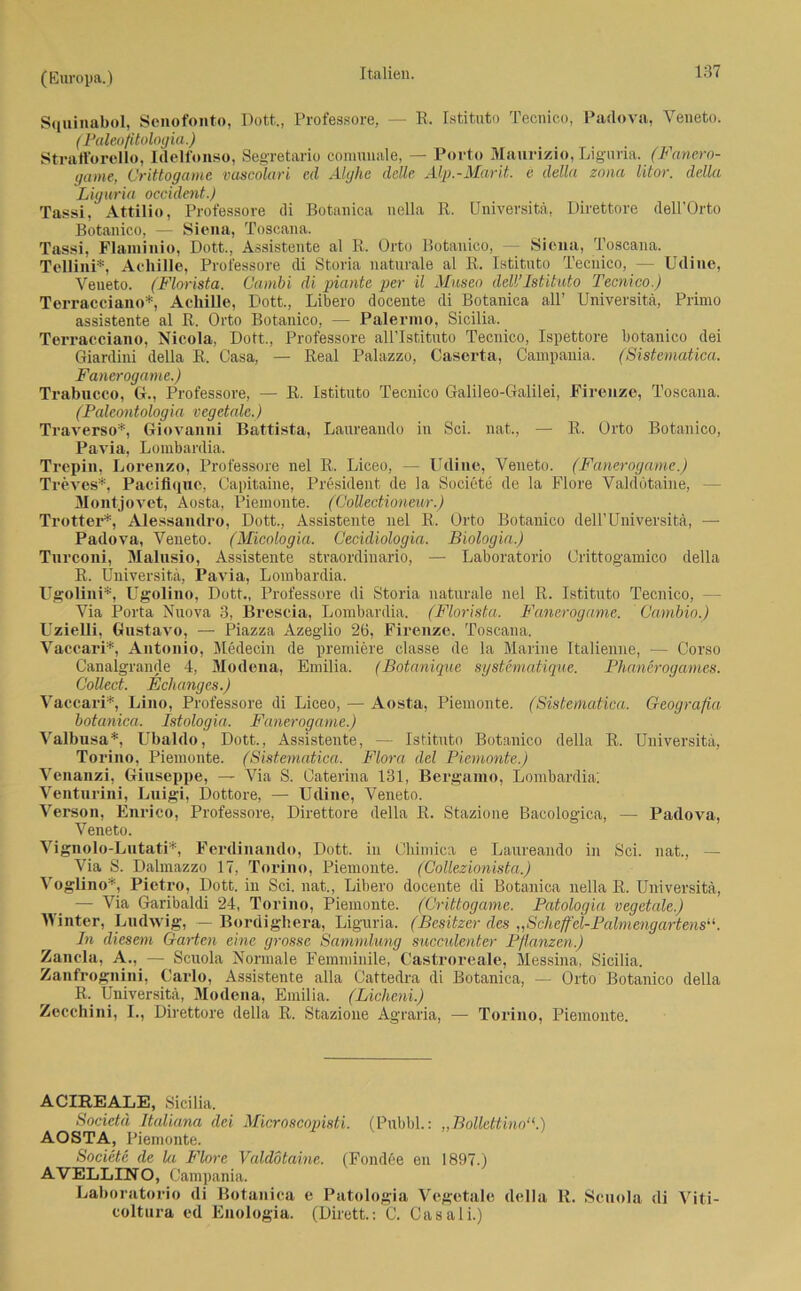 Sqainabol, Senofonto, Dott., Professore, — R. Istituto Tecnico, Padova, Yeneto. (Paleofitologia.) Stratforello, Idelfunso, Segretario comunale, — Porto Maurizio, Liguria. (Fanero- game, Crittogame vascolari cd Alghe delle Alp.-Marit. e della zona litor. della Liguria occident.) Tassi, Attilio, Professore di Botanica nella R. Universitä, Direttore dell’Orto Botanico, — Siena, Toscana. Tassi, Flamiiiio, Dott., Assistente al R. Orto Botanico, — Siena, Toscana. Tellini*, Achille, Professore di Storia naturale al R. Istituto Tecnico, — Udine, Yeneto. (Florista. Cambi di piante per il Museo dell’Istituto Tecnico.) Terracciano*, Achille, Dott., Libero docente di Botanica all’ Universitä, Primo assistente al R. Orto Botanico, — Palermo, Sicilia. Terracciano, Nicola, Dott., Professore allTstituto Tecnico, Ispettore botanico dei Giardini della R. Oasa, — Real Palazzo, Caserta, Campania. (Sistematica. Fanerogame.) Trabucco, G., Professore, — R. Istituto Tecnico Galileo-Galilei, Firenze, Toscana. (Paleontologia vegetale.) Traverso*, Giovanni Battista, Laureando in Sei. nat., — R. Orto Botanico, Pavia, Lombardia. Trepin, Lorenzo, Professore nel R. Liceo, — Udine, Veneto. (Fanerogame.) Treves*, Paciflquc, Capitaine, President de la Societe de la Flore Valdötaine, - Montjovet, Aosta, Piemonte. (Coüectioneur.) Trotter*, Alessandro, Dott., Assistente nel R. Orto Botanico dell’ Universitä, — Padova, Veneto. (Micologia. Cecidiologia. Biologin.) Turconi, Malusio, Assistente straordinario, — Laboratorio Orittog'amico della R. Universitä, Pavia, Lombardia. Ugolini*, LTgolino, Dott., Professore di Storia naturale nel R. Istituto Tecnico, - Via Porta Nuova 3, Brescia, Lombardia. (Florista. Fanerogame. ' Cambio.) LTzielli, Gnstavo, — Piazza Azeglio 26, Firenze. Toscana. Vaccari*, Antonio, Medecin de premiere classe de la Marine Italienne, — Corso Canalgrande 4, Modena, Emilia. (Botanique systematique. Phanerogames. Collect. Echanges.) Vaccari*, Lino, Professore di Liceo, — Aosta, Piemonte. (Sistematica. Gcografia botanica. Istologia. Fanerogame.) Valbusa*, Ubaldo, Dott., Assistente, — Istituto Botanico della R. Universitä, Torino, Piemonte. (Sistematica. Flora del Piemonte.) Venanzi, Giuseppe, — Via S. Caterina 131, Bergamo, Lombardia; Venturini, Luigi, Dottore, — Udine, Veneto. Verson, Enrico, Professore, Direttore della R. Stazione Bacologica, — Padova, Veneto. Vignolo-Lutati*, Ferdinando, Dott. in Cbimica e Laureando in Sei. nat., — Via S. Dalmazzo 17, Torino, Piemonte. (Collezionista.) Voglino*, Pietro, Dott. in Sei. nat., Libero docente di Botanica nella R. Universitä, — Via Garibaldi 24, Torino, Piemonte. (Crittogame. Patologia vegetale.) Winter, Ludwig, — Bordighera, Liguria. (Besitzer des „Scheffel-Palmengartens In diesem Garten eine grosse Sammlung succulenter Pflanzen.) Zancla, A.. — Scuola Normale Femminile, Castroreale, Messina, Sicilia. Zanfrognini, Carlo, Assistente alla Cattedra di Botanica, — Orto Botanico della R. Universitä, Modena, Emilia. (Licheni.) Zecchini, I., Direttore della R. Stazione Agraria, — Torino, Piemonte. ACUREALE, Sicilia. Societd Italiana dei Microscopisti. (Pubbl.: „BollettinoV) AOSTA, Piemonte. Societe de la Flore Valdötaine. (Fondee en 1897.) AVELLINO, Campania. Laboratorio di Botanica e Patologia Vegetale della R. Scuola di Viti- coltura ed Enologia. (Dirett.: C. Casali.)