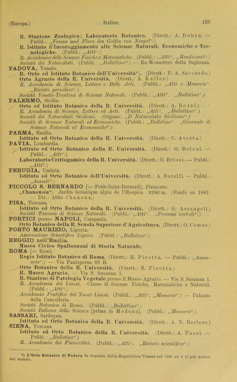 R. Staziono Zoologien; Laboratorio Botanico. (Dirett.: A. Dohm. - Pubbl.: „Fauna und Flora des Golfes von Neapel“.) R. Istituto d’Incoraggiamento alle Scienze Naturali, Economichc o Tec- nologiclie. (Pubbl.: „Atti“.) K. Accademia delle Scienze Fisiche e Matematichc. (Pubbl.: „Atti“. „Rendiconti“.) Societä dei Naturalisti. (Pubbl.: „Boüettino“.) — Ex-Monastero della Sapienza. PADOVA, Yeneto. R. Orto od Istituto Botanico dell’Universitä*). (Dirett.: P. A. Saccardo.) Orto Agrario della R. Universitä. (Dirett.: A. Keller.) R. Accademia di Scienze, Leltere e Belle Arti. (Pubbl.: „Atti e Memorie“. „Rivista periodica“.) Societä Yeneto-Trentina di Scienze Naturali. (Pubbl.: „Atti“. „Bulletino“.) PALERMO, Sicilia. Orto ed Istituto Botanico della R. Universitä. (Dirett.: A. Borzi.) R. Accademia di Scienze, Lettere ed Arti. (Pubbl.: „Atti“. „Bullettino“.) Societä dei Naturalisti Siciliani. (Organo: „II Naturalista Siciliano“.) Societä di Scienze Naturali ed Economichc. (Pubbl.: „Bulletino“. „Giornale di Scienze Naturali cd Economiche“.) PARMA, Eniilia. Istituto ed Orto Botanico della R. Universitä. (Dirett.: C. Avetta.) PAVIA, Lombardia. Istituto ed Orto Botanico della R. Universitä. (Dirett.: G. Brios i. — Pubbl.: „Atti“.) Laboratorio Crittogamico della R. Universitä. (Dirett.: G. Briosi. — Pubbl.: „Atti“.) PERUGIA, Umbria. Istituto ed Orto Botanico dell’Universitä. (Dirett.: A. Batelli. — Pubbl.: „Annali“.) PICCOLO S. BERNARDO [= Petit-Saint-Bernard], Pieraonte. „Chanousia“. Jardin botauique alpin de l’Hospice. 2180 m. (Fonde en 1897. — Dir.: Abbe Chanoux.) PISA, Toscana. Istituto ed Orto Botanico della R. Universitä. (Dirett.: G. Arcangeli.) Societä Toscana di Scienze Naturali. (Pubbl.: „Atti“. „Processi verbali“.) PORTICI presso NAPOLI, Campania. Orto Botanico della R. Scuola Superiore d’Agricoltura. (Dirett.: 0. 001116 8.1 PORTO MAURIZIO, Liguria. Associazione Scientifica Ligure. (Pubbl.: „Bulletino“.) REGGIO nell’Emilia. Museo Civico Spallanzani di Storia Naturale. ROMA [±= Rom]. Regio Istituto Botanico tli Roma. (Dirett.: R. Pirotta. Pubbl.: „Annu- ario“.) — Via Panisperna 89 B. ^ Orto Botanico della R. Universitä. (Dirett.: R. Pirotta.) R. Museo Agrario. — Via S. Susanua 1. R. Stazione di Patologia Vegetalc presso il Museo Agrario. — Via S. Susanua 1. R. Accademia dei Lincei. Classe di Scienze Fisiche, Matematiche e Naturali. (Pubbl.: „Atti“.) Accademia Pontifica dei Nuovi Lincei. (Pubbl.: „Atti“. „Memorie“.) — Palazzo della Cancelleria. Societä Botanica di Roma. (Pubbl.: „Bullettino“.) Societä Italiana deUa Scienze [prima in Mo de nah (Pubbl.: „Memorie“.) SASSARI, Sardegua. Istituto ed Orto Botanico della R. Universitä. (Dirett.: A. N. Berlese.) SIENA, Toscana. Istituto ed Orto Botanico della R. Universitä. (Dirett.: A. Tassi. — Pubbl.: „Bulletino“.) R. Accademia dei Fisiocritici. (Pubbl.: „Atti“. „Rivista scientifica“.) *) I/Orto Hotnnico tli Fadova fu fondato della Kopubblica Veiieta nel 1646 ed e il piü antico dei mondo.