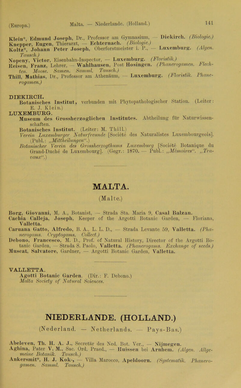 Malta. — Niederlande. (Holland.) Klein*, Edmund Joseph, Dr., Professor am Gymnasium, Diekirch. (Biologie.) Knepper, Eugen, Thierarzt, — Echternach. (Biologie.) Koltz*, Johann Peter Joseph, Oberforstmeister i. P., — Luxemburg. (Algen. Tausch.) Nopeny, Victor, Eisenbahn-Inspector, — Luxemburg. (Floristik.) Reisen, Franz, Lehrer, — Wahlhausen, Post Hosingcn. (Phancrogamen. Flech- ten. Moose. Samen. Sanrnl. Tausch.) Thill, Mathias, Dr., Professor am Athenäum, — Luxemburg. (Floristik. Phane- rogamen.) DIEKIRCH. Botanisches Institut, verbunden mit Phyto pathologischer Station. (Leiter: E. J. Klein.) LUXEMBURG. Museum des Grossherzoglichen Institutes. Abtheilung für Naturwissen- schaften. Botanisches Institut. (Leiter: M. Thill.) Verein Luxemburger Naturfreunde [Societe des Naturalistes Luxembourgeois], (Puhl.: „Mittheilungen“.) Botanischer Verein des Grossherzogthums Luxemburg [Societe Botanique du Graud-D.uche de Luxembourg]. (Gegr.: 1870.— Puhl.: „Memoires“. ,,Tra- vaux“,.) MALTA. (Malte.) Borg, Giovanni, M. A., Botanist, — Strada Sta. Maria 9, Casal Balzan. Cacilia Calleja, Joseph, Keeper of the Argotti Botanic Garden, — Floriana, VaUetta. Caruana Gatto, Alfredo, B. A., L. L. D., — Strada Levante 59, Valletta. (Pha- nerogams. Cryptogams. Collect.) Debono, Francesco, M. D., Prof, of Natural History, Director of the Argotti Bo- tanic Garden, — Strada S. Paolo, Valletta. (Phanerogams. Exchange of seeds.) Muscat, Salvatore, Gardner, — Argotti Botanic Garden, Valletta. VALLETTA. Agotti Botanic Garden. (Dir.: F. Debono.) Malta Society of Natural Sciences. NIEDERLANDE. (HOLLAND.) (Nederland. — Netherland s. — Pays-Bas.) Abeleven, Tb. II. A. J., Secretär des Ned. Bot. Ver., — Nijmegen. Aghina, Pater V. M., Sac. Ord. Praed., — Huissen bei Arnhem. (Algen. Allge- meine Botanik. Tausch.) Ankersmit*, II. J. Kok-, — Villa Marocco, Apeldoorn. (Systematik. Phanero- gamen. Samml. Tausch.)