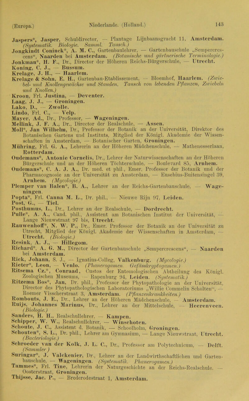 Jaspers*, Jasper, Schuldirector, — Plantage Lijnbaansgracht 11, Amsterdam. (Systematik. Biologie. Samml. Tausch.) Jongkindt Coninck*, A. M. C., Gartenbanlehrer, — Gartenbauschule „Sempercres- cens“, Naarden bei Amsterdam. (Botanische und gärtnerische Terminologie.) Jonkman*, H. F., Dr., Director der Höheren Reichs-Bürgerschule, — Utrecht. Koning, C J., — Bussum. Krelage, J. H., — Haarlem. Krelage & Sohn, E. H., Garteubau-Etablissement, — Bioemhof, Haarlem. (Zwie- bel- und Knollengewächse und Stauden. Tausch von lebenden Pflanzen, Zwiebeln und Knollen.) Kroon, Frl. Justina, — Deventer. Laag, J. J., — Groningen. Lako, D., Zwolle. Lindo, Frl. C., — Yelp. Mayer, Ad., Dr., Professor, — Wageningen. Mellink, J. F. A., Dr., Director der Realschule, — Assen. MoU*, Jan Wilhelm, Dr., Professor der Botanik an der Universität, Direktor des Botanischen Gartens und Instituts, Mitglied der Königl. Akademie der Wissen- schaften in Amsterdam, — Botanischer Garten, Groningen. Mühring, Frl. G. A., Lehrerin an der Höheren Mädchenschule, — Mathenesserlaan, Rotterdam. Ondemans*, Antonie Cornelia, Dr., Lehrer der Naturwissenschaften an der Höheren Bürgerschule und an der Höheren Töchterschule, — Boulevard 85, Arnhem. Ondemans*, C. A. J. A., Dr. med. et phil., Einer. Professor der Botanik und der Pharmacognosie an der Universität zu Amsterdam, — Eusebius-Buitensingel 39, Arnhem. (Mycologie.) Plemper van Baien*, B. A., Lehrer an der Reichs-Gartenbausclmle, — AVage- ningen. Popta*, Frl. Canna M. L., Dr. phil., — Nieuwe Rijn 97, Leiden. Post, G., — Tiel. Posthumus, L., Dr., Lehrer an der Realschule, — Dordreclit. Pulle*, A. A., Gand, phil., Assistent am Botanischen Institut der Universität, - Lange Niemvstraat 97 bis, Utrecht. Rauweuhoff*, N. \YT. P., Dr., Einer. Professor der Botanik an der Universität zu Utrecht, Mitglied der Königl. Akademie der Wissenschaften in Amsterdam, - Utrecht. (Biologie.) Resink, A. J., — Hillegom. Richard*, A. G. M., Director der Gartenbauschule „Sempercrescens“, — Naarden bei Amsterdam. Rick, Johann, S. J., — Ignatius-Colleg, Valkenburg. (Mycologie.) Rieter*, Leon, — Arenlo. (Phanerogamen. Gefässkryptogamcn.) Ritsema Cz.*, Conraad, Custos der Entomologisclien Abtheilung des Königl. Zoologischen Museums, -- Rapenhurg 94, Leiden. (Systematik.) Ritzema Bos*, Jan, Dr. phil., Professor der Phytopathologie an der Universität, Director des Phytopathologischen Laboratoriums „AVillie Commelin Schölten“, - Roemer Visscherstraat 3, Amsterdam. (Pflanzenkrankheiten.) Rombouts, J. E., Dr.. Lehrer an der Höheren Mädchenschule, — Amsterdam. Ruijs, Johannes Marinus, Dr., Lehrer an der Mittelschule, — Heerenveen. (Biologie.) Sanders, H. II., Realschullehrer, — Kämpen. Schipper, AY. AV., Realschullehrer, — Winschotcn. Schonte, J. C., Assistent d. Botanik, — Schoolholm, Groningen. Schonten*, S. L., Dr. phil., Lehrer am Gymnasium, — Lange Nieuwstraat, Utrecht. (Bacleriologie.) Schroeder van der Kolk, J. L. C'., Dr., Professor am Polyteclmicum, — Delft. (Sammler ) Suringar*, .1. Valckenier, Dr., Lehrer an der Landwirthschaftlichen und Garten- bauschule, — AYageningen. (Systematik. Phanerogamen.) Tammes*, Frl. Tine, Lehrerin der Naturgeschichte an der Reichs-Realschule. — _ Oosterstraat, Groningen. Thijsse, Jac. P., — Brederodestraat 1, Amsterdam.