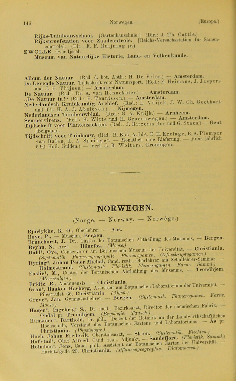 Rijks-Tuinbouwschool. |Gartenbauschule.j (Dir.: J. Th. Cattie.j Rijksproefstation voor Zaadcontrole. [Reich«-Versuchsstation iiir Samen- controle]. (Dir.: F. F. Buijning jr.) Z WOLLE, Over-ljssel. Museum vau Natuurlijke Historie, Land- cn Volkenkunue. Album der Natuur. (Red. d. bot. Abth.: H. De Vries.) — Amsterdam. De Levende Natuur. Tijdscbrift voor Natuursport. (Red.: E. Heimans, J. Jaspers und .T. P. Thijsse.) — Amsterdam. De Natuur. (Red.: Dr. A. van Hennekeler.) — Amsterdam. De Natuur in!“ (Red.: P. Tennissen.) — Amsterdam. Nederlandscli Kruidkundig Archief. (Red.: L. Vuijck, J. W. Cb. Goethart und Tb. H. A. J. Abeieven.) — Nijmegen. Nederlandscli Tuinbouwblad. (Red.: G. A. Kuijk.) Arnheem. Sempervirens. (Red.: H. Witte und H. Groene wegen.) - Amstei‘dam. Tijdscbrift voor Plantenziekten. (Red.: J. Ritzenia Bos und G. Staes.) Gent Tijdschrift voor Tuinbouw. (Red.: H. Bos, A. Ide, E. H. Krelage, B A- Plemper ' van Baien, L. A. Springer. — Monatlich eine Lieferung. — Preis jährlich 5 90 Holl. Gulden.) — Verl. J. B. Wolters, Groningen. NORWEGEN. (Norge. — Norway. — Norwege.) Björlykke, K. 0., Oberlehrer, — Aas. Brnnchorst, J.^Dr.*, Custof der Botanischen Abtheilung des Museums, — Bergen. ESiF’Ove AC?n’sCTva?oHm BotSSn Museum der Universität - Cliristiania. (Systematik. Pflanzengeographie. Phanerogamen; _ Tivrlnff* Tohan Peder Michal, Gand, real., Oberlehrer am Schullebrer-bemmar, 1' Holincstrand. (Systematik. Floristik. Phanerogamen. Farne. FoslieL M., Gustos der Botanischen Abtheilung des Museums, — Trondhjem. (Meeresalgen.) erc ““ tfKT- 'Ä. <*—*■ F°™- HagS’Vngebilgt S„ Dr. med., foirksarz«, Direct« der ck.mM.en Fabrik. - Opdal pr. *?SSU m der Landnirthschaftliclie» nnd Lnborntoriums, - An pr. k Harbitz’gade 20, Cliristiania. (Pflanzengeographie. Diatomacecn.)