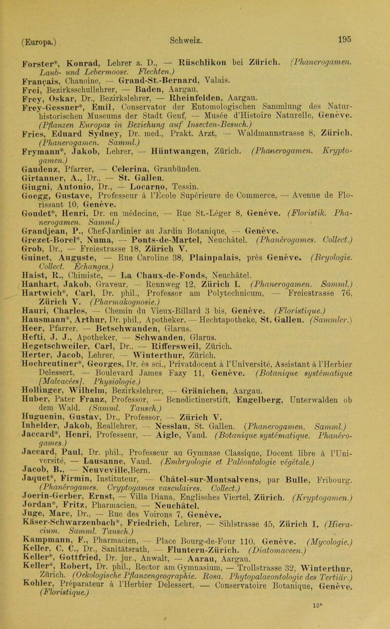 Förster*, Konrad, Lehrer a. D., — Rüschlikon bei Zürich. (Phanerogamen. Laub- und Lebermoose. Flechten.) Francois, Chanoine, — Grand-St.-Bernard, Valais. Frei, Bezirksschullehrer, — Baden, Aargau. Frey, Oskar, Dr., Bezirkslehrer, — Rheinfelden, Aargau. Frey-Gessner*, Emil, Conservator der Entomologischen Sammlung des Natur- historischen Museums der Stadt Genf, — Musee d’Histoire Naturelle, Geneve. (Pflanzen Europas in Beziehung auf Insecten-Besuch.) Fries, Eduard Sydney, Dr. med., Prakt. Arzt, — Waldmannstrasse 8, Zürich. (Phan erogamen. Sam ml.) Frymann*, Jakob, Lehrer, — Hüntwangen, Zürich. (Phanerogamen. Krypto- gamen.) Gaudenz, Pfarrer, — Celerina, Graubünden. Girtanner, A., Dr., — St. Gallen. Gingni, Antonio, Dr., — Locarno, Tessin. Goegg, Gustave, Professeur ä l’Ecole Superieure de Commerce, — Avenue de Flo- rissant 10, Geneve. Goudet*, Henri, Dr. en medecine, — Rue St.-Leger 8, Geneve. (Floristik. Pha- nerogamen. Samml.) Grandjean, P., Chef-Jardinier au Jardin Botanique, — Geneve. Grezet-Borel*, Numa, — Ponts-de-Martel, Neuchätel. (Phanerogames. Collect.) Grob, Dr., — Freiestrasse 18, Zürich V. Guinet, Auguste, — Rue Caroline 38, Plainpalais, pres Geneve. (Bryologie. Collect. Eclianges.) Haist, R., Chimiste, — La Chaux-de-Fonds, Neuchätel. Hanhart, Jakob, Graveur, — Rennweg 12, Zürich I. (Phanerogamen. Samml.) Hartwich*, Carl, Dr. phil., Professor am Polytechnicum, — Freiestrasse 76, Zürich V. (Pharmakognosie.) Hauri, Charles, — Chemin du Vieux-Billard 3 bis, Geneve. (Floristique.) Hausmann*, Arthur, Dr. phil., Apotheker, — Hechtapotheke, St. Gallen. (Sammler.) Heer, Pfarrer, — Betschwanden, Glarus. Hefti, J. J., Apotheker, — Schwanden, Glarus. Hegetschweiler, Carl, Dr., — Riffersweil, Zürich. Herter, Jacob, Lehrer, — Winterthur, Zürich. Hochreutiner*, Georges, Dr. es sei., Privatdocent ä l’Universite, Assistant ä l’Herbier Delessert, — Boulevard James Fazy 11, Geneve. (Botanique systematique [Malvacees]. Physiologie.) Hollinger, Wilhelm, Bezirkslehrer, — Gränichen, Aargau. Huber, Pater Franz, Professor, — Benedictinerstift, Engelberg, Unterwalden ob dem Wald. (Samml. Tausch.) Huguenin, Gustav, Dr., Professor, — Zürich V. Inhelder, Jakob, Reallehrer, — Nesslau, St. Gallen. (Phanerogamen. Samml.) Jaccard*, Henri, Professeur, — Aigle, Vaud. (Botanique systematique. Phanero- games.) Jaccard, Paul, Dr. phil., Professeur au Gymnase Classique, Docent libre ä l’Uni- versite, — Lausanne, Vaud. (Embryologie et Paleontologie vegetale.) Jacob, B., — Neuveville,Bem. Jaquet*, Firmin, Instituteur, — Chätel-sur-Montsalvens, par Bulle, Fribourg. (Phanerogames. Cryptogames vasculaires. Collect.) Joerin-Gerber, Ernst, — Villa Diana, Englisches Viertel, Zürich. (Kryptogamen.) Jordan*, Fritz, Pharmacien, — Neuchätel. Juge, Marc, Dr., — Rue des Voirons 7, Geneve. Käser-Schwarzenbach*, Friedrich, Lehrer, — Sihlstrasse 45, Zürich I. (Hiera- cium. Samml. Tausch.) Kampmann, F., Pharmacien, — Place Bourg-de-Four 110, Geneve. (Mycologie.) Keller, C. C., Dr., Sanitätsrath, — Fluntern-Ziirich. (Diatomaceen.) Keller*, Gottfried, Dr. jur., Anwalt, — Aarau, Aargau. Keller*, Robert, Dr. phil., Rector am Gymnasium, — Trollstrasse 32, Winterthur, Zürich. (Oekologische Pflanzengeographie. Rosa. Phytopalaeontologie des Tertiär.) Köhler, Preparateur ä l’IIerbier Delessert, — Conservatoire Botanique, Geneve. (Floristique.) 13*