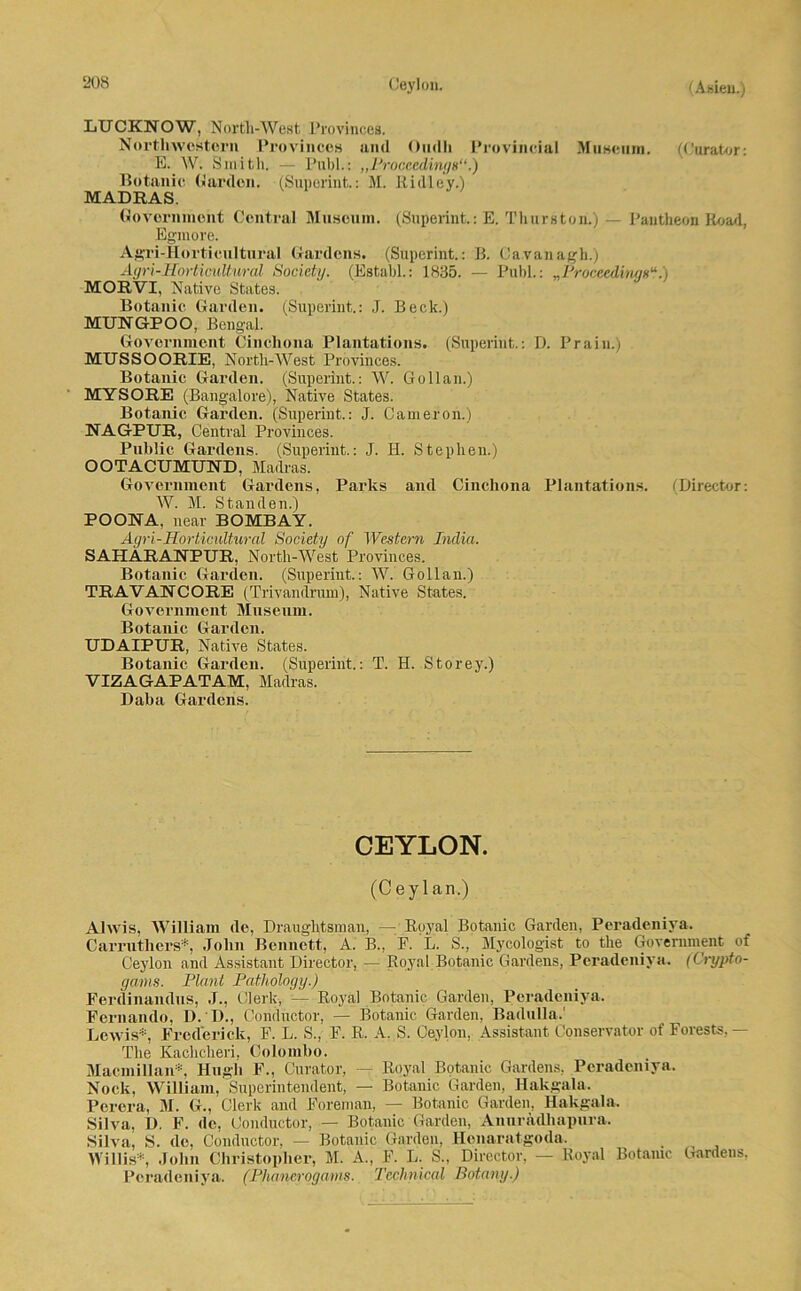 LUCKNOW, North-West Provinces. Northwestern Provinces aml Ondli Provincia! Museum. (Curator: E. W. Smith. — Publ.: „Proceedings“.) Botanic Garden. (Superint.: M. Ridley.) MADRAS. Government Central Museum. (Superint.: E. Thurston.) — Pantheon Road, Egmore. Agri-Horticultural Gardens. (Superint.: B. Ca.vanagh.) Agri-Horticultural Society. (Establ.: 1835. — Publ.: „Proccedingg“.) MORVI, Native States. Botanic Garden. (Superint.: J. Beck.) MUNGPOO, Bengal. Government Cinchona Plantations. (Superint.: D. Prain.) MUSSOORIE, North-West Provinces. Botanic Garden. (Superint.: W. Gollau.) MYSORE (Bangalore), Native States. Botanic Garden. (Superint.: J. Cameron.) NAGPUR, Central Provinces. Public Gardens. (Superint.: J. H. Stephen.) OOTACUMUND, Madras. Government Gardens, Parks and Cinchona Plantations. (Director: W. M. Standen.) POONA. near BOMBAY. Agri-Horticultural Society of Western India. SAHARANPUR, North-West Provinces. Botanic Garden. (Superint.: W. Gollan.) TRAVANCORE (Trivandrum), Native States. Government Museum. Botanic Garden. UDAIPUR, Native States. Botanic Garden. (Superint,: T. H. Storey.) VIZAGAPATAM, Madras. Daba Gardens. CEYLON. (Ceylan.) Alwis, William de, Drauglitsinan, — Royal Botanic Garden, Peradeniya. Carrutliers* John Bennett, A. B., F. L. S., Mycologist to the Government of Ceylon and Assistant Director, — Royal Botanic Gardens, Peradeniya. (Crypto- gams. Plant Pathology.) Ferdinandus, J., Clerk, — Royal Botanic Garden, Peradeniya. Fernando, D. D., Conductor, — Botanic Garden, Badulla.' Lewis*, Frederick, F. L. S., F. R. A. S. Ceylon, Assistant Conservator of Forests,— The Kaclicheri, Colombo. Macmil]an*, Hugh F., Curator, — Royal Botanic Gardens, Peradeniya. Nock, William, Superintendent, — Botanic Garden, Hakgala. Perera, M. G., Clerk and Foreman, — Botanic Garden, Hakgala. Silva, D. F. de, Conductor, — Botanic Garden, Anuradhapura. Silva, S. de, Conductor, — Botanic Garden, Henaratgoda. Willis*, John Christophe!', M. A., F. L. S., Director, — Royal Botanic Gardens, Peradeniya. (Phaneroganis. Technical Botany.)