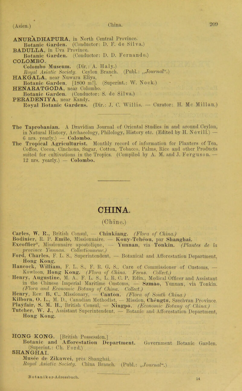 ANUHADHAPURA. in North Central Province. Botanic Garden. (Conductor: D. F. de Silva.) BADULLA, in Uva Province. Botanic Garden. (Conductor: D. D. Fernando.) COLOMBO. Colombo Museum. (Dir.: A. Haly.) Royal Asiaiic Society. Ceylon Branch. (Publ.: „Journal“.) HAKGALA, near Nuwara Eliya. Botanic Garden. [1800 m!]. (Superint.: W. Nock.) HENARATGODA, near Colombo. Botanic Garden. (Conductor: S. de Silva.) PERADENIYA, near Kandy. Boyal Botanic Gardens. (Dir.: J. C. Willis. — Curator: H. Mc Millan.) The Taprobanian. A Dravidian Journal of Oriental Studies in and around Ceylon, in Natural History, Archaeology, Philology, History etc. (Edited by H. Nevill.) — 6 nrs. yearly.) — Colombo. The Tropical Agriculturist. Montlily record of information for Planters of Tea, Coft'ee, Cocoa, Cinchona, Sugar, Cotton, Tobacco, Palms, Bice and other Products suited for cultivations in the Tropics. (Compiled by A. M. and J. Ferguson. — 12 nrs. yearly.) — Colombo. CHINA. (Chine.) Carles, TV. R., British Consul, — Cliinkiang. (Flora of China.) Bodinier, R. P. Emile, Missionnaire, — Kouy-Tcheon, par Shanghai. Exeoffier*, Missionnaire apostolique, — Yunnan, via Tonkin. (Plantes de la province Yunnan. Collectionneur.) Ford, Charles, F. L. S., Superintendent, — Botanical and Afforestation Department, Hong Kong. Hancock, William, F. L. S., F. R. G. S., Care of Commissioner of Customs, — Kowloon, Hong Kong. (Flora of China. Ferns. Collect.) Henry, Augustine, M. A., F. L. S., L. R. C. P. Edin., Medical Officer and Assistant in the Chinese Imperial Maritime Customs, — Szmao, Yunnan, via Tonkin. (Flora and Economic Botany of China. Collect.) Henry, Rev. B. C., Missionary, - Canton. (Flora of South China.) Kilborn, O. L., M. D., Canadian Methodist, — Mission, Chengtu, Szechvan Province. Plavfair, S. TI. H., British Consul, — Ningpo. (Economic Botany of China.) Tutcher, W. J., Assistant Superintendent, — Botanic and Afforestation Department, Hong Kong. HONG KONG. [British Possession.] Botanic and Afforestation Department. Government Botanic Garden. (Superint.: Ch. Ford.) SHANGHAI. Musee de Zikawei, pres Shanghai. Royal Asiatic Society. China Branch. (Publ.: „Journal“.) B o t a n i k e r-Atlressbuch. 14