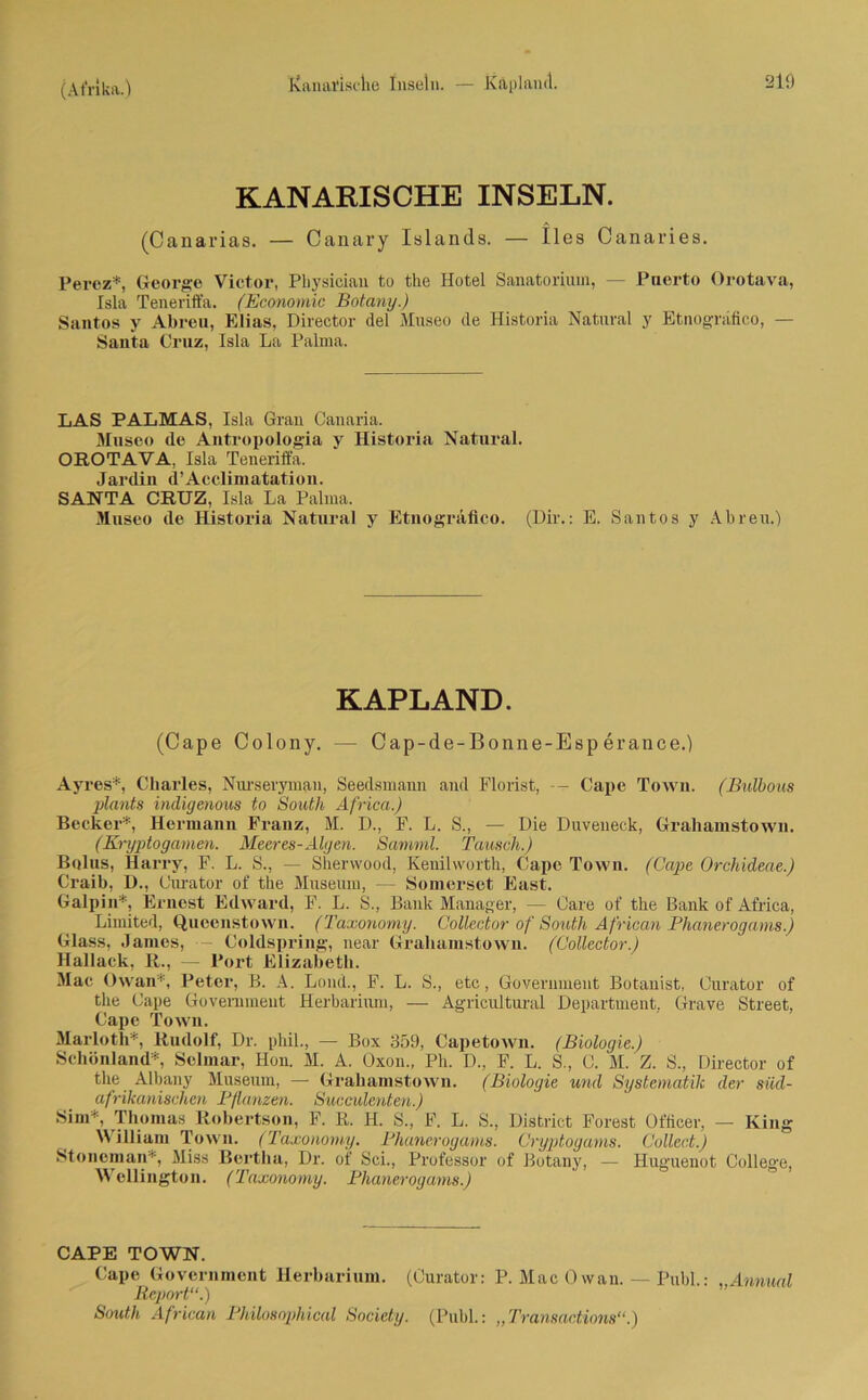 Kanarische Inseln. — Kapland. 2lÖ KANARISCHE INSELN. (Canarias. — Canary Islands. — lies Canaries. Perez*, George Victor, Physician to the Hotel Sanatorium, — Puerto Orotava, Isla Teneriffa. (Economic Botany.) Santos y Abreu, Elias, Director del Museo de Historia Natural y Etnografico, — Santa Cruz, Isla La Palma. LAS PALMAS, Isla Grau Canaria. Museo de Antropologia y Historia Natural. OROTAVA, Isla Teneriffa. Jardin d’Acclimatation. SANTA CRUZ, Isla La Palma. Museo de Historia Natural y Etnografico. (Dir.: E. Santos y Abreu.) KAPLAND. (Cape Colony. — Cap-de-Bonne-Esp erance.) Ayres*, Charles, Nurseryman, Seedsmami and Florist, Cape Town. (Bulbous plants indigenous to South Africa.) Becker*, Hermann Franz, M. D., F. L. S., — Die Duveneck, Grahainstown. (Kryptogamen. Meeres-Algen. Samml. Tausch.) Bolus, Harry, F. L. S., —- Sherwood, Kenilworth, Cape Town. (Cape Orchideae.) Craib, D., Ourator of the Museum, — Somerset East. Galpin*, Ernest Edward, F. L. S., Bank Manager, — Care of the Bank of Africa, Limited, Queenstown. (Taxonomy. Collector of South African Phanerogarns.) Glass, James, •— Coldspring, near Graliamstown. (Collector.) Hallack, R., — Port Elizabeth. Mae Owan*, Peter, B. A. Lond., F. L. S., etc, Government Botanist, Curator of the Cape Government Herbarium, — Agricultural Department, Grave Street, Cape Town. Marloth*, Rudolf, Dr. phil., — Box 359, Capetown. (Biologie.) Schönland*, Selmar, Hon. M. A. Oxon., Ph. D., F. L. S., C. M. Z. S., Director of the Albany Museum, — Grahamstown. (Biologie und Systematik der süd- afrikanischen Pflanzen. Succulenten.) Sim*, Thomas Robertson, F. R. H. S., F. L. S., District Forest Officer, — King William Town. (Taxonomy. Phanerogarns. Cryptogams. Collect.) Stoncman* Miss Bertha, Dr. of Sei., Professor of Botany, — Huguenot College, Wellington. (Taxonomy. Phanerogarns.) CAPE TOWN. Cape Government Herbarium. (Curator: P. Mac Owan. — Publ.: „Arnual Report“.) South African Philosophical Society. (Publ.: „Transactions“.)