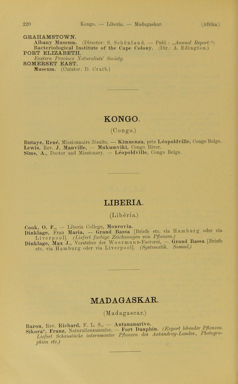 GEAHAMSTOWN. Albany Museum. (Directov: S. Schiinland. — Puhl.: „Annual Report.“) Bacteriological Institute of the Cape Colony. (Dir.: A. Edington.) PORT ELIZABETH. Rastern Province Naturaüsts’ Society. SOMERSET EAST. Museum. (Curator: D. Craib.) KONGO. (Congo.) Butaye, Rene, Missionnaire Jesuite, — Kimuenza, pres Leopoldville, Congo Beige. Lewis, Rev. J. Manville, — Mukumviki, Congo River. Sims, A., Doctor and Missionary, — Leopoldville, Congo Beige. LIBERIA. (Liberia.) Cook, 0. F., — Liberia College, Monrovia. . , Dinklage, Frau Maria, — Grand Bassa [Briefe etc. via Hamburg oder via Liverpool]. (Liefert farbige Zeichnungen von Pflanzen.) Dinklage, Max J., Vorsteher der W o e r m a n n-Factorei, — Grand Bassa [Briefe etc. via Hamburg oder via Liverpool]. (Systematik. Samml.) MADAGASKAR. (Madagascar.) Rnrn 11 Rev Richard, F. L. S., — Antananarivo. Sikora* Franz, Naturaliensammler,--Fort Dauphin. (Export lebender I/tarnen. Liefert Schaustücke interessanter Pflanzen des Antandroy-Landes, Photogra- phien etc.)