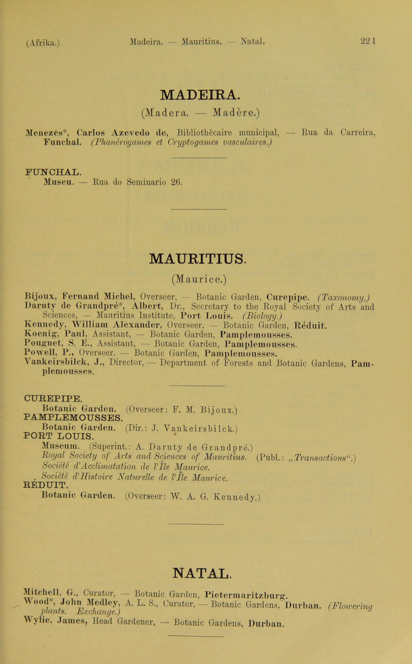 MADEIRA. (Madera. — Madere.) Menezes*, Carlos Azevedo de, Bibliothecaire municipal, — Rua da Carreira, Funclial. (Phanerogames et Cryptogames vasculaires.) FUNCHAL. Musen. — Rua do Seminario 26. MAURITIUS. (Maurice.) Bijonx, Fernand Michel, Overseer, — Botanic Garden, Curepipe. (Taxonomy.) Daruty de Grandpre*, Albert, Dr., Secretary to the Royal Society of Arts and Sciences, — Mauritius Institute, Port Louis. (Biology.) Kennedy, William Alexander, Overseer, — Botanic Garden, Reduit. Koenig, Paul, Assistant, — Botanic Garden, Pamplemousses. Pougnet, S. E., Assistant, — Botanic Garden, Pamplemousses. Po well, P., Overseer, — Botanic Garden, Pamplemousses. Yankcirsbilck, J., Director, — Department of Forests and Botanic Gardens, Pam- plemousses. CUREPIPE. Botanic Garden. (Overseer: F. M. Biioux.) PAMPLEMOUSSES. Botanic Garden. (Dir.: J. Vankeirsbilck.) PORT LOUIS. Museum. (Superint.: A. Daruty de Grandpre.) Royal Society of Arts and Sciences of Mauritius. (Publ.: „ Transactions“.) Societe d’Acclimatation de l’Ile Maurice. , Societe d'Mistoire Naturelle de Vlle Maurice. REDUIT. Botanic Garden. (Overseer: W. A. G. Kennedy.) NATAL. Mitchell, G., Curator, — Botanic Garden, Pietermaritzburg. Wood*, John Medley, A. L. S., Curator, — Botanic Gardens, Durban. (Flowerinq plants. Exchange.) J Wylie, James, Ilead Gardener, — Botanic Gardens, Durban.