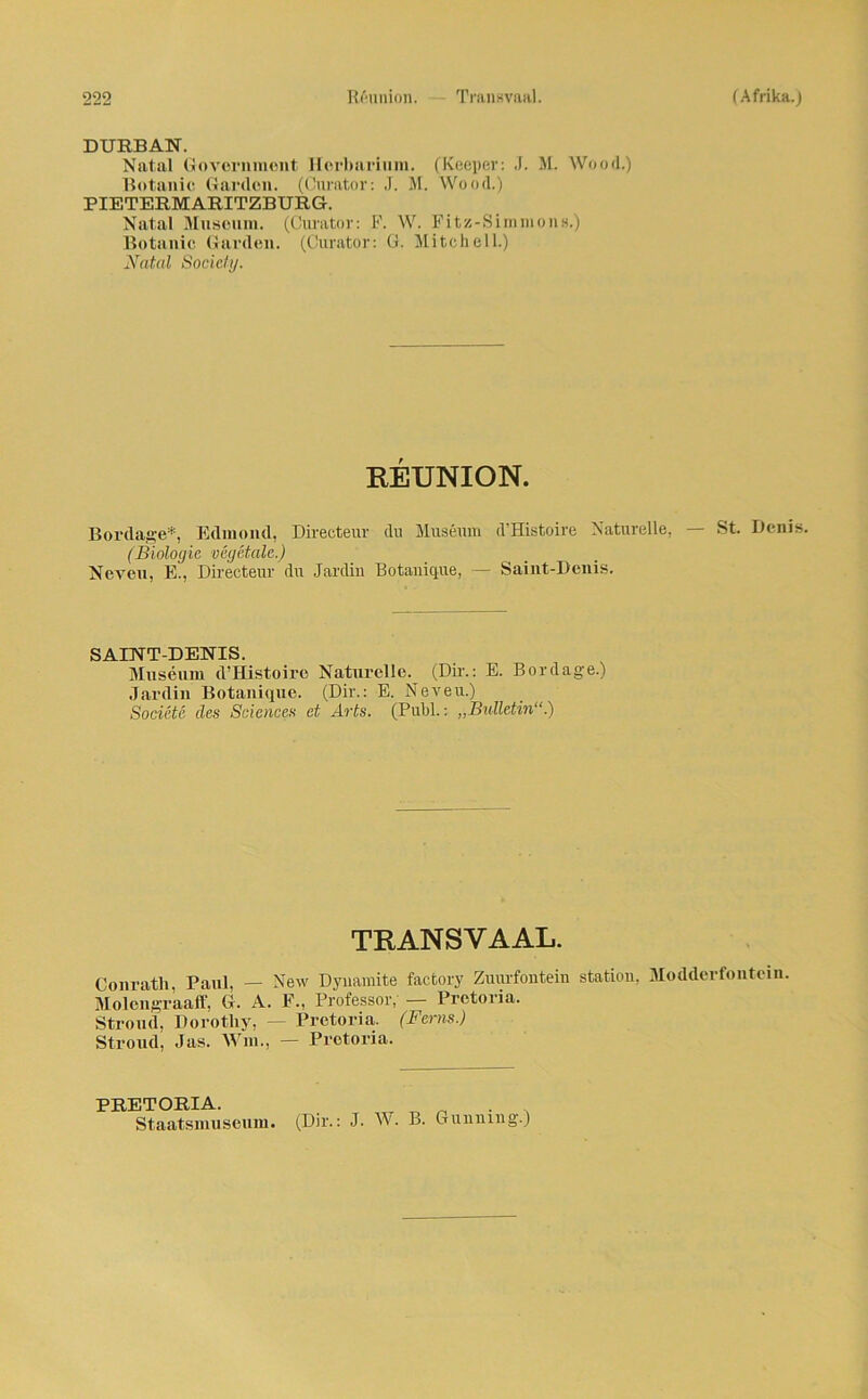 DURBAN. Natal Government Herbarium. (Keeper: J. M. Wood.) Botanic Garden. (Curator: J. M. Wood.) PIETERMARITZBURG. Natal Museum. (Curator: F. W. Fitz-Simmons.) Botanic Garden. (Curator: G. Mitchell.) Natal Society. REUNION. Bordage*, Edmond, Direeteur du Museum d’Histoire Naturelle, — St. Denis. (Biologie vegetale.) Neveu, E., Direeteur du Jardin Botanique, — Saint-Denis. SAINT-DENIS. Museum d’Histoire Naturelle. (Dir.: E. Bordage.) Jardin Botanique. (Dir.: E. Neveu.) Societe des Sciences et Arts. (Puhl.: „Bulletin“.) TRANSVAAL. Conrath, Paul, — New Dyuamite factory Zuurfontein Station, Modderfontein. Molengraaff, G. A. E., Professor, — Pretoria. Stroud, Dorotliy, - Pretoria. (Ferns.) Stroud, Jas. Win., — Pretoria. PRETORIA. Staatsmuseum. (Dir.: J. W. B. Gunuing.)