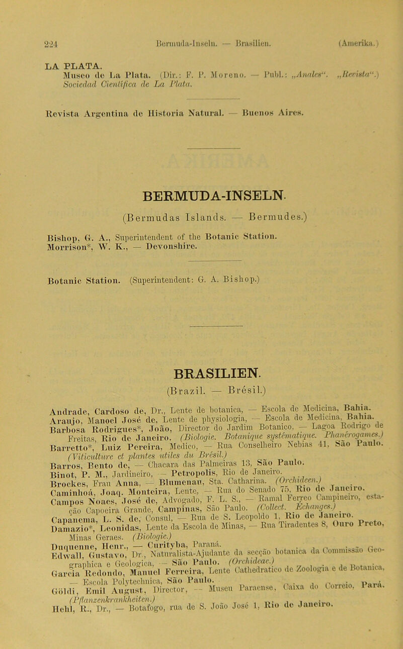 LA PLATA. Museo de La Plata. (Dir.: P. P. Moreno. — I'ubl.: „Analen“. „Revigta“.) Socicdad Cienüfica de La Plata. Revista Argentina de Historia Natural. — Buenos Aires. BERMUDA-INSELN. (Bermudas Islands. — Bermudes.) Bisliop, Gr. A., Superintendent of the Botanic Station. Morrison*, W. K., — Devonshire. Botanic Station. (Superintendent: G. A. Bisliop.) BRASILIEN. (Brazil. — Bresil.) Andrade, Cardoso de, Dr., Leute de botanica, — Escola de Medicina, Bahia. Arauio, Manoel Jose de, Leute de physiologia, — Escola de Medicina, Bahia. Barbosa Rodrigues*, Joao, Director do Jardnn Botamco. — Lagoa Rodrigo de Freitas. Rio de Janeiro. (Biologie. Botanique systcmatique. _ PluiiK-rogames.) Barretto*, Luiz Pereira, Medico, — Rua Conselheiro Nebias 41, Sao Paulo. (Viticulturc et planten utiles du Bresil.) Barros, Bento de, — Ühacara das Palmeiras 13, Sao Paulo. Binot, P. M., Jardineiro, — Pctropolis, Rio de Janeiro. Brockes, Frau Anna, - Blumenau, Sta. Catharma (Orchideen.) Caminhoä, .Toaq. Monteira, Lente, - Rua do Senado 75, Rio de Janen o. Campos Noaes, Jose de, Advogado, F. L. S., — Ramal 1‘erreo ampmeiro, ffio Capoeira Grande, Campinas, Sao Paulo. (Collect.. Behanges.) _ rnmnema L. S. de. Consul, — Rua de S. Leopoldo 1, Rio de Janeiro. Damazio*,’ Leonidas, Lente da Escola de Minas, — Rua Tiradentes 8, Ouro Preto. Minas Geraes. (Biologie.) Thiniionne. Hciii’*» — Curityb»i) Parana. . ~ . p Edwall, Gustave, Dr., Naturalista-Ajudante da seegäo botanica da Coinnnssao Geo- o-rauhica e Geolocica, -- Sau Paulo. (Orchideae.) Garcia Redondo, Manuel Ferreira, Lente Cathedratico de Zoologia e de Botanica, — Escola Pölytechnica, Säo Paulo. , rw»i« Göldi, Emil August, Director, - Musen Paraense, Caixa do Loneio, 1 aia. (Pflanzenkrankheiten.) . • Hehl, R., Dr., — Botafogo, rua de S. Joao Jose 1, Rio de Janeno.