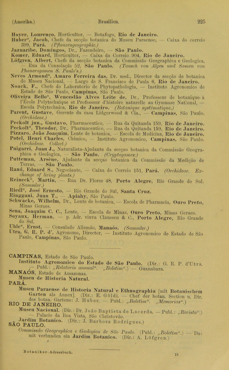 Hoyer, Lourcnco, Horticultor, — Botafogo, Rio de Janeiro. Huber*, Jacob, ('liefe da secgäo botanica do Musen Paraense, — Caixa do correio 399, Para. (Pflanzengeographie.) Jazuaribe, Domingos, Dr., Fazendeiro, — Säo Paulo. Ivomer, Eduard, Horticultor, — Caixa do Correio 904, Rio de Janeiro. Löfgren, Albert, Cbefe da secQäo botanica da Commissäo Geographica e Geologica, — Rua da Consolagäo 52, Säo Paulo. (Tausch von Algen und Samen von Phanerogamen S. Paulo’s.) Neves Armond*, Amaro Ferreira das, Dr. med., Director da sec§äo de botanica do Musen Nacional, — Largo de S. Francisco de Paula 6, Rio de Janeiro. Noaclt, F., Chefe do Laboratorio de Phytopathologia, — Institute Agronomico de Estado de Säo Paulo, Campinas, Säo Paulo. Oliveira Bello*, Wencesläo Alves Leite de, Dr., Professeur de botanique- ä l'Ecole Polytechnique et Professeur d’histoire naturelle au Gymnase National, — Escola Pölytechnica, Rio de Janeiro. (Botanique systematique.) Parent, Gustave, Gereute da casa Lidgenvood & Cia., — Campinas, Säo Paulo. ( Orchideae.) Peckolt jun., Gustave, Pharmaceutico, — Rua da Quitanda 159, Rio de Janeiro. Peckolt*, Theodor, Dr., Pharmaceutico, — Rua da Quitanda 159, Rio de Janeiro. Pizzaro, Joäo Joaquim, Leute de botanica, — Escola de Medicina, Rio de Janeiro. Potel, Henri Charles, Chimico, — Instituto Agronomico, Campinas, Säo Paulo. (Orchideae. Collect.) Puigarri, Juan J., Naturalista-Ajudante da secgao botauica da Commissäo Geogra- phica e Geologica, — Säo Paulo. (Cryptogames.) Putteman, Arsene, Ajudante da secgao botanica da Commissäo da Medicäo de Terras, — Säo Paulo. Rand, Eduard S., Negociante, — Caixa do Correio 151, Para. (Orchideae. Ex- change of living plants.) Reineck*, Martin, — Rua Dr. Flores 48, Porto Alegre, Rio Grande do Sul. (Sammler.) Riedl*, Jose Ernesto, — Rio Grande do Sul, Santa Cruz. Ringgani, Juan T., — Apiahy, Säo Paulo. Schwacke, Wilhelm, Dr., Leute de botanica, — Escola de Pharmacia, Ouro Preto, Minas Geraes. Sena, Joaquim C. C., Lente, — Escola de Minas, Ouro Preto, Minas Geraes. Sojaux, Herman, p. Adr. viuva Claussen & C., Porto Alegre. Rio Grande do Sul. Ulile*. Ernst, — Consulado Allemäo, Manads. (Sammler.) I tra, G. R. P. d’, Agronomo, Director, — Instituto Agronomico de Estado de Säo Paulo, Campinas, Säo Paulo. CAMPINAS, Estado de Säo Paulo. Institute Agronomico do Estado de Säo Paulo. (Dir.: G. R. P. d’Utra. 7~ Cubl.: „Relatorio annual“. „Boletim“.) — Guanabara. MANAOS, Estado de Amazonas. Museu de Historia Natural. PARA. Museu Paraense de Historia Natural e Ethnographia [mit Botanischem »arten als Annex]. (Dir.: E. Göldi. — Chef der botan. Section u. Dir. RIO DEejANEIRO teHS: J‘ Huber' ~~ Publ-: „Boletim“. „Memorias“.) Museu Nacional. (Dir.: Dr. Joäo Baptistade Lacerda. —Publ.: „Beoista“.) I alacio da Boa Yista, Säo Christoväo. SÄO^ PAULO>tan^C° ' ’I- arbosa Rodrigues.) Commissäo Geographica e Geologica de Säo Paulo. (Publ.: ..Boletim“.) — Da mit verbunden ein Jardim Botanico. (Dir.: A. Löfgren) i ö '' Botaniker - Adressbuch. 16