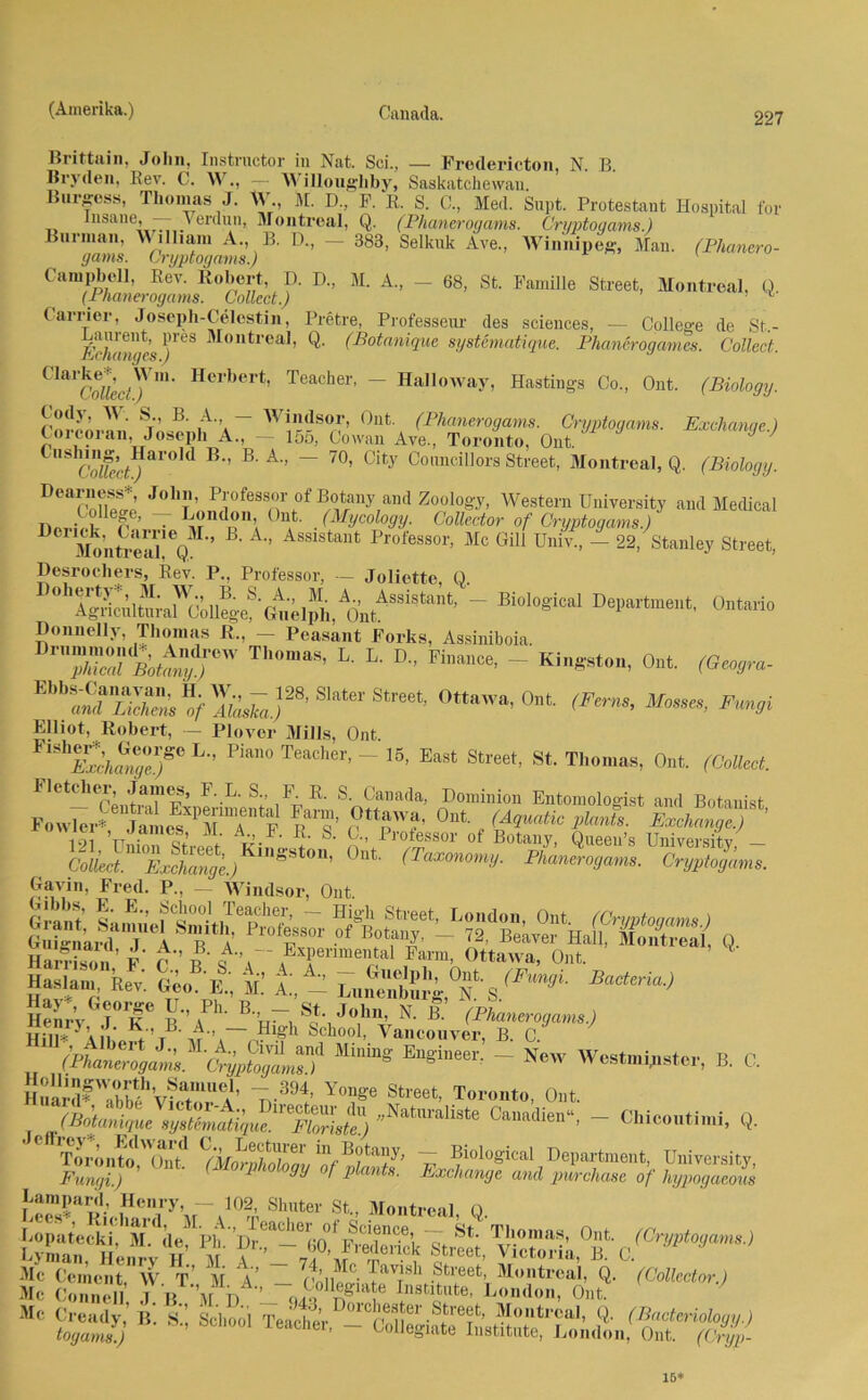 227 Brittain, John, Instructor in Nat. Sei., — Frodericton, N. B. Bry(len, Rev. C. W., — Willonghby, Saskatchewan. Burgess, Thomas J. W M. D, F. R. S. 0., Med. Supt. Protestant Hospital for lusane, - Verdun, Montreal, Q. (Phanerogams. Cri/ptouams.) Burman, William A., B. D., - 383, Selknk Ave., Winnipeg-, Man. (Phanero- gams. Gryptogams.) Campbell, Rev. Robert, I). D„ M. A„ - 68, St. Familie Street, Montreal, Ü. (Phanerogams. Collect.) * Carrier, Joseph-Celestin, Pretre, Professem- des Sciences, — College de St.- /V/mm/rs \)leS ^loutrca,> Q- (Botanique systematique. Phanerogames. Collect. ClarCoifec/'Vm’ H°lbert’ Teacher’ — Halloway, Hastings Co., Ont. (Biology. rmlTn,.n\' Sr’ B' ,A”a ~ Wifso^- 0nt- (Phanerogams. Crgptogams. Exchange.) Corcoran, Joseph A., - 155, Cowan Ave, Toronto, Ont. J J ^LtT B’’ B' A'} ~ 70’ City Councillors Street, Montreal, Q. (Biology. DeaCnfw J0,1t’' P*'ofess®r ofRotany and Zoology, Western University and Medical Tw. , ef,e’ . London, Ont. (Mycology. Collector of Crgptogams.) Montreal'V1’ ß’ A’’ ÄSS1Stant Professor- Mc Gill Univ, — 22, Stanley Street, Desrochers, Bev. P, Professor, — Joliette, Q. ~ Bi°l0giCal Departmeilt’ Donnelly, Thomas R, - Peasant Forks, Assiniboia. TS'Ä^r' T‘”as'L-L-D- Fin“ce' - <»*■• EbbSÄ“i ff S1“to St'«' Ottawa, Ont. (Ferm, Mo.se», Fungi Elliot, Robert, — Plovor Mills, Ont. £kangerr ^ ^ TeaChei'’ ~ ^ ^ St‘ Th°maS’ 0nt (Gollect- Fl etc her, James, F. L. S, F R. S Canada, Dominion Entomologist and Botanist Fow^ jamesXPrr F bT’ ,9«™’ 0nt , <A^ Exchang™ 191 ’tt,,; q2 / ^ -Professor of Botany, Queen’s University — CM. Ex^aTge.) S ’ °nt (TaxonomiJ- Phanerogams. Crgptogams. Gavin, Fred. P, - Windsor, Ont. Oibbs, E. E, School Teacher, — Hi»h Street r.mirim. rw rn t. , öti sri- «Äs q. 2 r'hf;. Ä fc t A_ « EyG!T b’a '■ »• B- (Flumenogam.) HU* Äili.rt’T m-.—r?,tU S,ch°o1- VaMouver, B. 0 „ ~ WostmHistor, B. C. HnLrllFrttthvfcUA’ 7,-394,’ *«*• Toronto, Ont. ”NstraliSle C“di““' - CWooutlmJ. Q. Tlrinto.'Zt «orÄL »r V ?iolo«ical Department, üniwsity, Fungi.) ^ ^nU S‘ Exchange and purchase of liypogacous Lampard, Henry, - 102, Shnter St, Montreal Q “• ?Ztyi B- * Te«,;», Ont. (Cryp- 15*