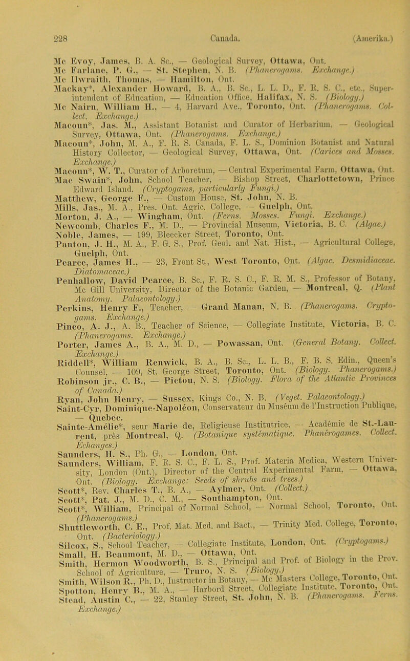 Mc Evoy, James, B. A. Sc,., — Geological Survey, Ottawa, Out. Me Farlane, P. G., — St. Stephen, N. B. (Phanerogams. Ejxhange.) Me Ilwraith, Thomas, — Hamilton, Out. 1IM IIU I (UHI, I 11 ' MII (l ~, IKIIIIIIIWII) '/II li. Mackay*, Alexander Howard, B. A., B. Sc., L. L. D., F. R. S. etc., Super- intendent, of Education, — Eilncation Office, Halifax, N. S. (Biolfjgy.) Me Nairu, William H., — 4, Harvard Ave., Toronto, Ont. (Phanerogams. Col- lect. Exchange.) Macoun*, Jas. M., Assistant Bot,anist and Curator of Herbarium. — Geological Survey, Ottawa, Ont. (Phanerogams. Exchange.) Macoun*, John, M. A., F. R. S. Canatla, F. L. S., Dominion Botanist and Natural History Oollector, Exchange.) x. . 4.U wi ! - ■ -7 — Geological Survey, Ottawa, Ont. (Carices and Mosscs. Macoun*, W. T., Curator of Arboretum, — Central Experimental Farm, Ottawa, Ont. Mac Swain* John, School Teacher, — Bishop Street, Charlottetown, Frinee Edward Island. (Gryptogams, particularly Fungi.) Matthew, George F., — Custom House, St. John, N. B. Mills, Jas.. M. A., Pres. Ont. Agrie. College, — Guelph, Ont. Morton, .1. A., — Wingham, Ont. (Ferm. Mosses. Fungi. Exchange.) Newcomb, Charles F., M. D., — Provincial Museum, Victoria, B. C. (Algae.) Noble. James, — 199, Bleecker Street, Toronto, Ont. Panton, J. H., M. A„ F. G. S., Prof. Geol. and Nat. Hist., — Agricultural College, Guelph, Ont. Pearce, James H., — 23, Front St., West Toronto, Ont. (Algae. Desrmdiaceae. Diatomaceae.) Penliallow, David Pearce, B. Sc., F. R. S. C., F. R. M. S., Professor of Botany, Mc Gill University, Director of tlie Botanic Garden, — Montreal, Q. (Plant Anatomy. Palaeontology.) Perkins, Henry F., Teacher, — Grand Manan, N. B. (Phanerogams. Crypto- gams. Exchange.) . Pineo, A. J., A. B., Teacher of Science, — Collegiate Institute, Victoria, B. C. (Phanerogams. Exchange.) Porter, James A., B. A., M. D., — Powassan, Ont. (General Botany. Collect. Exchange.) Riddell*, William Renwick, B. A., B. Sc., L. L. B., F. B. S. Edin., Queens Counsel, — 109, St. George Street, Toronto, Ont. (Biology. Phanerogams.) Robinson jr., C. B., — Pictou, N. S. (Biology. Flora of the Atlantic Provmces of Canaäa.) Ryan, John Henry, — Snssex, Kings Co., N. B. (Veget. Palaeontology.) Saint-Cyr, Dominique-Napoleon, Conservateur du Museum de 1 Instruction 1 ublique, — Quebec. . . T Sainte-Amelie*, seur Marie de, Religieuse Institutrice, -- Acadenne de Stv-Lan- rent, pres Montreal, Q. (Botanique systematique. Phanerogames. Collect. Eclianges.) Saunders, H. S., Pli. G., — London, Ont. „ . Saunders, William, F. R. S. C., F. L. S., Prof. Matena Medica, Western Lmver- sity, London (Ont,), Director of the Central Experimental Farm, — Ottawa, Ont. (Biology. Exchange: Seeds of shrubs and trees.) Scott*, Rev. Charles T., B. A„ — Aylmcr, Ont. (Collect.) Scott*, Rat. J., M. D„ C. M., - Southampton, Ont. Scott* William, Principal of Normal School, — Normal School, Toronto, Ont, Shuttieww’th””c15., Prof. Mat. Med. and Bact., — Trinity Med. College, Toronto, Ont. (Bacteriologij.) , . ^ . , Silcox, S., School Teacher, — Collegiate Institute, London, Ont. (C ryptogams.) Small, H. Beaumont, M. D., — Ottawa, Ont. ., ,r , . p Smith, Hermoii Woodwortli, B. S., Principal and Prof, ot Biolog} in the liov. School of Agriculture, — Truro, N. S. (Biologg.) Smith, Wilson R., Ph. D, Iustructor in Botany, - Mc Masters ( oUege, Ih i nto. t. Siiotton Henry B.. M. A., — Harbord Street, Collegiate Institute, Toronto, Ont, SaiSc. ’ 22, Stanley Street, St. John, N. B. (Phanerogams. Im, Exchange.)