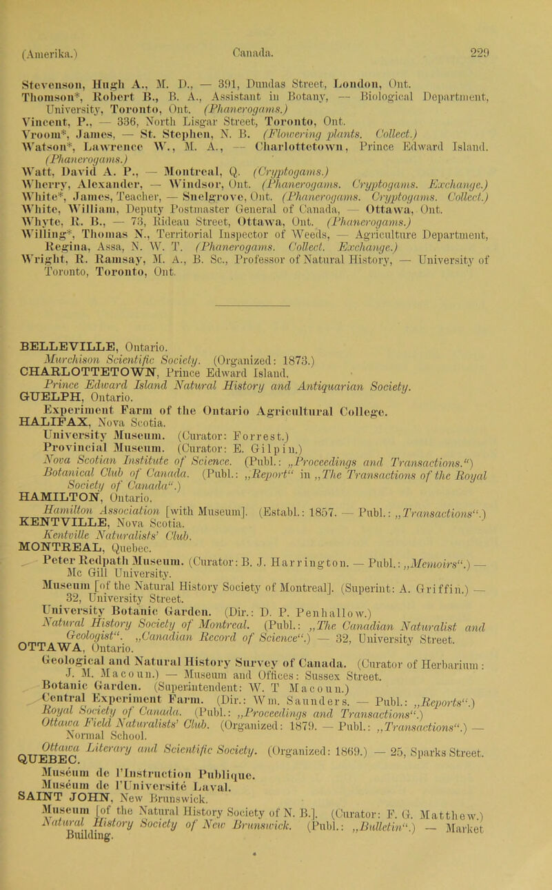 Stevenson, Hngh A., M. D., — 391, Dundas Street, London, Ont. Thomson*, Robert B., B. A., Assistant in Botany, — Biological Department, University, Toronto, Ont. (Phanerogams.) Vincent, P., — 336, North Lisgar Street, Toronto, Ont. Vroom*, James, — St. Stephen, N. B. (Flowering plants. Collect.) Watson*, Lawrence W., M. A., — Charlottetown, Prince Edward Island. (PItan erogams.) Watt, David A. P., — Montreal, Q. (Cryptogams.) Wherry, Alexander, — Windsor, Ont. (Phanerogams. Cryptogams. Exchange.) White*, James, Teacher, — Snelgrove, Ont. (Phanerogams. Cryptogams. Collect.) White, William, Deputy Postumster General of Canada, — Ottawa, Ont. Whvte, 11. B., — 73, Eideau Street, Ottawa, Ont. (Phanerogams.) Willing*, Thomas N., Territorial Inspector of AVeeds, — Agriculture Department, Regina, Assa, N. W. T. (Phanerogams. Collect. Exchange.) Wriglit, R. Ramsay, M. A., B. Sc., Professor of Natural History, — University of Toronto, Toronto, Ont. BELLEVILLE, Ontario. Murchison Scientific Society. (Organized: 1873.) CHARLOTTETOWN, Prince Edward Island, Prince Edward Island Natural History and Antiquarian Society. GUELPH, Ontario. Experiment Farm of the Ontario Agricultural College. HALIFAX. Nova Scotia. University Museum. (Curator: Forrest.) Provincial Museum. (Curator: E. Gilpin.) Nova Scotian Institute of Science. (Publ.: „Proceedings and Transactions.“) Botanical Club of Canada. (Publ.: „Report“ in „The Transactions ofthe Royal Society of Canada“.) HAMILTON, Ontario. Hamilton Association [with Museum]. (Establ.: 1857. - Publ.: „Transactions“.) KENTVILLE. Nova Scotia. Kentvüle Naturalists’ Club. MONTREAL, Quebec. Peter Redpath Museum. (Curator: B. J. Har rington. — Publ.: „Memoirs“.) — Mc Gill University. Museum [of the Natural History Society of Montreal], (Superint: A. Griffin.) — 32, University Street. University Botanic Garden. (Dir.: D. P. Penhallow.) Ratural History Society of Montreal. (Publ.: „The Canadian Naturalist and (reologistvCanadian Record of Science“.) — 32, University Street OTTAWA, Ontario. Geological and Natural History Survey of Canada. (Curator of Herbarium: J. Macoun.) — Museum and Offices: Sussex Street. Botanic Garden. (Superintendent: W. T Macoun.) Central Experiment Farm. (Dir.: Wm. Saunders. — Publ.: „Reports“.) Royal Sonety of Canada. (Publ.: „Proceedings and Transactions“.) Ottawa Field Naturalists’ Club. (Organized: 1879. — Publ.: „Transactions“.) — Normal School. Ottawa Literary and Scientific Society. (Organized: 1869.) — 25, I QUEBEC. Museum de l’Instruction Publique. Museum de l’Universite Laval. SAINT JOHN, New Brunswick. Museum [of the Natural History Society of N. B.]. (Curator: F. G, Ratural History Society of New Brunswick. (Puhl.: „Bulletin“' Building. >arks Street. Matthew.) — Market