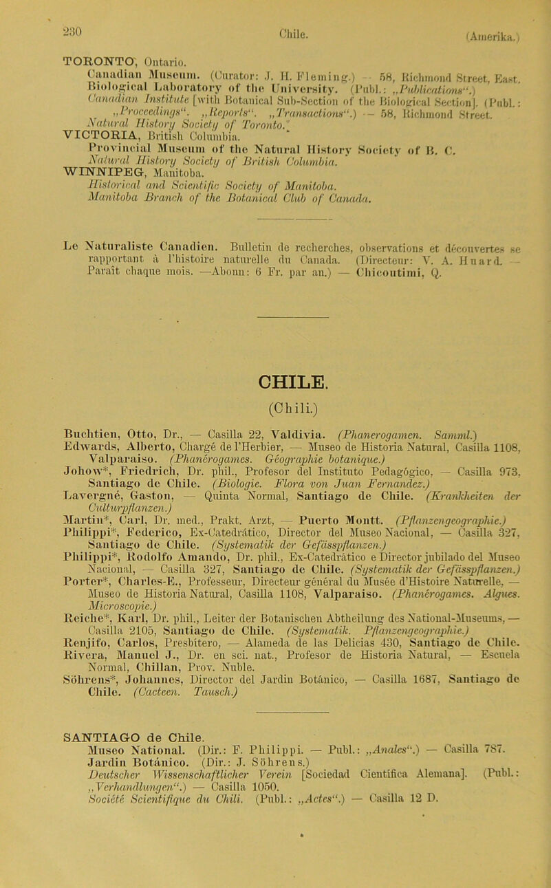 (Amerika.) TORONTO, Ontario. Canadian Museum. (Curator: J. H. Fleming.) 58, Richinond Street, East. Biologien! Laboratory of tlie University. (Publ.: „Ptüjlications“.) Canadian Institute [witli Botanical Sub-Section of tlie Biological Sectionl. (Publ.: „Proceedings“. „Reports“. „Transaetiom“.) •- 58, Richmond Street. Natural Mistory Society of Toronto. VICTORIA, British Columbia. Provineial Museum of tlie Natural Ilistory Society of B. C. Natural Mistory Socictii of British Columbia. WINNIPEG, Manitoba. Historical and Scientific Society of Manitoba. Manitoba Brauch of the Botanical Club of Canada. Le Naturaliste Canadiern Bulletin de recherches, observations et decouvertes se rapportant ä l’histoire naturelle du Canada. (Directeur: V. A. Huard. Parait chaque mois. —Abonn: 6 Fr. par an.) — Clricoutimi, Q. CHILE. (Chili.) Buchtien, Otto, Dr., — Casilla 22, Valdivia. (Phanerogamen. Samnü.) Edwards, Alberto, Charge del’Herbier, — Museo de Historia Natural, Casilla 1108, Valparaiso. (Phanerogames. Geographie botanique.) Johow*, Friedrich, Dr. phil., Profesor del Instituto Pedagögico, — Casilla 973, Santiago de Chile. (Biologie. Flora von Juan Fernandez.) Lavergne, Gaston, — Quinta Normal, Santiago de Chile. (Krankheiten der Culturpflanzen.) Martin*, Carl, Dr. med., Prakt. Arzt, — Puerto Montt. (Pflanzengeographie.) Philippi*, Federico, Ex-Catedrätico, Director del Museo Nacional, — Casilla 327, Santiago de Chile. (Systematik der Gefässpflanzen.) Philippi*, Rodolfo Amando, Dr. phil., Ex-Catedrätico e Director jubilado del Museo Nacional, — Casilla 327, Santiago de Chile. (Systematik der Gefässpflanzen.) Porter*, Charles-E., Professeur, Directeur general du Musee d’Histoire Naturelle, — Museo de Historia Natural, Casilla 1108, Valparaiso. (Phanerogames. Algues. Microscopie.) Reiche*, Karl, Dr. phil., Leiter der Botanischen Abtheilung des National-Musemns, — Casilla 2105, Santiago de Chile. (Systematik. Pflanzengeographie.) Renjifo, Carlos, Presbitero, — Alameda de las Delicias 430, Santiago de Chile. Rivera, Manuel J., Dr. en sei. nat., Profesor de Historia Natural, — Escuela Normal, ChUlan, Prov. Nuble. Söhrens*, Johannes, Director del Jardin Botänico, — Casilla 1687, Santiago de Chile. (Cacteen. Tausch.) SANTIAGO de Chile. Museo National. (Dir.: F. Philippi. — Puhl.: „Anales“.) — Casilla 787. Jardin Botänico. (Dir.: J. Söhrens.) Deutscher Wissenschaftlicher Verein [Sociedad Cientifica Alemana]. (Publ.: „Verhandlungen“.) — Casilla 1050. Societe Scientifique du Chili. (Publ.: „Actes“.) — Casilla 12 D.