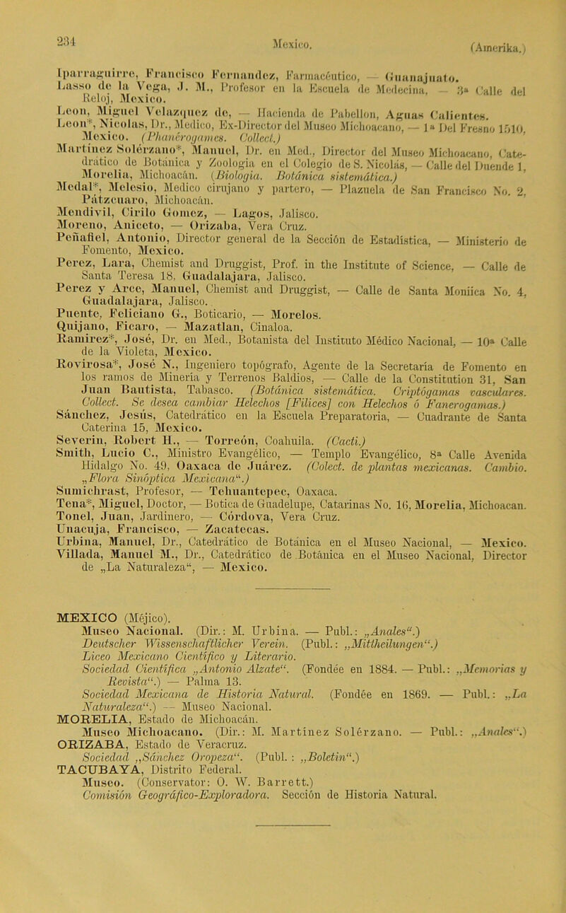 Mexico. Iparraguirrc, Francisco Fernandez, Farraacöutico, Guanajuuto. Lasso de la Vega, .1. M., Profesor en la Eßcuela de Medecina. 3“ Calle del ßeloj, Mexico. Leon, Miguel Velazquoz de, Hacienda de Pabellon, Aguas Calientes. Leon*, Nicolas, I)r., Medico, Ex-Director del Museo Michoaeano, — la Lei Fresno 1510 Mexico. (Phanörogames. Collect.) Martine/. Solerzano*, Manuel, Dr. en Med., Direct,or del Museo Michoaeano, Cate- dratico_ de Botänica y Zoologia en el Colegio de S. Nicolas, — Calle del Duende 1. Morelia, Michoacän. {Biologin. Botänica sislem&tica.) Modal*, Melesio, Medico cirujano y partero, — Plazuela de San Francisco No. 2, Pätzcuaro, Michoacän. Mendivil, Cirilo Gomcz, — Lagos, Jalisco. Moreno, Aniccto, — Orizaba, Vera Cruz. Peiiafiel, Antonio, Director general de la Secciön de Estadistica, — Ministerio de Fomento, Mexico. Percz, Lara, Chemist and Dmggist, Prof, in the Institute of Science, — Calle de Santa Teresa 18, Guadalajara, Jalisco. Perez y Arce, Manuel, Chemist and Druggist, — Calle de Santa Moniica No. 4, Guadalajara, Jalisco. Puente, Feliciano G., Boticario, — Morelos. Quijano, Ficaro, — Mazatlan, Cinaloa. Ramirez* Jose, Dr. en Med., Botanista del Instituto Medico Nacional, — 10a Calle de la Yioleta, Mexico. Rovirosa’, Jose N., Ingeniero topögrafo, Ageute de la Secretaria de Fomento en los ramos de Minern y Terrenos Baldios, — Calle de la Constitution 31, San Juan Bautista, Tabasco. (Botänica sistemätica. Criptögamas vasculares. Collect. Se clesea cambiar Heleclios [Filices] con Helechos 6 Fanerogamas.) Säneliez, Jesiis, Catedrätico en la Escuela Preparatoria, — Cuadraute de Santa Üateriua 15, Mexico. Severin, Robert H., — Torreon, Coahuila. (Cadi.) Smith, Lucio C., Ministro Evangelico, — Templo Evangelico, 8a Calle Avenida Hidalgo No. 49, Oaxaca de Juarez. (Colect. de plantas mexicanas. Cambio. „Flora Sinoptica MexicanaEi) Sumichrast, Profesor, — Teliuantepec, Oaxaca. Telia*, Miguel, Doctor, — Botica de Guadelupe, Catalinas No. IG, Morelia, Michoacan. Tonei, Juan, Jardinero, — Cördova, Yera Cruz. Unacuja, Francisco, — Zacatecas. Urbina, Manuel, Dr., Catedrätico de Botänica en el Museo Nacional, — Mexico. Villada, Manuel M., Dr., Catedrätico de Botänica en el Museo Nacional, Director de „La Naturaleza“, — Mexico. MEXICO (Mejico). Museo Nacional. (Dü.: M. Urbina. — Publ.: „Anales“.) Deutscher Wissenschaftlicher Verein. (Publ.: „Mittheilungen“.) Liceo Mexicano Cicntifico y Literario. Sociedad Cientifica „Antonio Alzate“. (Fondee en 1884. — Publ.: „Memorias y Bevista“.) — Palma 13. Sociedad Mexicana de Ilistoria Natural. (Fondee en 1869. — Publ.: ..La Naturaleza“.) — Museo Nacional. MORELIA, Estado de Michoacän. Museo Michoaeano. (Dir.: M. Martinez Solerzano. — Publ.: „Anales“.) ORIZABA, Estado de Veracruz. Sociedad „Sähchcz Oropeza“. (Publ. : „Bolctin“.) TACUBAYA, Distrito Federal. Museo. (Conservator: 0. W. Barrett.) Comisiön Geogräfico-Exploradora. Secciön de Historia Natural.