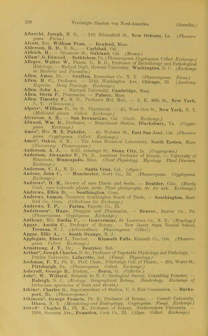 (Amerika.) 213, Elisianfield St., New Orleans, La. (Phanero- Va. (Crypto- Cal. (Phanero- Albrecht, Joseph, M. D,, gams. Ferm.) Alcott, Lev. \\ illiam Penn, — lioxford, Maas. Aldorson, 11. I)., B. Sc., Carlsbad, Cal. Aldrieh, 11, —, Sycamore St., Oakland, Cal. (Mosses.) Allam* G.Edward, Bethlehem, Pa. (Phanerogams. Cryptogams. CoUext. Exchunae.) Alleger, Walter W, Pharm. D„ M. I)., Professor of ßacteriology and Pathological Histology, — Medical Dep't, Howard University, Washington, D. <:. (Excluinae m Bactena und Parasites.) Allen, Arnos, Dr, Gratton, Rensselaer Co., N. Y. (Phanerogams. Fernst Allen, H. C., Professor, — 5142, Washington Ave, Chicago! 111. (Anatomy. Expertin. Drug Provings. Exchange.) Allen, John A., Harvard University, Cambridge, Mass. Allen, Orrin P, Pharmacist, — Palmer, Mass. Allen, Timothy F, M. D, Professor Mat. Med, — 3, E. 48th St, New York. A. Y. (Characcae.) Alpers*, William C., Sc. D, Pharmacist, — 45, West Bist St, New York. X. Y. (Medicinal plants. Collect. Exchange.) Alverson, A. 11, — San Bernardino, Cal. (Cacti. Exchange.) Alwood, Wm, B., Professor, — Experiment Station, Blacksbury gams. Exchange.) Arnes* Mrs. M. E. Pnlsifer, — 43, Wehster St, East San Jose, gams. Cryptogams. Collect. Exchange.) Ames*, Oakes, A. M, — The Arnes Botanical Laboratory, North Easton. Mass. (Taxonömy. Phanerogams.) Anderson, A. .1, — 3122, Jennings St, Sionx City, Ia. (Cryptogams.) Anderson, Alexander P, Ph. 1), Assistant Professor of Botany, — University of Minnesota, Minneapolis, Minn. (Plant Pliysiology. Mycology. Plant Diseases. Exchange.) Anderson, C. L, M. D, — Santa Cruz, Cal. (Algae.) Andras, John C., — Manchester, Scott Co., 111. (Phanerogams. Cryptogams. Exchange.) Andrews*, D. M, Grower of rare Plants and Seeds, — Bonlder, Colo. (Hardy Cacti, rare Colorado plants, seeds, Plant photographs, etc. for sale. Exchange.) Andrews, Ellen D., — Southington, Conn. Andrews, human, Treasnrer Southington Board of Trade, — Southington, Hart- ford Co, Conn. (Collcctions for Exchange.) Andrews, T. P, — Farina, Fayette Co, 111. Andriessen*, Hugo, Draggist and Pharmacist, — Beaver, Beaver Co., Pa. (Phanerogams. Cryptogams. Exchange.) Anthony, Mrs. Emilia C., — Gouverneur, St. Lawrence Co, N. Y. (Bryologg.) Apgar, Austin C., Professor of Botany, — New Jersey State Normal School, Trenton, N.' J. (Ärhoriculture. Phanerogams. Collect.) Apgar, EUis A., — South Orange, N. J. Applegate, Eimer 1, Teacher, — Klamath Falls, Klamath Co, Ore. (Phanero- gams. Collect. Exchange.) Armstrong, J. T, Dr, — Beatriee, Neb. Arthur*, Joseph Charles, D. Sc, Professor of Yegetable Pliysiology and Pathology. - Pnrdue University, Lafayctte, Ind. (Fungi. Pliysiology.) Ascliman, E. T., Ph. B, Prof. Cliem, Pittsburgh Coli, of Pharm, •—203, Water St, Pittsburgh, Pa. (Phanerogams. Collect. Exchange.) Ashcroft, George B., Student, — Berea, 0. (Collector.) Aslie*, W. Willard, Botanist to N. C. Geological Survey, Consulting Forester, — Baleigh, N. C. (Ecology. Geographical Botany. Dendrology. Exchange of herbarium specimcns of t.rees and shrubs.) Atkins*, Charles G., Superintendent of Station, U. S. Fish Commission, — Bueks- port, Me. (Phanerogams.) Atkinson*, George Francis, Ph. B, Professor of Botany, — Cornell University, Itliaca, X. Y. (Morphology and Embryologg. Cryptogams. Fungi. Exchange.) Atwell*, Charles B, Ph. M., Professor of Bolany, Northwestern University, — 1338, Sherman Ave, Evanston, Coole Co, 111. (Algae. Collect. Exchange.)