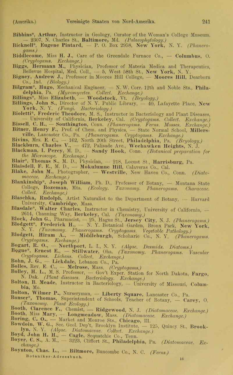 Bibbins*, Arthur, Instructor in Geology, Curator of the Woman’s College Museum, — 2307, N. Charles St., Baltimore, Md. (Palaeophytology.) Bicknell* Eugene Pintard, — P. Ü. Box 2958, New York, N. Y. (Phanero- gams.) Biddleeome, Miss H. J., Care of the Greendale Furnace Co., — Columbus, 0. (Cryptogams. Exchange.) Biggs, Hermann M., Physician, Professor of Materia Medica and Therapeutics, Bellevue Hospital, Med. Coli., — 5, West 58th St., New York, N. Y. Bigney, Andrew J., Professor in Moores Hill College, — Moores Hill, Dearborn Co., Ind. (Biology.) Bilgram*, Hugo, Mechanical Engineer, — N. W. Corr. 12th and Noble Sts., Phila- delphia, Pa, (Myxomycetes. Collect. Exchange.) Billings*, Miss Elizabeth, — Woodstock, Vt, (Bryology.) Billings, John S., Director of N. Y. Public Library, — 40, Lafayette Place, New York, N. Y. (Fungi. Bacteriology.) Bioletti*, Fredcric Theodore, M. S., Instructor in Bacteriology and Plant Diseases, — University of California, Berkeley, Cal. (Cryptogams. Collect. Exchange.) Bissell, C. H., — Southington, Conn. (Phaneroyams. Ferns. Mosses. Exchange.) Bitner, Henry F., Prof, of Chem. and Physics, — State Normal School, Millers- ville, Lancaster Co., Pa. (Phanerogams. Cryptogams. Exchange.) Bivins, Mrs. E. C., — 162, North 20th Street, Philadelphia, Pa. (Bryology.) Blackburn, Charles V., — 472, Palisade Ave., Weeliawken Heights, N. j. Blackman, I. Percy, M. D., - Sandy Hook, Conn. (Botanical preparation for the Microscope. Exchange.) Blair*, Thomas S., M. D., Physician, — 218, Locust St., Harrisburg, Pa. Blaisdell, F. E., M. D., — Mokulumne Hill, Calaveras Co., Cal. Blake, John M., Photographer, — Westville, New Haven Co., Conn. (Diato- maceae. Exchange.) Blankinship*, Joseph V illiam, Ph. D., Professor of Botany, — Montana State College, Bozeman, Mta. (Ecology. Taxonomy. Phanerogams. Characeae. Collect. Exchange.) Blasehka, Rudolph, Artist Naturalist to the Department of Botany, — Harvard University, Cambridge, Mass. Blasdale'-, Walter Charles, Instructor in Chemistry, University of California, — 2614, Channing Way, Berkeley, Cal. (Taxonomy.) Block, John G., Pharmacist, — 25, Hague St., Jersey City, N. J. (Phanerogams.) Blodgett*, Fredenck H., - N. Y. Botanical Garden, Bronx Park, New York, i Y' (Taxonomy. Phanerogams. Cryptogams. Vegetable Pathology.) Blodgett, Hiram A., — Middleburgh, Schoharie Co., N. Y. (Phanerogams. Cryptogams. Exchange.) Bogart, R. ()., Nortliport, L. I., N. Y. (Algac. Desmids. Diatoms.) Bygue , Ernest E., • Stillwater, Oha. (Taxonomy. Phanerogams. Vascular Cryptogams. Lichens. Collect. Exchange.) Bohn, J. G., — Lickdale, Lebanon Co., Pa. Bolles, Rev. E. C., — Melrose, Mass. (Cryptogams.) Bolley, H. L., M. S. Professor, — Gov’t Exper. Station for North Dakota, Fargo, iN. Dak. (Plant diseases. Bacteriology. Exchange.) solton, B. Meade, Instructor in Bacteriology, — University of Missouri, Colum- Bolton, Wilmer P., Nurseryman, — Liberty Square, Lancaster Co., Pa. Honser-^, Thomas, Superintendent of Schools, Teacher of Botany, — Carev, 0 (Taxonomy. Plant Ecology.) Bootli, Clarence F., Chemist, — Ridgewood, N. J. (Diatomaceae. Exchange.) Kootli, Miss Mary, - Longmeadow, Mass. (Diatomaceae. Exchange.) Boeing, C. O., — Market and Monroe Sts., Chicago, 111. Bowdom, W G., Sec. Geol. Dep’t, Brooklyn Institute, — 125, Quincy St., Brook- t> ,yn; , ‘ ■ (A-lgoe. Diatomaceae. CoUed. Exchange.) Boyd, John H. H., — Cagle, Sequatchie Co., Tenn. chanyr^)'’ ^ ’ 3223, Cliffort St., Philadelphia, Pa. (Diatomaceae. Ex- Boynton, Clias. L., — Biltmore, Buncombe Co., N. C. (Ferns.) Botaniker-Adreaibuch. 10