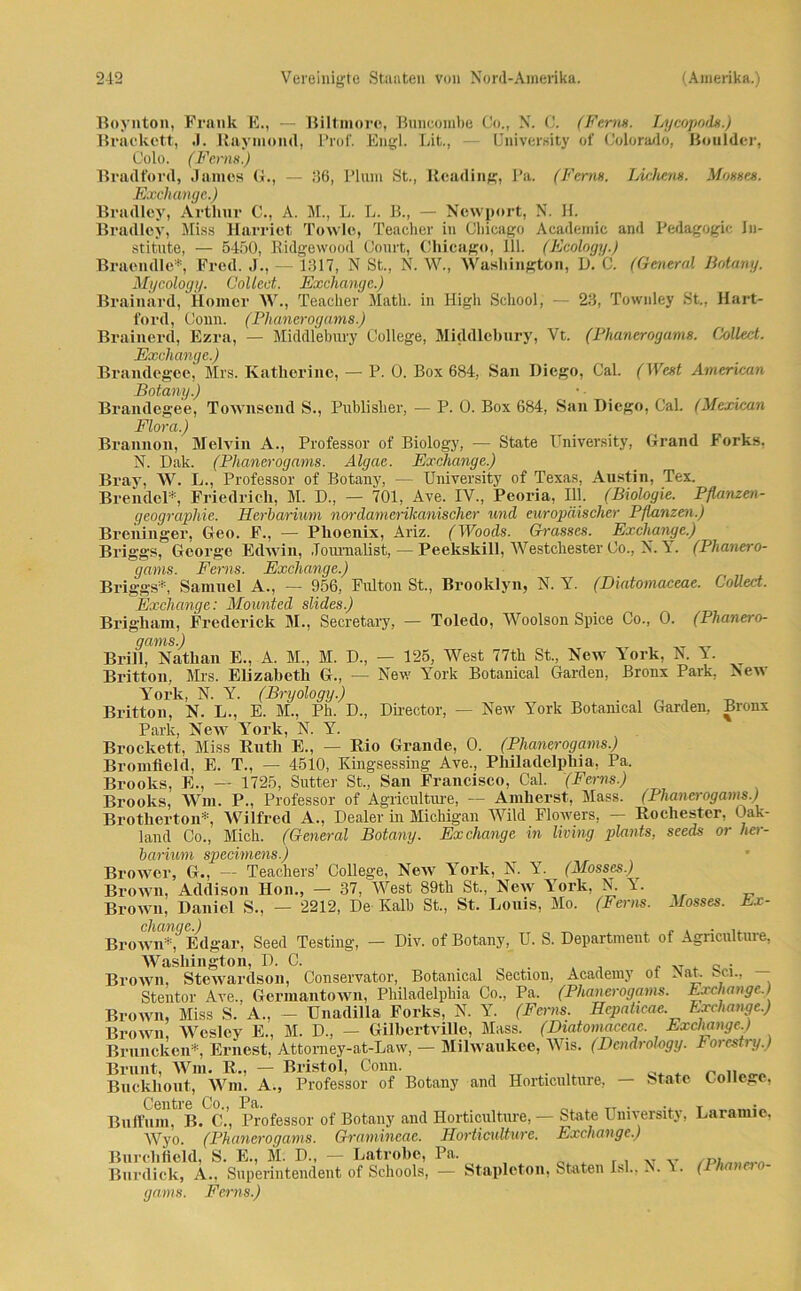 Boynton, Frank E., — Biltmore, Buncombe Co., N. C. (Ferm. Lycopods.) Brackctt, J. Raymond, Prof. Engl. Lit., University of Colorado, Boulder, Colo. (Ferm) Bradford, James G., — 36, Plum St., Rcading, Pa. (Ferm. Lichcm. Mosses. Exchange.) Bradley, Arthur C., A. M., L. L. B., — Newport, N. H. Bradley, Miss Harriet Towle, Teacher in Chicago Academic and Pedagogic In- stitute, — 5450, Bidgewooil Court, Chicago, 111. (Ecology.) Braendle*, Fred. J., — 1317, N St., N. W., Washington, D. C. (General Botany. Mycology. Collect. Exchange.) Brainard, Homer W., Teacher Math, in High School, — 23, Townley St., Hart- ford, Conn. (Phanerogams.) Brainerd, Ezra, — Middlebury College, Middlebury, Vt. (Phanerogams. Collect. Exchange.) Brandegee, Mrs. Katherine, — P. 0. Box 684, San Diego, Cal. (West American Botany.) Brandegee, Townsend S., Publislier, — P. 0. Box 684, San Diego, Cal. (Mexiean Flora.) Brannon, Melvin A., Professor of Biology, — State University, Grand Forks, N. Dak. (Phanerogams. Algae. Excliange.) Bray, W. L., Professor of Botany, — University of Texas, Austin, Tex. Brendel*, Friedrich, M. D., — 701, Ave. IV., Peoria, Hl. (Biologie. Pflanzen- geographie. Herbarium nordamerikanischer und europäischer Pflanzen.) Breninger, Geo. F., — Phoenix, Ariz. (Woods. Grosses. Exchange.) Briggs, George Edwin, Journalist, — Peekskill, Westchester Co., N. Y. (Phanero- gams. Ferns. Exchange.) Briggs*, Samuel A., — 956, Fulton St., Brooklyn, N. Y. (Diatomaceae. Collect. Exchange: Mounted slides.) Brigham, Frederick M., Secretary, - Toledo, Woolson Spiee Co., 0. (Phanero- gams.) Brill, Nathan E., A. M., M. D., — 125, West 77th St., New York, N. Y. Britton, Mrs. Elizabeth G., — New York Botanical Garden, Bronx Park, New York, N. Y. (Bryölogy.) Britton, N. L., E. M., Ph. D., Director, — New York Botanical Garden, Bronx Park, New York, N. Y. Brockett, Miss Ruth E., — Rio Grande, 0. (Phanerogams.) Bromfleld, E. T., — 4510, Kingsessing Ave., Philadelphia, Pa. Brooks, E., — 1725, Sutter St., San Francisco, Cal. (Ferns.) Brooks, Wm. P., Professor of Agriculture, — Amherst, Mass. (Phanerogams.) Brotherton*, Wilfred A., Dealer in Michigan Wild Flowers, — Rochester, Oak- land Co., Mich. (General Botany. Exchange in living plants, seeds or her- barium specimens.) Brower, G., — Teachers’ College, New York, N. Y. (Mosses.) Brown, Addison Hon., — 37, West 89tk St., New YTork, N. Y. Brown, Daniel S., - 2212, De Kalb St., St. Louis, Mo. (Ferns. Mosses. Ev- Brown*, Edgar, Seed Testing, — Div. of Botany, U. S. Department of Agriculture, Washington, D. C. . „ . Brown, Stewardson, Conservator, Botanical Section, Academy ol Nat. > ci., Stentor Ave., Germantown, Philadelphia Co., Pa. (Phanerogams. Exchange.) Brown, Miss S. A., — Unadilla Forks, N. Y. (Ferns. Hepaticac Exchange.) Brown, Wesley E., M. D„ - Gilbertville, Mass. (Diatomaceae. Exchange.) Bruncken* Ernest, Attomey-at-Law, — Milwaukee, Wis. (Dcndrohgy. Forestiy.) Brunt, Wm. R., — Bristol, Conn. Buckkout, Wm. A., Professor of Botany and Horticulture, — State College, Buffum^B^C.’, Professor of Botany and Horticulture, — State University, Laramic, Wyo. (Phanerogams. Gramineae. Horticulture. Exchange.) Burclifield, S. E., M. D., — Latrobe, Pa. ,T „ Burdick, A., Superintendent of Schools, — Staplcton, Staten Isl., N. Y. (Phanero- gams. Ferns.)